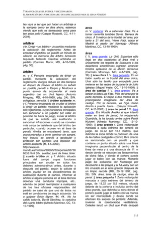 TERMINOLOGÍA DEL FÚTBOL Y DICCIONARIOS:
ELABORACIÓN DE UN DICCIONARIO DE ESPECIALIDAD PARA EL GRAN PÚBLICO



No vaya a ser que por hacer un arbitraje a
la europea como se dice ahora, estemos            arco
viendo que esto es demasiado arroz para           m. V. portería: Va a cañonear Raúl. Va a
tan poco pollo (Gaspar Rossetti, CC, 4-11-        tomar carrerilla también Savio. Barrera de
2001).                                            cinco. A 5 metros de la frontal del área, por
                                                  tanto a 21 del arco. Viene Raúl, ataca el
arbitrar                                          Madrid al asalto del liderazgo (Alfredo
v.tr. Dirigir <un árbitro> un partido mediante    Martínez, CC, 13-10-1999).
la aplicación del reglamento: Antes de
empezar el partido, se guardó un minuto de        área
silencio en memoria del árbitro Armando           f. V. área grande: La Unió Esportiva sólo
Izquierdo fallecido mientras arbitraba un         llegó en dos ocasiones al área rival y
partido (Carmen Marín, MD, 4-10-1999,             únicamente los regates de Busquets a los
pág. 30).                                         delanteros emeritenses lograron arrancar
                                                  tímidos aplausos de la afición ilerdense
árbitro                                           (Carmelo Moncayo, MD, 4-1-1999, pág.
m. y f. Persona encargada de dirigir un           39). || área chica f. V. área pequeña: En un
partido mediante la aplicación del                balón suelto en la frontal del área chica,
reglamento: Burgos detuvo en dos tiempos          Unai sólo ha tenido que empujarlo para
un disparo de Revivo, el árbitro no señaló        meterse en las redes de la portería de Julio
un posible penalti a Karpin y Mostovoi a          Iglesias (Miguel Yeste, CC, 13-10-1999). ||
punto estuvo de sorprender al meta                área de castigo f. V. área grande: Va a
argentino con un chut lejano (Antonio             lanzar la falta Luis Figo. Pico del área por la
Mínguez, MD, 4-10-1999, pág. 24). SIN.            parte derecha. El balón a dos metros de la
colegiado, trencilla. || árbitro asistente m.     prolongación imaginaria del área de
y f. Persona encargada de ayudar al árbitro       castigo. Por la derecha, va Figo, balón
a dirigir un partido mediante la aplicación       directo a puerta...fuera... (Gaspar Rossetti,
del reglamento, cuyas funciones principales       CC, 4-11-2001). || área de penal f. V. área
son sancionar a un jugador por estar en           grande: Era Nicolás Anelka el que intentó
posición de fuera de juego, avisar al árbitro     meter en área de penal, ha recuperado
de que se solicita una sustitución o              Guardiola, la ha tocado arriba sobre Patrik
sancionar infracciones cuando se cometen          Kluivert (Alfredo Martínez, CC, 13-10-
más cerca del asistente que del árbitro (en       1999). || área grande f. Zona rectangular
particular, cuando ocurren en el área de          marcada a cada extremo del terreno de
penal): Anelka se entusiasmó tanto, que           juego, de 40,32 por 16,5 metros, que
acostumbrados a verle caminar sin sangre,         delimita la zona donde la comisión de una
hoy incluso se atrevió a gesticular y             de las faltas castigadas con tiro libre directo
protestar por ejemplo una decisión del            es sancionada con un penalti y que
árbitro asistente (M, 4-5-2000).                  contiene un punto situado sobre una línea
http://www.el-                                    imaginaria perpendicular al centro de la
mundo.es/noticias/2000/5/3/deportes/95738         línea de meta y a una distancia de 11 m
6035.html SIN. auxiliar, juez de línea, linier.   desde donde se ejecutan los lanzamientos
|| cuarto árbitro m. y f. Árbitro situado         de dicha falta, y donde el portero puede
fuera del campo cuyas funciones                   jugar el balón con las manos: Romario
principales son ayudar en todos los               pagó los esfuerzos del Flamengo por
deberes administrativos antes, durante y          devolverle a las playas y al fut-voley con un
después del partido, según lo solicite el         tiro cruzado en el área grande después de
árbitro, ayudar en los procedimientos de          un limpio recorte (MD, 20-12-1997, pág.
sustitución durante el partido, informar al       26). SIN. área, área de castigo, área de
árbitro si alguna persona en el área técnica      penal. || área pequeña f. Zona rectangular
observa una conducta impropia, etc.,              marcada a cada extremo del terreno de
además de poder reemplazar a cualquiera           juego, de 18,32 por 5,5 metros, situada
de los tres oficiales responsables del            delante de la portería e incluida dentro del
partido en caso de que uno de éstos no            área grande, que delimita la zona donde el
esté en condiciones de seguir actuando: Va        portero puede jugar el balón con las manos
a golpear Bodo Illgner, 44, 44.. No ha            sin ser interceptado y desde donde se
salido todavía, David Sánchez, la cartulina       efectúan los saques de portería: Además,
del cuarto árbitro (Alfredo Martínez, CC, 13-     tuvieron la colaboración verdiblanca.
10-1999).                                         Celades lanzó un chut que Prats despejó


                                                                                             717
 