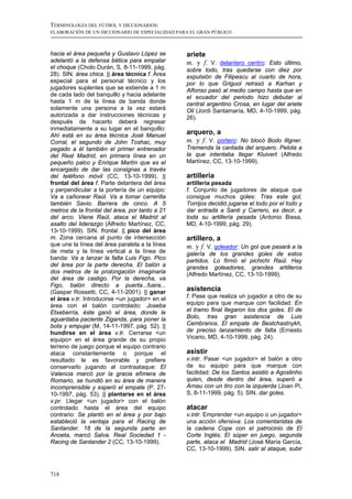 TERMINOLOGÍA DEL FÚTBOL Y DICCIONARIOS:
ELABORACIÓN DE UN DICCIONARIO DE ESPECIALIDAD PARA EL GRAN PÚBLICO



hacia el área pequeña y Gustavo López se         ariete
adelantó a la defensa bética para empatar        m. y f. V. delantero centro: Esto último,
el choque (Cholo Durán, S, 8-11-1999, pág.       sobre todo, tras quedarse con diez por
28). SIN. área chica. || área técnica f. Área    expulsión de Filipescu al cuarto de hora,
especial para el personal técnico y los          por lo que Griguol retrasó a Karhan y
jugadores suplentes que se extiende a 1 m        Alfonso pasó al medio campo hasta que en
de cada lado del banquillo y hacia adelante      el ecuador del periodo hizo debutar al
hasta 1 m de la línea de banda donde             central argentino Crosa, en lugar del ariete
solamente una persona a la vez estará            Oli (Jordi Santamaría, MD, 4-10-1999, pág.
autorizada a dar instrucciones técnicas y        26).
después de hacerlo deberá regresar
inmediatamente a su lugar en el banquillo:
Ahí está en su área técnica José Manuel
                                                 arquero, a
Corral, el segundo de John Toshac, muy           m. y f. V. portero: No blocó Bodo Illgner.
pegado a él también el primer entrenador         Tremenda la cantada del arquero. Pelota a
del Real Madrid, en primera línea en un          la que intentaba llegar Kluivert (Alfredo
pequeño palco y Enrique Martín que es el         Martínez, CC, 13-10-1999).
encargado de dar las consignas a través
del teléfono móvil (CC, 13-10-1999). ||          artillería
frontal del área f. Parte delantera del área     artillería pesada
y perpendicular a la portería de un equipo:      f. Conjunto de jugadores de ataque que
Va a cañonear Raúl. Va a tomar carrerilla        consigue muchos goles: Tras este gol,
también Savio. Barrera de cinco. A 5             Torrijos decidió jugarse el todo por el todo y
metros de la frontal del área, por tanto a 21    dar entrada a Santi y Carrero, es decir, a
del arco. Viene Raúl, ataca el Madrid al         toda su artillería pesada (Antonio Biesa,
asalto del liderazgo (Alfredo Martínez, CC,      MD, 4-10-1999, pág. 29).
13-10-1999). SIN. frontal. || pico del área
m. Zona cercana al punto de intersección         artillero, a
que une la línea del área paralela a la línea    m. y f. V. goleador: Un gol que pasará a la
de meta y la línea vertical a la línea de        galería de los grandes goles de estos
banda: Va a lanzar la falta Luis Figo. Pico      partidos. Lo firmó el pichichi Raúl. Hay
del área por la parte derecha. El balón a        grandes goleadores, grandes artilleros
dos metros de la prolongación imaginaria         (Alfredo Martínez, CC, 13-10-1999).
del área de castigo. Por la derecha, va
Figo, balón directo a puerta...fuera...
(Gaspar Rossetti, CC, 4-11-2001). || ganar       asistencia
el área v.tr. Introducirse <un jugador> en el    f. Pase que realiza un jugador a otro de su
área con el balón controlado: Joseba             equipo para que marque con facilidad: En
Etxeberría, éste ganó el área, donde le          el tramo final llegaron los dos goles. El de
aguardaba paciente Ziganda, para poner la        Bolo, tras gran asistencia de Luis
bota y empujar (M, 14-11-1997, pág. 52). ||      Cembranos. El empate de Bestchastnykh,
hundirse en el área v.tr. Cerrarse <un           de preciso lanzamiento de falta (Ernesto
equipo> en el área grande de su propio           Vicario, MD, 4-10-1999, pág. 24).
terreno de juego porque el equipo contrario
ataca constantemente o porque el                 asistir
resultado le es favorable y prefiere             v.intr. Pasar <un jugador> el balón a otro
conservarlo jugando al contraataque: El          de su equipo para que marque con
Valencia marcó por la gracia efímera de          facilidad: De los Santos asistió a Agostinho
Romario, se hundió en su área de manera          quien, desde dentro del área, superó a
incomprensible y esperó el empate (P, 27-        Arnau con un tiro con la izquierda (Joan Pi,
10-1997, pág. 53). || plantarse en el área       S, 8-11-1999, pág. 5). SIN. dar goles.
v.pr. Llegar <un jugador> con el balón
controlado hasta el área del equipo              atacar
contrario: Se plantó en el área y por bajo       v.intr. Emprender <un equipo o un jugador>
estableció la ventaja para el Racing de          una acción ofensiva: Los comentaristas de
Santander. 18 de la segunda parte en             la cadena Cope con el patrocinio de El
Anoeta, marcó Salva. Real Sociedad 1 -           Corte Inglés. El súper en juego, segunda
Racing de Santander 2 (CC, 13-10-1999).          parte, ataca el Madrid (José María García,
                                                 CC, 13-10-1999). SIN. salir al ataque, subir



718
 