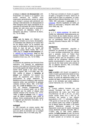 TERMINOLOGÍA DEL FÚTBOL Y DICCIONARIOS:
ELABORACIÓN DE UN DICCIONARIO DE ESPECIALIDAD PARA EL GRAN PÚBLICO



al ataque. || atacar a la desesperada v.intr.     m. Pase que consiste en chutar un jugador
Emprender <un equipo o un jugador> una            el balón y recogerlo él mismo: Savio en el
acción     ofensiva     de   manera    poco       perfil zurdo le hace un autopase, un caño,
organizada generalmente porque le queda           falta de Puyol (Alfredo Martínez, CC, 13-10-
poco tiempo o porque está perdiendo con           1999). SIN. auto-pase. || auto-pase m. V.
claridad: Está atacando a la desesperada el       autopase: Okocha regateaba sin balón, se
Real Zaragoza pero sigue mandando en el           hacía un auto-pase y después nada (MD,
marcador la escuadra de Víctor Fernández.         29-6-1998, pág. 18).
Restan tan sólo cinco para la conclusión.
De momento en Balaídos, Celta 2 –                 auxiliar
Zaragoza, que ataca, 1 (Germán do Barro,          m. y f. V. árbitro asistente: Un centro de
CC, 13-10-1999).                                  Rufete fue cabeceado impecablemente por
                                                  Ilie al fondo de las mallas blancas, pero el
atajar                                            árbitro lo invalidó a instancias de un auxiliar
atajar con la mano v.tr. Detener <un              por un inexistente fuera de juego del
jugador> el balón con la mano: El brasileño,      rumano (Eduardo Palacios, MD, 14-1-2002,
el madridista más silbado por el Camp Nou         pág. 22).
de los últimos años, vio la cartulina roja
ayer en el Bernabéu al atajar con la mano,        azulgrana
sobre la raya de gol, un remate del               adj. [Jugador, entrenador, seguidor o
Valencia (Josep Maria Artells, MD, 4-10-          partidario en general] de cualquier equipo
1999, pág 2). || atajar en dos tiempos v.tr.      en cuya camiseta predominen los colores
V. detener en dos tiempos: Atajó en dos           azul y granate, como el Fútbol Club
tiempos Andrés Palop ante la presión de           Barcelona (club deportivo catalán): Un
Castaño (Víctor Lluc, CC, 13-10-1999).            conjunto blanco que se encuentra a seis
                                                  puntos de los azulgrana, diferencia que
ataque                                            podría incrementarse a nueve en caso de
m.Conjunto de jugadores que forma la línea        que los de Van Gaal sumen otra victoria el
delantera: Los granota se adelantaron             día 13 (Alberto Sanchís, MD, 4-10-1999,
gracias a una diana de Fernando Sales tras        pág. 2). SIN. blaugrana.
una bonita jugada del ataque granota, pero
Gorka Soria igualó a los cinco minutos            bajar
(Amaia Ugarte, MD, 4-10-1999, pág. 40).           bajar a recibir v.intr. Acudir <un jugador> a
SIN. subida al ataque. || lanzarse al             recibir el balón generalmente desde la línea
ataque v.pr. Adelantar <un equipo> las            delantera hacia la línea de medios: No
líneas de jugadores para marcar gol               tienen un punto de referencia arriba, en el
descuidando el juego defensivo: El                sentido de bajar a recibir para movilizar un
Badalona se lanzó al ataque y dejó muchos         poco a los centrales que están estáticos
espacios atrás, que permitiron la goleada         (Javier Clemente, CC, 13-10-1999).
visitante (Antonio Biesa, MD, 4-10-1999,
pág. 29). || salir al ataque v.intr. V. atacar:
Con los mismos protagonistas que
                                                  balón
terminaron la primera parte, con la Real          m. Cuerpo esférico formado por una
Sociedad que ha salido al ataque para             cámara hinchada de aire y cubierto
intentar resolver (Tito Irazusta, CC, 13-10-      generalmente de cuero, que tiene una
1999). || subir al ataque v.intr. V. atacar:      circunferencia de 68 a 70 cm., el peso
Jugó de lateral izquierdo, pero subió al          puede oscilar entre 410 y 450 gr. al
ataque. Como consecuencia de ello marcó           comienzo del partido y una presión
el segundo gol (Demetrio González, S, 8-          equivalente a 0,6 - 1,1 atmósferas (600 -
11-1999, pág. 10).                                1100 g/cm2) al nivel del mar: El gol reflejó
                                                  una primera parte muy reñida e igualada,
                                                  con el Barça dueño del balón y sin pasar
autogol                                           apuros      defensivos  gracias     a   una
m. Gol marcado en propia puerta: Mal              disposición zonal que el cuadro merengue
empezaron las cosas para los locales, ya          nunca desbordó (Andrés Astruells, MD, 5-
que Leo abrió el marcador con un autogol          11-2001, pág. 2). SIN. cuero, esférico,
(Antonio Biesa, MD, 4-10-1999, pág. 29).          pelota. || a balón parado loc.adv. De forma
                                                  que un jugador ejecuta un lanzamiento con
autopase                                          el balón parado en el terreno de juego



                                                                                             719
 