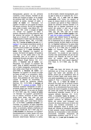 TERMINOLOGÍA DEL FÚTBOL Y DICCIONARIOS:
ELABORACIÓN DE UN DICCIONARIO DE ESPECIALIDAD PARA EL GRAN PÚBLICO



blanquiazules ganaron en los primeros            no rifó el balón, intentó monopolizarlo, pero
cuarenta y cinco minutos. También en las         se dejó el alma en el vestuario (M, 13-11-
ansias por conducir el balón, en la rapidez      1997, pág. 50). || salir con el balón
de acciones (MD, 6-8-1998, pág. 16). SIN.        controlado v.intr. Iniciar <un equipo> el
conducir la pelota, manejar el balón. ||         juego de ataque desde la línea defensiva:
cortar el balón v.tr. Interceptar <un            La presión que ejerció el Rayo Vallecano
jugador> el balón en una jugada de ataque        desde los primeros minutos maniató a un
del equipo contrario: Se tira con seguridad      Racing que no lograba imponerse en el
para cortar el balón, José María (CC, 13-        centro del campo ni salir con el balón
10-1999). SIN. cortar. || cruzar el balón        controlado (Ernesto Vicario, MD, 4-10-
v.tr. Chutar <un jugador> el balón a             1999, pág. 24). SIN. salir con el balón
portería, dibujando una línea diagonal, lejos    jugado. || salir con el balón jugado v.intr.
del alcance del portero: El segundo gol          V. salir con el balón controlado: Con más
llegó en el minuto 67, cuando Álex cruzó         corazón que cabeza busca la igualada y
perfectamente el balón lejos del alcance de      acaba perdiéndose a sí mismo, en medio
Santos (Carmen Marín, MD, 4-10-1999,             de la inoperancia de su ataque –el primer
pág. 30). || enviar el balón a la red v.tr. V.   remate a puerta, de Dani, llegó en el minuto
marcar 1: Los locales encarrilaron pronto el     93-, la fragilidad defensiva y la grave falta
partido, ya que en el minuto 9 Oriol             de recursos para salir con el balón jugado
Torrents envió el balón a la red (MD, 5-11-      (Joan Pi, S, 8-11-1999, pág. 5). || tocar el
2001, página II). || estar borracho de           balón v.tr. Pasarse <los jugadores> el
balón v.cop. Regatear <un jugador> en            balón     entre     varios  jugadores     sin
exceso: Ha hecho mil regates, mil quiebros       interrupción: "La prueba es que creamos
Luis Figo. Le han salido todos a las mil         muchas más oportunidades de gol de esa
maravillas, pero en el último ya estaba          manera que tratando de tocar el balón,
totalmente borracho de balón y se ha caído       como es nuestro estilo, porque no
solito (Miguel Ángel Muñoz, CC, 4-11-            conseguíamos dar cinco pases seguidos"
2001). || hacerse con el balón v.pr.             (Van Gaal, S, 8-11-1999, pág. 6). SIN.
Recuperar <un equipo> la posesión del            tocar.
balón: Está el Madrid intentando hacerse
con el balón enseguida, presionando muy          banda
bien arriba (José Ángel de la Casa, TVE1,        f. Lado más largo del terrero de juego
28-9-1999). || llenarse de balón v.pr.           delimitado por la línea de banda: Intentó
Regatear <un jugador> en exceso en lugar         seguir tras haber sido atendido en la
de pasar el balón a un compañero: Savio,         banda, pensó que se restablecía “pero al
Savio, Savio y Puyol. Se llenó de balón          tocar el primer balón noté mucho dolor y
Savio. Qué partidazo de Julio César. Está        una cierta inestabilidad en la rodilla”, según
colosal. El Madrid ha encontrado un              explicó (F. Polo / J. Domènech, MD, 4-10-
defensa central de solvencia (Alfredo            1999, pág. 5). || fuera de banda m.
Martínez, CC, 13-10-1999). || manejar el         Situación de juego que se produce cuando
balón v.tr. V. conducir el balón: Nadal y        el balón sale del campo por la línea de
Abelardo acabaron manejando el balón y           banda: Se va directamente fuera de banda.
enviando pases que morían estrellados en         Sacará de nuevo el jugador, la araña negra
la zaga del Mérida o a los pies de Rivaldo       del centro del campo del Real Madrid, el
(P, 2-12-1997, pág. 46). || picar el balón       internacional holandés número 10 en la
v.tr. Rematar <un jugador>, generalmente         zamarra (Alfredo Martínez, CC, 13-10-
con la cabeza, enviando el balón desde           1999). || arrastrar hasta la banda v.tr.
arriba hacia abajo: Has visto con qué            Provocar <uno o varios jugadores> que un
habilidad, con qué soltura... dificilísimo       jugador contrario se desplace hasta la
picar ese balón ¿eh? (José María García,         banda del campo para conseguir una
CC, 13-10-1999). || pinchar el balón v.tr.       situación de ataque óptima por el centro del
Controlar <un jugador> el balón dejándolo        campo: Sus hombres arrastraban a un
casi inmóvil: El croata "pinchó" el balón con    central blaugrana hasta la banda para,
estilo, se acomodó y retrató a Cañizares en      desde allí, cambiar la orientación del juego
un suave remate (M, 18-11-1997, pág. 51).        al lado opuesto, donde centrocampistas y
|| rifar el balón v.tr. Rechazar <un jugador>    laterales se incorporaban a toda velocidad,
precipitadamente el balón desde una zona         provocando increíbles situaciones de
cercana a la propia portería y sin una           superioridad numérica (Joan Pi, S, 8-11-
dirección determinada: Mantuvo la calma,         1999, pág. 4). || caer por la banda v.intr.



                                                                                           721
 
