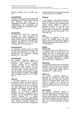 TERMINOLOGÍA DEL FÚTBOL Y DICCIONARIOS:
ELABORACIÓN DE UN DICCIONARIO DE ESPECIALIDAD PARA EL GRAN PÚBLICO



(Eduardo Palacios, MD, 4-10-1999, pág.           del Rayo Vallecano a la distancia adecuada
22).                                             (Luis Giménez, CC, 13-10-1999).

barçabilidad                                     Batigol
f. Obsesión que padecen los partidarios del
Real Madrid Club de Fútbol hacia el Fútbol       m. (De Batistuta + gol) Jugador argentino,
Club Barcelona: Más grave es la                  Gabriel Batistuta, llamado así por marcar
"barçabilidad merengue": un problema de          goles con frecuencia: En la madrugada del
desdoblamiento de personalidad que               pasado jueves, "Batigol" lo volvió a
entraña un tratamiento psiquiátrico (MD, 6-      demostrar firmando un "hat trick" ante
8-1998, pág. 20).                                Bosnia con el que se ganó de forma
                                                 incuestionable el derecho a la titularidad
                                                 para la gran cita de Francia (MD, 16-5-
barçalanda                                       1998, pág. 33).
m. Equipo del Fútbol Club       Barcelona
integrado por varios jugadores de                batir
nacionalidad holandesa: El "barçalanda", el      v.tr. Meter <un jugador> un gol a un
equipo formado por los cinco jugadores           portero: Sin embargo, éste no se movió
azulgrana que defienden la camiseta de la        hasta el minuto 78, cuando Óscar batió de
selección holandesa, no tuvo un buen             falta a Argensó (Fernando Masedo, MD, 4-
comienzo (MD, 14-6-1998, pág. 21).               10-1999, pág. 40).

barcelonismo                                     bestia
m. Inclinación deportiva hacia el Fútbol         bestia negra
Club Barcelona (club deportivo catalán): En      f. Equipo rival que es muy difícil de vencer:
el palco del Barcelona, en el liceo del          La sorpresa saltó en el Camp Nou y el
barcelonismo hay sufrimiento (Alfredo            Málaga dio ayer el primer paso para
Martínez, CC, 13-10-1999).                       convertirse en otra de las ´bestias negras´
                                                 del Barça como anteriormente lo habían
barcelonista                                     sido el Hércules, Salamanca o Villarreal
adj. [Jugador, entrenador, seguidor o            (J.M. Bertran, S, 8-11-1999, pág. 7).
partidario en general] del Fútbol Club
Barcelona     (club  deportivo   catalán):       beticismo
Catanha, pesadilla de la retaguardia             m. Inclinación deportiva hacia el Real Betis
barcelonista, había avisado en dos               Balompié Club de Fútbol (club deportivo
ocasiones antes del primer gol visitante,        andaluz): Los planes de Luis se cumplieron
tras otros tantos y graves errores en el         en este tramo inicial mágico para el
pase de Abelardo, que permitieron a Edgar        beticismo (M, 4-1-1998, pág. 32).
coger la espalda a la zaga y hacer jugada
para el brasileño (Joan Pi, S, 8-11-1999,        bético, a
pág. 4).                                         adj. [Jugador, entrenador, seguidor o
                                                 partidario en general] del Real Betis
barrera                                          Balompié Club de Fútbol (club deportivo
f. Formación defensiva en la que los             andaluz): El conjunto bético salió con el
jugadores se colocan uno al lado del otro a      deseo de vengarse de la derrota que
una distancia mínima de 9,15 m. del balón        recibió el pasado año con dos goles en
para obstaculizar un tiro libre resultado de     cinco minutos (Cholo Durán, S, 8-11-1999,
una falta: Barrera de dos con Michel             pág. 28).
Salgado y Raúl. Aplaude el Camp Nou. Va
Rivaldo... el remate arriba (Alfredo             bianconeri
Martínez, CC, 13-10-1999). || pedir la           adj. [Jugador, entrenador, seguidor o
barrera v.tr. Solicitar <un jugador o varios>    partidario en general] del Juventus de Turín
al árbitro que los jugadores del equipo          (club de fútbol italiano): El checo Pavel
contrario    situados     en    la    barrera    Nedved, único jugador que esta temporada
permanezcan a la distancia reglamentaria:        ha marcado dos goles a los "bianconeri" en
Se encuentran todos los jugadores del Real       Italia, vio la segunda amarilla (m.75) y el
Club Deportivo Espanyol pidiendo la              Lazio ya no tuvo opción (MD, 6-4-1998,
barrera, corre Turienzo. Pone los jugadores      pág. 42).



                                                                                          723
 