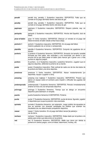 TERMINOLOGÍA DEL FÚTBOL Y DICCIONARIOS:
ELABORACIÓN DE UN DICCIONARIO DE ESPECIALIDAD PARA EL GRAN PÚBLICO




penalti          penalti (ing. penalty) 1 Sustantivo masculino. DEPORTES. Falta que se
                 comete en el juego del fútbol dentro del área de gol.

penalty          penalti (ing. penalty) 1 Sustantivo masculino. DEPORTES. Falta que se
                 comete en el juego del fútbol dentro del área de gol.

pepinazo         pepinazo 2 Sustantivo masculino. DEPORTES. Disparo potente, esp. en
                 fútbol.
periquito        periquito 2 Sustantivo masculino. DEPORTES. Hincha del Español, club de
                 fútbol.

picar el balón   picar 14 Verbo transitivo. DEPORTES. Efectuar un remate en el juego del
                 fútbol enviando el balón desde arriba hacia abajo.

pichichi 1       pichichi 1 Sustantivo masculino. DEPORTES. En el juego del fútbol,
                 máximo goleador de un torneo o campeonato.
plantilla        plantilla 9 Sustantivo femenino. DEPORTES. Conjunto de jugadores de un
                 equipo.
portería         I) portería 4 Sustantivo femenino. DEPORTES. Armazón de tamaño variable
                 formada por tres palos, dos verticales y uno horizontal, por dentro o por
                 encima de la que debe pasar el balón para marcar gol o ganar uno o más
                 puntos en algunos juegos.
portero          II) portero, -ra 2 Sustantivo masculino, sustantivo femenino. Jugador que en
                 algunos deportes, defiende la portería de su bando.
poste            poste 2 Sustantivo masculino. Palo vertical de cada uno de los dos lados de
                 la portería de fútbol y de otros deportes.

presionar        presionar 3 Verbo transitivo. DEPORTES. Atacar insistentemente [un
                 deportista, equipo o jugador a otro].

pressing         pressing (voz inglesa) 1 Sustantivo masculino. DEPORTES. Presión que
                 ejerce un equipo sobre el contrario para impedir o dificultar las jugadas del
                 contrario.
pretemporada     pretemporada 1 Sustantivo femenino. DEPORTES. Periodo inmediatamente
                 anterior al inicio de una temporada deportiva.
prórroga         prórroga 3 Sustantivo femenino. Tiempo que se alarga un encuentro
                 deportivo para deshacer un empate.

puerta           puerta Sustantivo femenino 6 DEPORTES. Portería.

punta            punta 17 Sustantivo femenino. DEPORTES. punta de lanza, figurado, jugador
                 o deportista que ocupa la posición más avanzada.
quiniela         quiniela 2 Sustantivo femenino. por extensión. Juego público de apuestas en
                 que se premian con diversas cantidades los boletos que aciertan los
                 resultados de una determinada competición deportiva.
rasear           rasear 1 Verbo transitivo. En el juego del fútbol, lanzar [la pelota] a
                 ras de tierra.
rechace          rechace 1 Sustantivo masculino. DEPORTES. Golpe dado por el portero a la
                 pelota para evitar que ésta entre en la portería.
red              red 10 Sustantivo femenino. DEPORTES. Malla que cierra por detrás la
                 portería en ciertos juegos, como el fútbol, balonmano, hockey, etc.




                                                                                           626
 