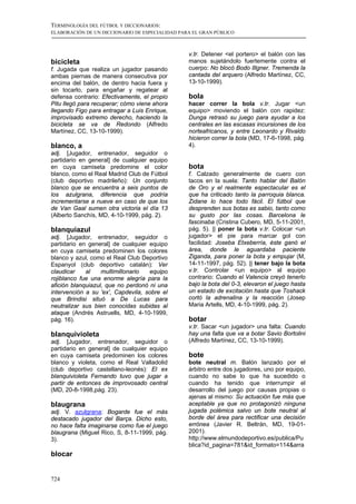 TERMINOLOGÍA DEL FÚTBOL Y DICCIONARIOS:
ELABORACIÓN DE UN DICCIONARIO DE ESPECIALIDAD PARA EL GRAN PÚBLICO



                                                 v.tr. Detener <el portero> el balón con las
bicicleta                                        manos sujetándolo fuertemente contra el
f. Jugada que realiza un jugador pasando         cuerpo: No blocó Bodo Illgner. Tremenda la
ambas piernas de manera consecutiva por          cantada del arquero (Alfredo Martínez, CC,
encima del balón, de dentro hacia fuera y        13-10-1999).
sin tocarlo, para engañar y regatear al
defensa contrario: Efectivamente, el propio      bola
Pitu llegó para recuperar; cómo viene ahora      hacer correr la bola v.tr. Jugar <un
llegando Figo para entragar a Luis Enrique,      equipo> moviendo el balón con rapidez:
improvisado extremo derecho, haciendo la         Dunga retrasó su juego para ayudar a los
bicicleta se va de Redondo (Alfredo              centrales en las escasas incursiones de los
Martínez, CC, 13-10-1999).                       norteafricanos, y entre Leonardo y Rivaldo
                                                 hicieron correr la bola (MD, 17-6-1998, pág.
blanco, a                                        4).
adj. [Jugador, entrenador, seguidor o
partidario en general] de cualquier equipo
en cuya camiseta predomine el color              bota
blanco, como el Real Madrid Club de Fútbol       f. Calzado generalmente de cuero con
(club deportivo madrileño): Un conjunto          tacos en la suela: Tanto hablar del Balón
blanco que se encuentra a seis puntos de         de Oro y el realmente espectacular es el
los azulgrana, diferencia que podría             que ha criticado tanto la parroquia blanca.
incrementarse a nueve en caso de que los         Zidane lo hace todo fácil. El fútbol que
de Van Gaal sumen otra victoria el día 13        desprenden sus botas es sabio, tanto como
(Alberto Sanchís, MD, 4-10-1999, pág. 2).        su gusto por las cosas. Barcelona le
                                                 fascinaba (Cristina Cubero, MD, 5-11-2001,
blanquiazul                                      pág. 5). || poner la bota v.tr. Colocar <un
adj. [Jugador, entrenador, seguidor o            jugador> el pie para marcar gol con
partidario en general] de cualquier equipo       facilidad: Joseba Etxeberría, éste ganó el
en cuya camiseta predominen los colores          área, donde le aguardaba paciente
blanco y azul, como el Real Club Deportivo       Ziganda, para poner la bota y empujar (M,
Espanyol (club deportivo catalán): Ver           14-11-1997, pág. 52). || tener bajo la bota
claudicar    al    multimillonario  equipo       v.tr. Controlar <un equipo> al equipo
rojiblanco fue una enorme alegría para la        contrario: Cuando el Valencia creyó tenerlo
afición blanquiazul, que no perdonó ni una       bajo la bota del 0-3, elevaron el juego hasta
intervención a su 'ex', Capdevila, sobre el      un estado de excitación hasta que Toshack
que Brindisi situó a De Lucas para               cortó la adrenalina y la reacción (Josep
neutralizar sus bien conocidas subidas al        Maria Artells, MD, 4-10-1999, pág. 2).
ataque (Andrés Astruells, MD, 4-10-1999,
pág. 16).                                        botar
                                                 v.tr. Sacar <un jugador> una falta: Cuando
blanquivioleta                                   hay una falta que va a botar Savio Bortolini
adj. [Jugador, entrenador, seguidor o            (Alfredo Martínez, CC, 13-10-1999).
partidario en general] de cualquier equipo
en cuya camiseta predominen los colores          bote
blanco y violeta, como el Real Valladolid        bote neutral m. Balón lanzado por el
(club deportivo castellano-leonés): El ex        árbitro entre dos jugadores, uno por equipo,
blanquivioleta Fernando tuvo que jugar a         cuando no sabe lo que ha sucedido o
partir de entonces de improvosado central        cuando ha tenido que interrumpir el
(MD, 20-8-1998,pág. 23).                         desarrollo del juego por causas propias o
                                                 ajenas al mismo: Su actuación fue más que
blaugrana                                        aceptable ya que no protagonizó ninguna
adj. V. azulgrana: Bogarde fue el más            jugada polémica salvo un bote neutral al
destacado jugador del Barça. Dicho esto,         borde del área para rectificar una decisión
no hace falta imaginarse como fue el juego       errónea (Javier R. Beltrán, MD, 19-01-
blaugrana (Miguel Rico, S, 8-11-1999, pág.       2001).
3).                                              http://www.elmundodeportivo.es/publica/Pu
                                                 blica?id_pagina=781&id_formato=114&arra
blocar


724
 