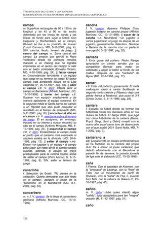 TERMINOLOGÍA DEL FÚTBOL Y DICCIONARIOS:
ELABORACIÓN DE UN DICCIONARIO DE ESPECIALIDAD PARA EL GRAN PÚBLICO



campo                                            cancha
m. Superficie rectangular de 90 a 120 m. de      f. V. campo: Aparece Philippe Cocu
longitud y de 45 a 90 m. de ancho                jugando todavía en cancha propia (Alfredo
delimitada por las líneas de banda y las         Martínez, CC, 13-10-1999). || sacar de la
líneas de fondo para jugar a fútbol: Con         cancha v.tr. Neutralizar <un jugador o
Helguera y Rochemback en el campo,               varios jugadores> el juego de ataque de un
Kluivert se fue a su posición de ‘nueve’         jugador, generalmente delantero: Sacaron
('Lobo' Carrasco, MD, 5-11-2001, pág. 4).        a Bebeto de la cancha con un perfecto
SIN. cancha, feudo, terreno de juego. ||         marcaje (M, 3-12-1997, pág. 52).
centro del campo m. Zona central del
campo: La presión que ejerció el Rayo            cantada
Vallecano desde los primeros minutos             f. Error grave del portero: Pedro Riesgo
maniató a un Racing que no lograba               aprovechó un centro servido por su
imponerse en el centro del campo ni salir        compañero Berruet para meter un
con el balón controlado (Ernesto Vicario,        cabezazo y alojar el balón al fondo de las
MD, 4-10-1999, pág. 24). || factor campo         mallas, después de una "cantada" de
m. Circunstancias favorables a un equipo         Illgner (MD, 22-1-1998, pág. 17).
que juega en su terreno de juego: El factor
campo está perdiendo fuerza en la Liga           cantar
española (P, 25-10-1997, pág. 48). || abrir      v.tr. Errar <el portero> gravemente: El meta
el campo v.tr. V. abrir: Intenta abrir el        mallorquín volvió a cantar facilitando el
campo el Barcelona (Alfredo Martínez, CC,        segundo tanto celeste y Filipescu dejó una
13-10-1999). || barrer del campo v.tr.           pelota franca a Mostovoi, que puso el 3-1
Superar <un equipo> ampliamente y de             (Cholo Durán, S, 8-11-1999, pág. 28).
manera aplastante al equipo contrario: En
la segunda mitad el Sants barrió del campo
a un Ripollet que sólo pudo maquillar el
                                                 cantera
resultado en el tiempo de descuento (MD,         f. Escuela de fútbol donde se forman los
5-11-2001, pág. III). || encontrar el sitio en   futbolistas hasta los dieciseis años en los
el campo v.tr. V. asentarse sobre el terreno     clubes de fútbol: El Barça 2002, que jugó
de juego: El ex azulgrana, sin embargo,          con cinco futbolistas de la cantera (Reina,
fracasó en su intento y nunca encontró su        Puyol, Sergi, Xavi y Gabri) rompió con el
sitio en el campo (Antonio Mínguez, MD, 4-       nuevo año aquel cierto tono de desencanto
10-1999, pág. 24). || ensanchar el campo         con el que acabó 2001 (Santi Nolla, MD, 7-
v.tr. V. abrir: Ensancharon el campo hasta       1-2002, pág. 3).
el punto que el coreano más avanzado ni
siquiera estaba en la divisoria (MD, 20-6-       canterano, a
1998, pág. 12). || saltar al campo v.intr.       adj. [Jugador] de un equipo profesional que
Entrar <un jugador o un equipo> al campo         se ha formado en la cantera del propio
para jugar: De nada sirvió el cambio táctico     club: Va a entrar un joven canterano que
cuando, además, el equipo se creyó               debutó oficialmente con el Barcelona el
predispuesto para la victoria mucho antes        pasado fin de semana, la pasada jornada
de saltar al campo (Pichi Alonso, S, 8-11-       de liga ante el Valladolid (CC, 13-10-1999).
1999, pág. 8). SIN. saltar al terreno de
juego.                                           caña
                                                 f. Pierna: Con el zapatazo de Koeman, con
canarinha                                        la "croqueta" de Laudrup, con la "finta" de
f. Selección de Brasil: “No pienso en la         Txiki, con el movimiento de perfil de
selección. Quiero demostrar que aún rindo        Romario, con la "caña" de Pep o, cuando
en el campo”, asegura el titular de la           hizo falta, con la cabeza de Bakero (P, 22-
‘canarinha’ en el Mundial-98 (MD, 8-1-           10-1997, pág. 45).
2002, pág. 33).
                                                 cañito
cancerbero                                       m. V. caño: Hubo quien intentó algún
m. y f. V. portero: Se la lleva el cancerbero    "cañito", lujos apropiados para tan "magna"
germano (Alfredo Martínez, CC, 13-10-            ocasión (M, 11-12-1997, pág. 51).
1999).
                                                 caño



726
 
