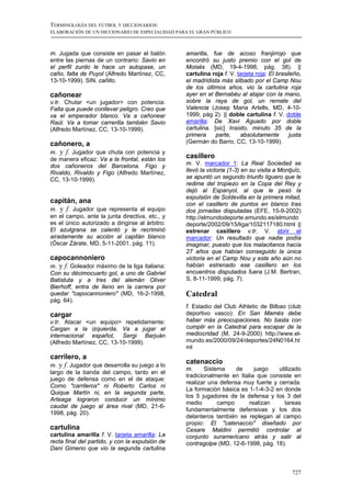 TERMINOLOGÍA DEL FÚTBOL Y DICCIONARIOS:
ELABORACIÓN DE UN DICCIONARIO DE ESPECIALIDAD PARA EL GRAN PÚBLICO



m. Jugada que consiste en pasar el balón         amarilla, fue de acoso franjirrojo que
entre las piernas de un contrario: Savio en      encontró su justo premio con el gol de
el perfil zurdo le hace un autopase, un          Moisés (MD, 19-4-1998, pág. 38). ||
caño, falta de Puyol (Alfredo Martínez, CC,      cartulina roja f. V. tarjeta roja: El brasileño,
13-10-1999). SIN. cañito.                        el madridista más silbado por el Camp Nou
                                                 de los últimos años, vio la cartulina roja
cañonear                                         ayer en el Bernabéu al atajar con la mano,
v.tr. Chutar <un jugador> con potencia:          sobre la raya de gol, un remate del
Falta que puede conllevar peligro. Creo que      Valencia (Josep Maria Artells, MD, 4-10-
va el emperador blanco. Va a cañonear            1999, pág 2). || doble cartulina f. V. doble
Raúl. Va a tomar carrerilla también Savio        amarilla: De Xavi Aguado por doble
(Alfredo Martínez, CC, 13-10-1999).              cartulina. [sic] Insisto, minuto 35 de la
                                                 primera     parte,    absolutamente        justa
cañonero, a                                      (Germán do Barro, CC, 13-10-1999).
m. y f. Jugador que chuta con potencia y
de manera eficaz: Va a la frontal, están los     casillero
dos cañoneros del Barcelona. Figo y              m. V. marcador 1: La Real Sociedad se
Rivaldo, Rivaldo y Figo (Alfredo Martínez,       llevó la victoria (1-3) en su visita a Montjuïc,
CC, 13-10-1999).                                 se apuntó un segundo triunfo liguero que le
                                                 redime del tropiezo en la Copa del Rey y
                                                 dejó al Espanyol, al que le pesó la
                                                 expulsión de Soldevilla en la primera mitad,
capitán, ana                                     con el casillero de puntos en blanco tras
m. y f. Jugador que representa al equipo         dos jornadas disputadas (EFE, 15-9-2002)
en el campo, ante la junta directiva, etc., y    http://elmundodeporte.emundo.es/elmundo
es el único autorizado a dirigirse al árbitro:   deporte/2002/09/15/liga/1032117180.html ||
El azulgrana se calentó y le recriminó           estrenar casillero v.tr. V. abrir el
airadamente su acción al capitán blanco          marcador: Un resultado que nadie podía
(Óscar Zárate, MD, 5-11-2001, pág. 11).          imaginar, puesto que los malacitanos hacía
                                                 27 años que habían conseguido la única
capocannoniero                                   victoria en el Camp Nou y este año aún no
m. y f. Goleador máximo de la liga italiana:     habían estrenado ese casillero en los
Con su décimocuarto gol, a uno de Gabriel        encuentros disputados fuera (J.M. Bertran,
Batistuta y a tres del alemán Oliver             S, 8-11-1999, pág. 7).
Bierhoff, entra de lleno en la carrera por
quedar "capocannoniero" (MD, 16-2-1998,          Catedral
pág. 64).
                                                 f. Estadio del Club Athletic de Bilbao (club
cargar                                           deportivo vasco): En San Mamés debe
v.tr. Atacar <un equipo> repetidamente:          haber más preocupaciones. No basta con
Cargan a la izquierda. Va a jugar el             cumplir en la Catedral para escapar de la
internacional español, Sergi Barjuán             mediocridad (M, 24-9-2000) http://www.el-
(Alfredo Martínez, CC, 13-10-1999).              mundo.es/2000/09/24/deportes/24N0164.ht
                                                 ml
carrilero, a
m. y f. Jugador que desarrolla su juego a lo     catenaccio
                                                 m.      Sistema    de     juego   utilizado
largo de la banda del campo, tanto en el
                                                 tradicionalmente en Italia que consiste en
juego de defensa como en el de ataque:
                                                 realizar una defensa muy fuerte y cerrada.
Como "carrileros" ni Roberto Carlos ni
                                                 La formación básica es 1-1-4-3-2 en donde
Quique Martín ni, en la segunda parte,
                                                 los 5 jugadores de la defensa y los 3 del
Arteaga lograron conducir un mínimo
                                                 medio        campo      realizan    tareas
caudal de juego al área rival (MD, 21-6-
                                                 fundamentalmente defensivas y los dos
1998, pág. 20).
                                                 delanteros también se replegan al campo
                                                 propio: El "catenaccio" diseñado por
cartulina                                        Cesare Maldini permitió controlar al
cartulina amarilla f. V. tarjeta amarilla: La    conjunto suramericano atrás y salir al
recta final del partido, y con la expulsión de   contragolpe (MD, 12-6-1998, pág. 18).
Dani Gimeno que vio la segunda cartulina



                                                                                             727
 