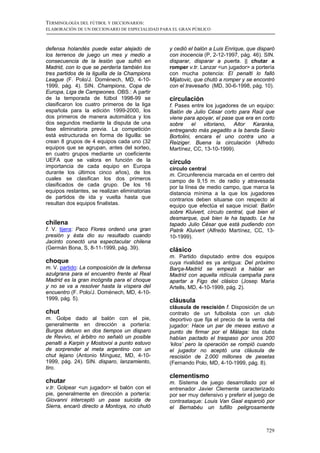 TERMINOLOGÍA DEL FÚTBOL Y DICCIONARIOS:
ELABORACIÓN DE UN DICCIONARIO DE ESPECIALIDAD PARA EL GRAN PÚBLICO



defensa holandés puede estar alejado de          y cedió el balón a Luis Enrique, que disparó
los terrenos de juego un mes y medio a           con inocencia (P, 2-12-1997, pág. 46). SIN.
consecuencia de la lesión que sufrió en          disparar, disparar a puerta. || chutar a
Madrid, con lo que se perdería también los       romper v.tr. Lanzar <un jugador> a portería
tres partidos de la liguilla de la Champions     con mucha potencia: El penalti lo falló
League (F. Polo/J. Domènech, MD, 4-10-           Mijatovic, que chutó a romper y se encontró
1999, pág. 4). SIN. Champions, Copa de           con el travesaño (MD, 30-6-1998, pág. 10).
Europa, Liga de Campeones. OBS.: A partir
de la temporada de fútbol 1998-99 se             circulación
clasificaron los cuatro primeros de la liga      f. Pases entre los jugadores de un equipo:
española para la edición 1999-2000, los          Balón de Julio César corto para Raúl que
dos primeros de manera automática y los          viene para apoyar, el pase que era en corto
dos segundos mediante la disputa de una          sobre     el  vitoriano,  Aitor   Karanka,
fase eliminatoria previa. La competición         entregando más pegadito a la banda Savio
está estructurada en forma de liguilla: se       Bortolini, encara el uno contra uno a
crean 8 grupos de 4 equipos cada uno (32         Reiziger. Buena la circulación (Alfredo
equipos que se agrupan, antes del sorteo,        Martínez, CC, 13-10-1999).
en cuatro grupos mediante un coeficiente
UEFA que se valora en función de la              círculo
importancia de cada equipo en Europa             círculo central
durante los últimos cinco años), de los          m. Circunferencia marcada en el centro del
cuales se clasifican los dos primeros            campo de 9,15 m. de radio y atravesada
clasificados de cada grupo. De los 16            por la línea de medio campo, que marca la
equipos restantes, se realizan eliminatorias     distancia mínima a la que los jugadores
de partidos de ida y vuelta hasta que            contrarios deben situarse con respecto al
resultan dos equipos finalistas.                 equipo que efectúa el saque inicial: Balón
                                                 sobre Kluivert, círculo central, qué bien el
                                                 desmarque, qué bien le ha tapado. Le ha
chilena                                          tapado Julio César que está pudiendo con
f. V. tijera: Paco Flores ordenó una gran        Patrik Kluivert (Alfredo Martínez, CC, 13-
presión y ésta dio su resultado cuando           10-1999).
Jacinto conectó una espectacular chilena
(Germán Bona, S, 8-11-1999, pág. 39).            clásico
                                                 m. Partido disputado entre dos equipos
choque                                           cuya rivalidad es ya antigua: Del próximo
m. V. partido: La composición de la defensa      Barça-Madrid se empezó a hablar en
azulgrana para el encuentro frente al Real       Madrid con aquella ridícula campaña para
Madrid es la gran incógnita para el choque       apartar a Figo del clásico (Josep Maria
y no se va a resolver hasta la víspera del       Artells, MD, 4-10-1999, pág. 2).
encuentro (F. Polo/J. Domènech, MD, 4-10-
1999, pág. 5).                                   cláusula
                                                 cláusula de rescisión f. Disposición de un
chut                                             contrato de un futbolista con un club
m. Golpe dado al balón con el pie,               deportivo que fija el precio de la venta del
generalmente en dirección a portería:            jugador: Hace un par de meses estuvo a
Burgos detuvo en dos tiempos un disparo          punto de firmar por el Málaga: los clubs
de Revivo, el árbitro no señaló un posible       habían pactado el traspaso por unos 200
penalti a Karpin y Mostovoi a punto estuvo       ‘kilos’ pero la operación se rompió cuando
de sorprender al meta argentino con un           el jugador no aceptó una cláusula de
chut lejano (Antonio Mínguez, MD, 4-10-          rescisión de 2.000 millones de pesetas
1999, pág. 24). SIN. disparo, lanzamiento,       (Fernando Polo, MD, 4-10-1999, pág. 8).
tiro.
                                                 clementismo
chutar                                           m. Sistema de juego desarrollado por el
v.tr. Golpear <un jugador> el balón con el       entrenador Javier Clemente caracterizado
pie, generalmente en dirección a portería:       por ser muy defensivo y preferir el juego de
Giovanni interceptó un pase suicida de           contraataque: Louis Van Gaal esparció por
Sierra, encaró directo a Montoya, no chutó       el Bernabéu un tufillo peligrosamente



                                                                                         729
 