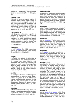 TERMINOLOGÍA DEL FÚTBOL Y DICCIONARIOS:
ELABORACIÓN DE UN DICCIONARIO DE ESPECIALIDAD PARA EL GRAN PÚBLICO



cercano al "clementismo" de la primera           combinación
época en la selección (M, 2-11-1997, pág.        f. Pases entre dos jugadores de un equipo:
46).                                             Claro que tanto delito tienen los nueves
                                                 como dos conjuntos que dedicaron la
cola de vaca                                     primera parte a firmar una antología de
f. Jugada en la que un jugador regatea al        pases erróneos, controles imprecisos,
contrario dando media vuelta sobre sí            combinaciones fallidas y demás espantos
mismo con el balón en la parte interior de la    (José Mª Rodríguez, Ma, 4-2-2002, pág.
bota: El brasileño estuvo espléndido. Se         14).
marcó un "sombrero" que merece pasar a
la posteridad, como la "cola de vaca" que le     combinar
hizo a Alkorta, aunque la jugada no              v.intr. Pasarse <dos jugadores> el balón: Y
acabara en gol (P, 22-10-1997, pág. 45).         aunque el Barcelona está perdiendo el
                                                 balón arriba, no lo está perdiendo muy
colchonero, a                                    abajo. Está combinando bien, pero cuando
adj. [Jugador, entrenador, seguidor o            llegan arriba no llegan ya muy frescos
partidario en general] del Club de Fútbol        (Javier Clemente, CC, 13-10-1999).
Atlético de Madrid (club deportivo
madrileño): En efecto, el Atlético de Madrid     conectar
abrió el marcador de Montjuïc con un gran        v.tr. V. empalmar: Y a los nueve minutos
gol de Hasselbaink, la gran 'estrella' del       llegó el primer tanto. Una situación de uno
once colchonero (Andrés Astruells, MD, 4-        contra uno la desnivela Agostinho que,
10-1999, pág. 16).                               llegando como una bala, conecta un
                                                 fulminante zurdazo ante un vendido Arnau
colegiado                                        (Joan Pi, S, 8-11-1999, pág. 4).
m. y f. V. árbitro: Con el 0-2, el colegiado
expulsó al portero visitante Koldo (Juanjo       conjunto
Cintas, MD, 4-10-1999, pág. 31).                 m. V. equipo: Y eso que los primeros 15
                                                 minutos de la primera parte han sido de
                                                 dominio vallisoletano, entraron Chema y
colgar                                           Alberto y ha apretado mucho más el
v.tr. Lanzar <un jugador> el balón hacia la      conjunto pucelano (Luis Fernández, CC,
zona central del área del equipo contrario,      13-10-1999).
de manera que suele describir una
trayectoria alta, para que lo remate un          construcción
jugador del propio equipo: Va a colgar Figo      construcción del juego f. Comienzo de
desde la lateral. Se mete en el área con         una jugada de ataque desde el portero:
peligro. Marcó un gol así, marcó un              Algo, absolutamente imprevisible máxime
gooool... Illgner en dos tiempos (Alfredo        cuando, el sábado, Van Gaal se había
Martínez, CC, 13-10-1999).                       mostrado orgulloso de la filosofía de juego
                                                 blaugrana. Un sistema basado en la
colista                                          meticulosa construcción del juego, en la
m. y f. Equipo situado en el último lugar de     apertura a las bandas y en la capacidad de
la clasificación: El equipo de Stuart Baxter,    generar y convertir ocasiones (Miguel Rico,
colista del grupo B de la Champions              S, 8-11-1999, pág. 3). || fase de
League, fue batido por el Halmstad, 0-1 y a      construcción f. Fase en la que comienza
falta de tres jornadas para el final del         una jugada de ataque desde el portero: "Si
Campeonato preocupa la pobre imagen              el equipo pierde el balón en la primera fase
ofrecida (Imanol Guillén, MD, 4-10-1999,         de construcción, los de atrás están
pág. 10).                                        vendidos y el rival puede aprovecharse de
                                                 los espacios. Los defensas no tienen la
                                                 culpa" (Van Gaal, S, 8-11-1999, pág. 6).
combate
estar fuera de combate v.cop. Estar <un
equipo> incapacitado para intentar empatar       construir
o ganar un partido: El nigeriano estaba          v.tr. V. construir un ataque: Inició Sergi,
fuera de combate (P, 7-11-1997, pág. 53).        construyó Figo, rompió Hierro el fuera de
                                                 juego y Giovanni resolvió antres de sus tres
                                                 cortes de manga (M, 2-11-1997, pág. 46). ||



730
 