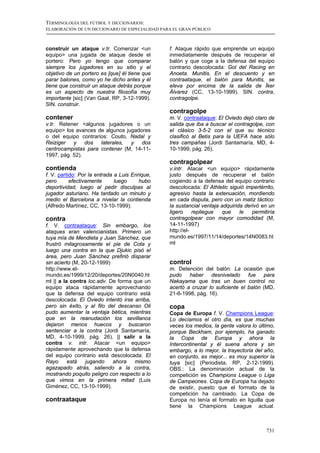 TERMINOLOGÍA DEL FÚTBOL Y DICCIONARIOS:
ELABORACIÓN DE UN DICCIONARIO DE ESPECIALIDAD PARA EL GRAN PÚBLICO



construir un ataque v.tr. Comenzar <un           f. Ataque rápido que emprende un equipo
equipo> una jugada de ataque desde el            inmediatamente después de recuperar el
portero: Pero yo tengo que comparar              balón y que coge a la defensa del equipo
siempre los jugadores en su sitio y el           contrario descolocada: Gol del Racing en
objetivo de un portero es [que] él tiene que     Anoeta. Munitis. En el descuento y en
parar balones, como yo he dicho antes y él       contraataque, el balón para Munitis, se
tiene que construir un ataque detrás porque      eleva por encima de la salida de Íker
es un aspecto de nuestra filosofía muy           Álvarez (CC, 13-10-1999). SIN. contra,
importante [sic] (Van Gaal, RP, 3-12-1999).      contragolpe.
SIN. construir.
                                                 contragolpe
contener                                         m. V. contraataque: El Oviedo dejó claro de
v.tr. Retener <algunos jugadores o un            salida que iba a buscar el contragolpe, con
equipo> los avances de algunos jugadores         el clásico 3-5-2 con el que su técnico
o del equipo contrarios: Couto, Nadal y          clasificó al Betis para la UEFA hace sólo
Reiziger   y    dos  laterales,  y   dos         tres campañas (Jordi Santamaría, MD, 4-
centrocampistas para contener (M, 14-11-         10-1999, pág. 26).
1997, pág. 52).
                                                 contragolpear
contienda                                        v.intr. Atacar <un equipo> rápidamente
f. V. partido: Por la entrada a Luis Enrique,    justo después de recuperar el balón
pero       efectivamente      luego     hubo     cogiendo a la defensa del equipo contrario
deportividad, luego al pedir disculpas al        descolocada: El Athletic siguió impertérrito,
jugador asturiano. Ha tardado un minuto y        agresivo hasta la extenuación, mordiendo
medio el Barcelona a nivelar la contienda        en cada disputa, pero con un matiz táctico:
(Alfredo Martínez, CC, 13-10-1999).              la sustancial ventaja adquirida derivó en un
                                                 ligero     repliegue  que     le   permitiría
contra                                           contragolpear con mayor comodidad (M,
f. V. contraataque: Sin embargo, los             14-11-1997)
ataques eran valencianistas. Primero un          http://el-
tuya mía de Mendieta y Juan Sánchez, que         mundo.es/1997/11/14/deportes/14N0083.ht
frustró milagrosamente el pie de Cota y          ml
luego una contra en la que Djukic pisó el
área, pero Juan Sánchez prefirió disparar
sin acierto (M, 20-12-1999)                      control
http://www.el-                                   m. Detención del balón: La ocasión que
mundo.es/1999/12/20/deportes/20N0040.ht          pudo haber desnivelado fue para
ml || a la contra loc.adv. De forma que un       Nakayama que tras un buen control no
equipo ataca rápidamente aprovechando            acertó a cruzar lo suficiente el balón (MD,
que la defensa del equipo contrario está         21-6-1998, pág. 16).
descolocada: El Oviedo intentó irse arriba,
pero sin éxito, y al filo del descanso Oli       copa
pudo aumentar la ventaja bética, mientras        Copa de Europa f. V. Champions League:
que en la reanudación los sevillanos             Lo decíamos el otro día, es que muchas
dejaron menos huecos y buscaron                  veces los medios, la gente valora lo último,
sentenciar a la contra (Jordi Santamaría,        porque Beckham, por ejemplo, ha ganado
MD, 4-10-1999, pág. 26). || salir a la           la Copa de Europa y ahora la
contra v. intr. Atacar <un equipo>               Intercontinental y él suena ahora y sin
rápidamente aprovechando que la defensa          embargo, a lo mejor, la trayectoria del año,
del equipo contrario está descolocada: El        en conjunto, es mejor... es muy superior la
Rayo      está   jugando    ahora   mismo        tuya [sic] (Periodista, RP, 2-12-1999).
agazapado atrás, saliendo a la contra,           OBS.: La denominación actual de la
mostrando poquito peligro con respecto a lo      competición es Champions League o Liga
que vimos en la primera mitad (Luis              de Campeones. Copa de Europa ha dejado
Giménez, CC, 13-10-1999).                        de existir, puesto que el formato de la
                                                 competición ha cambiado. La Copa de
contraataque                                     Europa no tenía el formato en liguilla que
                                                 tiene la Champions League actual.



                                                                                          731
 