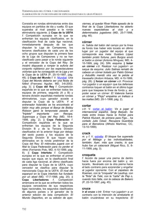 TERMINOLOGÍA DEL FÚTBOL Y DICCIONARIOS:
ELABORACIÓN DE UN DICCIONARIO DE ESPECIALIDAD PARA EL GRAN PÚBLICO



Consistía en rondas eliminatorias entre dos      viernes, al quedar River Plate apeado de la
equipos en partidos de ida y vuelta. El que      final de la Copa Libertadores ha abierto
superaba al rival pasaba a la ronda              nuevas expectativas al club y a
eliminatoria siguiente. || Copa de la UEFA       determinados jugadores (MD, 25-7-1998,
f. Competición europea en la que se              pág. 46).
enfrentan los equipos clasificados, en la
clasificación final de cada liga nacional,       córner
inmediatamente después de los que                m. Salida del balón del campo por la línea
disputan la Liga de Campeones, los               de fondo tras haber sido tocado en último
terceros clasificados de cada uno de los         lugar por un jugador del equipo al que
ocho grupos que disputan la primera fase         corresponde esa meta: Gustavo López
de la Liga de Campeones y no se han              también probó fortuna, pero Burgos envió
clasificado para pasar a la ronda siguiente      el balón a córner (Antonio Mínguez, MD, 4-
y el vencedor de la Copa del Rey: Se             10-1999, pág. 24). SIN. esquina. || botar
mostró dispuesto a romper la euforia del         un córner v.tr. Realizar <un jugador> un
conjunto rojiblanco por las espectaculares       saque de esquina: Julio Salinas remató de
victorias que ha conseguido en la Liga y en      cabeza un córner botado por Pablo Gómez
la Copa de la UEFA (P, 25-10-1997, pág.          y Astudillo mandó otra vez la pelota al
48). || Copa del Mundo f. V. Mundial: Una        travesaño (Andoni Arbaiza, MD, 4-10-1999,
Copa del Mundo debería ser una fiesta de         pág. 26). || forzar un córner v.tr. Provocar
fútbol (Francesc Aguilar, MD, 3-6-2002,          <un jugador o un equipo> que los defensas
pág. 3). || Copa del Rey f. Competición          contrarios toquen el balón en el último lugar
española en la que se enfrentan todos los        para que traspase la línea de fondo y, así,
equipos de primera, segunda (A y B) y            poder sacar un córner: El Valencia fuerza
tercera división españolas mediante rondas       un córner y "Piojo" empalma un trallazo a
eliminatorias, cuyo ganador accede a             las mallas (MD, 20-1-1998, pág. 2).
disputar la Copa de la UEFA: Y el
entrenador holandés se ha encontrado el          cortar
listón muy alto porque el Barça de Bobby         v.tr. V. cortar el balón: Va a jugar el
Robson ganó la temporada pasada un               internacional español, Sergi Barjuán. Se
"triplete"    importante      con    Recopa,     mete entre líneas hacia la frontal para
Supercopa y Copa del Rey (MD, 18-4-              Patrick Kluivert, de primera para Figo... ha
1998, pág. 2). || Copa Federación f.             cortado Julio César. Recupera Guardiola
Competición española en la que se                para el Barcelona (Alfredo Martínez, CC,
enfrentan los equipos de la Segunda              13-10-1999).
División B y de la Tercera División
clasificados en la anterior lioga por debajo
del sexto puesto y los equipos de la             crack
Segunda División B que hayan sido                m. y f. V. estrella: El bloque fue superado
eliminados en la ronda preliminar de la          por el Málaga y las individualidades,
Copa del Rey: El miércoles jugará con el         también. Ayer, más que cracks, lo que
filial la Copa Federación para no perder el      hubo fue un catacrack (Miguel Rico, S, 8-
ritmo (Fernando Polo, MD, 4-10-1999, pág.        11-1999, pág. 3).
8). || Copa Intertoto f. Competición
europea en la que se enfrentan el primer         croqueta
equipo que sigue, en la clasificación final      f. Acción de pasar una pierna de dentro
de cada liga nacional, al último clasificado     hacia fuera por encima del balón y, sin
para disputar la Copa de la UEFA, cuyo           tocarlo, llevárselo con la otra pierna hacia
vencedor se clasifica para disputar la           el lado contrario para sorprender y engañar
mencionada Copa de la UEFA: El rival del         al jugador oponente: Con el zapatazo de
espanyol en la Copa Intertoto fue fundado        Koeman, con la "croqueta" de Laudrup, con
por un abad (MD, 17-7-1998, pág. 20). ||         la "finta" de Txiki, con la "caña" de Pep o,
Copa       Libertadores     f.    Competición    cuando hizo falta, con la cabeza de Bakero
americana en la que se enfrentan todos los       (P, 22-10-1997, pág. 45).
equipos vencedores de sus respectivas
ligas nacionales, los segundos clasificados      cruce
de algunos países y el ganador de la             ir al cruce v.intr. Entrar <un jugador> a un
anterior edición de esta competición: El         contrario con la intención de arrebatarle el
Mundo Deportivo, en su edición de ayer,          balón cruzándose en su trayectoria: El



732
 