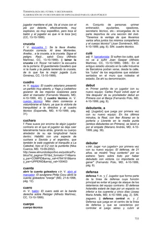 TERMINOLOGÍA DEL FÚTBOL Y DICCIONARIOS:
ELABORACIÓN DE UN DICCIONARIO DE ESPECIALIDAD PARA EL GRAN PÚBLICO



jugador mantiene el pie. Va al cruce con el      m. Conjunto de personas -primer
pie por delante, efectivamente, muy              entrenador,      ayudantes,      ojeadores,
explosivo, es muy expeditivo, pero toca el       secretario técnico, etc.- encargadas de la
balón y el jugador es que ni le toca [sic]       parte deportiva de una sección del club:
(CC, 13-10-1999).                                "Tenemos la ventaja de que llevamos
                                                 varios años juntos los mismos compañeros
cruceta                                          y el cuerpo técnico" (Joan Domènech, MD,
f. V. escuadra 1: Se la lleva Anelka.            4-10-1999, pág. 6). SIN. cuadro técnico.
Posición correcta. Al área Morientes.
Anelka... a la cruceta, a la cruceta. Sigue el   culé
peligro. Raúl... salvó Cocu (Alfredo             adj. V. barcelonista: Si sufren los culés, qué
Martínez, CC, 13-10-1999). || lamer la           no va a sufrir Joan Gaspar (Alfredo
cruceta v.tr. Rozar <el balón> la escuadra       Martínez, CC, 13-10-1999). OBS.: En el
de la portería: El guardameta Cavallero que      antiguo estadio ubicado en la calle Industria
ni la huele y la pelota lamiendo la cruceta,     de Barcelona podían verse, desde la calle,
de lo que fue la mejor jugada (Luis              los “culos” de los seguidores que estaban
Giménez, CC, 13-10-1999).                        sentados en el muro que rodeaba el
                                                 estadio. De ahí su denominación.
cuadro
m. V. equipo: El cuadro asturiano presentó       debut
un partido muy abierto, y Yago y Lediakhov       m. Primer partido de un jugador con su
gozaron de las mejores ocasiones para            nuevo equipo: Carles Puyol volvió ayer el
abrir el marcador (Fernando Masedo, MD,          'día después' de su prometedor debut en
4-10-1999, 40). || cuadro técnico m. V.          Primera con el Barça (Fernando Polo, MD,
cuerpo técnico: Más claro comienza a             4-10-1999, pág. 8).
vislumbrarse el futuro, ya que la victoria da
tranquilidad a la directiva y al cuadro          debutante, a
técnico (Esparrells, MD, 4-10-1999, pág.         adj. [Jugador] que juega por primera vez
31).                                             con su nuevo equipo: En los últimos
                                                 minutos, la Real, con Iker Álvarez en la
cuchara                                          portería y Llorente en la media punta
f. Pase suave por encima de algún jugador        (ambos debutantes en Primera), se lanzó a
contrario en el que el jugador se deja caer      por el empate (Mariano Andrés, MD, 4-10-
lateralmente hacia atrás, girando su cuerpo      1999, pág. 38).
alrededor de su eje longitudinal hacia
dentro: Habilitó con una especie de
cuchara a Saviola y el argentino, que
también le está cogiendo el tranquillo a La      debutar
Catedral, hizo el 0-2 con la punterita (Nika     v.intr. Jugar <un jugador> por primera vez
Cuenca, MD, 15-09-2002).                         con su nuevo equipo: El defensa, de 21
http://www.elmundodeportivo.es/publica/Pu        años, se mostró "muy contento" por su
blica?id_pagina=781&id_formato=114&arra          estreno "pero sobre todo por haber
y_par=COMPID&array_val=47841918&arra             debutado con victoria. Lo importante es
y_par=UPPERID&array_val=100403                   ganar" (Fernando Polo, MD, 4-10-1999,
                                                 pág. 8).
cuenta
abrir la cuenta goleadora v.tr. V. abrir el      defensa
marcador: El azulgrana Philip Cocu abrió la      defensa 1 m. y f. Jugador que forma parte
cuenta goleadora "oranje" (MD, 21-6-1998,        de la línea de defensa cuya función
pág. 12).                                        principal es evitar el juego de ataque de los
                                                 delanteros del equipo contrario: El defensa
cuero                                            holandés estará de baja por un espacio no
m. V. balón: El cuero está en la banda           inferior a los cuarenta y cinco días (Josep
derecha sobre Reiziger (Alfredo Martínez,        Maria Artells, MD, 4-10-1999, pág. 2). SIN.
CC, 13-10-1999).                                 zaguero. || defensa central m. y f.
                                                 Defensa que juega en el centro de la línea
cuerpo                                           de defensa y que se caracteriza por
cuerpo técnico                                   controlar el juego aéreo y cubrir al


                                                                                           733
 
