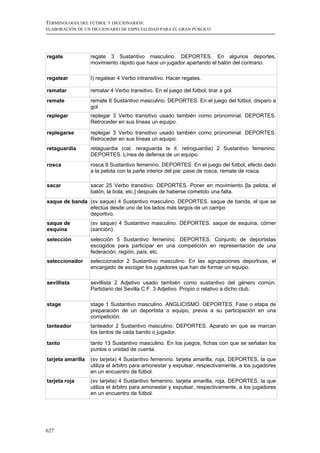 TERMINOLOGÍA DEL FÚTBOL Y DICCIONARIOS:
ELABORACIÓN DE UN DICCIONARIO DE ESPECIALIDAD PARA EL GRAN PÚBLICO




regate             regate 3 Sustantivo masculino. DEPORTES. En algunos deportes,
                   movimiento rápido que hace un jugador apartando el balón del contrario.

regatear           I) regatear 4 Verbo intransitivo. Hacer regates.

rematar            rematar 4 Verbo transitivo. En el juego del fútbol, tirar a gol.
remate             remate 6 Sustantivo masculino. DEPORTES. En el juego del fútbol, disparo a
                   gol.
replegar           replegar 3 Verbo transitivo usado también como pronominal. DEPORTES.
                   Retroceder en sus líneas un equipo.

replegarse         replegar 3 Verbo transitivo usado también como pronominal. DEPORTES.
                   Retroceder en sus líneas un equipo.
retaguardia        retaguardia (cat. reraguarda ts it. retroguardia) 2 Sustantivo femenino.
                   DEPORTES. Línea de defensa de un equipo.
rosca              rosca 9 Sustantivo femenino. DEPORTES. En el juego del fútbol, efecto dado
                   a la pelota con la parte interior del pie: pase de rosca, remate de rosca.

sacar              sacar 25 Verbo transitivo. DEPORTES. Poner en movimiento [la pelota, el
                   balón, la bola, etc.] después de haberse cometido una falta.
saque de banda (sv saque) 4 Sustantivo masculino. DEPORTES. saque de banda, el que se
               efectúa desde uno de los lados más largos de un campo
               deportivo.
saque de           (sv saque) 4 Sustantivo masculino. DEPORTES. saque de esquina, córner
esquina            (sanción).
selección          selección 5 Sustantivo femenino. DEPORTES. Conjunto de deportistas
                   escogidos para participar en una competición en representación de una
                   federación, región, país, etc.
seleccionador      seleccionador 2 Sustantivo masculino. En las agrupaciones deportivas, el
                   encargado de escoger los jugadores que han de formar un equipo.

sevillista         sevillista 2 Adjetivo usado también como sustantivo del género común.
                   Partidario del Sevilla C.F. 3 Adjetivo. Propio o relativo a dicho club.

stage              stage 1 Sustantivo masculino. ANGLICISMO. DEPORTES. Fase o etapa de
                   preparación de un deportista o equipo, previa a su participación en una
                   competición.
tanteador          tanteador 2 Sustantivo masculino. DEPORTES. Aparato en que se marcan
                   los tantos de cada bando o jugador.

tanto              tanto 13 Sustantivo masculino. En los juegos, fichas con que se señalan los
                   puntos o unidad de cuenta.
tarjeta amarilla   (sv tarjeta) 4 Sustantivo femenino. tarjeta amarilla, roja, DEPORTES, la que
                   utiliza el árbitro para amonestar y expulsar, respectivamente, a los jugadores
                   en un encuentro de fútbol.
tarjeta roja       (sv tarjeta) 4 Sustantivo femenino. tarjeta amarilla, roja, DEPORTES, la que
                   utiliza el árbitro para amonestar y expulsar, respectivamente, a los jugadores
                   en un encuentro de fútbol.




627
 