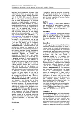 TERMINOLOGÍA DEL FÚTBOL Y DICCIONARIOS:
ELABORACIÓN DE UN DICCIONARIO DE ESPECIALIDAD PARA EL GRAN PÚBLICO



delantero centro del equipo contrario: Hesp        f. Momento previo a la acción de marcar
entregando el balón al jugador que oficia          gol: Pero quizá se pecó de un exceso de
como defensa central (Alfredo Martínez,            'gustarse' en la definición, de no ir cara al
CC, 13-10-1999). SIN. central. || defensa          gol, de decidir el partido (Francesc Aguilar,
libre m. y f. Jugador de la línea de defensa       MD, 3-6-2002, pág. 2).
que no tiene encomendado un marcaje
concreto a ningún jugador adversario ni            definir
una posición fija sobre el terreno de juego y      v.intr. V. marcar 1: Nuevo error defensivo
que actúa generalmente un poco por detrás          que aprovecha el lateral zurdo, Valcarce,
de llos defensas: El dibujo que presentó el        que incorporado al ataque define con
Barça en la cancha fue inusual y                   claridad (Joan PI, S, 8-11-1999, pág. 4).
sorprendente, máxime teniendo en cuenta
que el hombre lleva más de tres meses              delantera
buscando un defensa libre (M, 14-12-1997,          f. V. línea delantera: Situado de extremo
pág. 54). SIN. líbero, libre. || defensa 2 f. V.   izquierdo creó gran peligro. Hizo de enlace
línea defensiva: En la segunda, el Murcia          entre el centro del campo y la delantera
presionó y pasó a dominar el encuentro,            (Demetrio González, S, 8-11-1999, pág.
agobiando a la defensa local, que al final         10).
no se vio superada en el marcador debido
a la falta de acierto de los visitantes            delantero
(Arquimbau, MD, 4-10-1999, pág. 42). ||
defensa de tres f. Sistema defensivo que
                                                   m. y f. Jugador que forma parte de la línea
consiste en colocar tres jugadores en la           delantera cuya función principal es atacar y
línea de defensa, generalmente un defensa          marcar goles: La entrada de dos delanteros
central y dos laterales: Ordenó una defensa        como Djokaj y Diego Tristán de nada sirvió
de tres sustituyendo a Vivar Dorado por un         para cambiar la pobre imagen que mostró
inoperante Manjarín, al tiempo que                 el equipo bermellón (Antonio Mínguez, MD,
adelantaba a Tais al centro del campo              4-10-1999, pág. 24). SIN. punta. ||
(Ernesto Vicario, MD, 4-10-1999, pág. 24).         delantero centro m. y f. Jugador que
|| defensa en línea f. Sistema defensivo           juega en el centro de la línea delantera
que dispone a la línea de defensa en               cuya función principal es atacar y marcar
paralela a la línea de fondo: Aragón rompió        goles: Rivaldo se sitúa como segundo
desde la media la defensa en línea de              delantero centro y el Barça busca el fútbol
Krauss (Mariano Andrés, MD, 4-10-1999,             más directo, colgando balones a la olla
pág. 38). || eje de la defensa m.                  (Joan Pi, S, 8-11-1999, pág. 5). SIN. ariete,
Jugadores, defensa central y defensa libre         nueve. || falso delantero m. y f. Delantero
cuya demarcación es el centro de la línea          que desarrolla características de juego
de defensa y suelene caracterizarse por            propias de centrocampistas: Guardiola
dominar el juego aéreo: El eje de la               ejerció de nuevo como '4', Gabri y Cocu
defensa con Hierro y Nadal es una garantía         recuperaron su demarcación natural de
de experiencia (Santi Nolla, MD, 3-6-2002,         interiores y el equipo jugó con un falso
pág. 3). SIN. eje de la zaga. || buscar la         delantero centro, como en la época en la
espalda de la defensa v.tr. Desmarcarse            que Laudrup dejaba espacios que
<un jugador> por detrás de la línea                aprovechaban los Amor, Bakero, Txiki y cía
defensiva: Sin embargo, los celestes no            (Oriol Domènech, MD, 01-05-2001).
perdieron la calma y se dedicaron a seguir         http://www.elmundodeportivo.es/publica/Pu
su pauta con mucho movimiento del balón            blica?id_pagina=781&id_formato=114&arra
buscando la espalda de la defensa (Cholo           y_par=COMPID&array_val=17020199&arra
Durán, S, 8-11-1999, pág. 28). || romper a         y_par=UPPERID&array_val=121708
la defensa v.tr. Superar <un jugador> en
varias ocasiones a la línea defensiva del          delegado, a
equipo contrario: El delantero centro del          delegado de campo m. y f. Representante
Málaga rompió a la defensa azulgrana.              de un club de fútbol presente en los
Dispuso de hasta ocho ocasiones de gol             partidos en campo propio que se identifica
(Demetrio González, S, 8-11-1999, pág.             ante el público por el ancho brazalete que,
10).                                               con los colores del club, exhibe en su
                                                   antebrazo izquierdo y que responde ante el
definición                                         árbitro de los incidentes ajenos al juego
                                                   durante el desarrollo del partido: El portero


734
 
