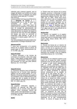 TERMINOLOGÍA DEL FÚTBOL Y DICCIONARIOS:
ELABORACIÓN DE UN DICCIONARIO DE ESPECIALIDAD PARA EL GRAN PÚBLICO



milanista pudo continuar jugando, pero la        m. Partido entre dos equipos de la misma
imagen del árbitro con la barra en la mano       localidad, provincia o comunidad: El derbi
dirigiéndose hacia el delegado de campo          de la próxima semana se dibuja con rasgos
va a hacer mucho daño (M, 7-12-2000)             apasionantes (Alberto Sanchís, MD, 4-10-
http://www.el-                                   1999, pág. 2). OBS.: Hasta hace pocos
mundo.es/2000/12/07/deportes/07N0100.ht          años este término sólo se empleaba para
ml || delegado de equipo m. y f.                 designar los partidos disputados entre
Representante de un club de fútbol que           equipos de una misma localidad. Así se
acompaña       al     equipo     en      sus     recoge hasta el DRAE-1992. SIN. derby. ||
desplazamientos y que suele hacer de             derby m. V. derbi: El Sporting, que, tras
enlace entre los jugadores y la directiva del    perder ante el Oviedo el "derby" asturiano
club: El consejo de administración del           (1-2), sigue solo en lo más profundo de la
Valencia anunció por medio de su portavoz,       tabla (P, 10-11-1997, pág. 45).
Jesús Barrachina, la decisión de aceptar la
renuncia de Juan Cruz Sol como delegado          desbordar
del equipo, así como no sancionar al             v.tr. Superar <un jugador> a un jugador
entrenador, Rafa Benítez, al que se le           contrario por velocidad: Desbordó pocas
quiere dar el máximo apoyo. (EFE, M, 17-         veces pese que en la primera parte recibió
10-2001).                                        mucho juego (Óscar Zárate, MD, 5-11-
http://elmundodeporte.elmundo.es/elmundo         2001, pág. 10).
deporte/2001/10/16/liga/1003263421.html
                                                 descanso
demarcación                                      m. Período de tiempo de un máximo de
f. Zona que corresponde a la posición            quince minutos entre el final de la primera
teórica de un jugador sobre el campo: Él         parte y el inicio de la segunda que sirve
puede jugar en varias demarcaciones (M,          para que los jugadores puedan descansar y
21-10-1997, pág. 49).                            el cuerpo técnico pueda dar instrucciones:
                                                 Descanso con empate a cero en Vallecas
deportividad                                     (José María García, CC, 13-10-1999).
f. Actitud adecuada a las normas de
corrección en el deporte, sobre todo juego       descenso
limpio: Trofeo Albear al juego limpio, trofeo    m. Cambio de una categoría superior a una
Albear a la deportividad. Primera cartulina      inferior de un equipo por haber quedado
del encuentro, yo creo que justa (Alfredo        clasificado entre los tres últimos de la liga:
Martínez, CC, 13-10-1999).                       Y, gracias a este triunfo absolutamente
                                                 justo y contra pronóstico, Osasuna
                                                 abandonó las posiciones de descenso, en
                                                 un magnífico inicio del año 2002 para el
deportivismo                                     conjunto rojillo, a costa de infligir al Alavés
m. Inclinación deportiva hacia el Real Club      (con un partido pendiente) la segunda
Deportivo de La Coruña (club deportivo           derrota consecutiva en su estadio, la
gallego): En dos minutos letales, 31' y 32',     tercera de la Liga (Felipe Gil, MD, 7-1-
Marcos y Fernando asestaron dos golpes a         2002, pág. 24). || descenso directo m.
los coruñeses y para el deportivismo lo más      Cambio de una categoría superior a una
amargo fue que su equipo no brindó el            inferior de un equipo por haber quedado
menor atisbo de reacción (Arturo Alvarado,       clasificado entre los dos últimos de la liga:
MD, 14-1-2002, pág. 25).                         Están a tres puntos del descenso directo
                                                 ahora mismo (Periodista, RP, 29-11-1999).
deportivista                                     OBS.: La existencia del empleo de este
adj. [Jugador, entrenador, seguidor o            término tiene poco sentido hoy en día, pues
partidario en general] del Real Club             se empleaba junto con el de liguilla de
Deportivo de La Coruña (club deportivo           descenso, fórmula de descenso de
gallego): Víctor Fernández, técnico del          categoría que en la actualidad no se lleva a
Celta -primer rival deportivista en la Liga-,    cabo. La existencia de este tipo de
presenció el encuentro desde la grada (MD,       descenso consistía en que el antepenúltimo
21-8-1998, pág. 29).                             equipo clasificado disputaba dos partidos,
                                                 uno de ida y otro de vuelta, contra el tercer
derbi                                            clasificado de la liga inmediatamente
                                                 inferior. Si vencía el equipo de la liga


                                                                                            735
 