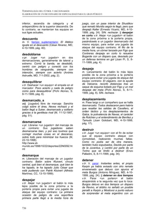 TERMINOLOGÍA DEL FÚTBOL Y DICCIONARIOS:
ELABORACIÓN DE UN DICCIONARIO DE ESPECIALIDAD PARA EL GRAN PÚBLICO



inferior, ascendía de categoría y el             juego, con un pase interior de Shustikov
antepenúltimo de la superior descendía. De       que remató Munitis según le llegó, pero que
lo contrario, se mantenían los equipos en        despejó Keller (Ernesto Vicario, MD, 4-10-
sus ligas actuales.                              1999, pág. 24). SIN. rechazar. || despejar
                                                 en corto v.tr. Alejar <un jugador> el balón
descuento                                        de la zona próxima a la portería propia,
m. V. tiempo suplementario: El Atético           pasándoselo a un jugador desmarcado del
iguala en el descuento (César Álvarez, MD,       mismo equipo, para evitar una jugada de
4-10-1999, pág. 40).                             ataque del equipo contrario: Al filo de la
                                                 media hora, un córner lanzado por Figo que
desdoblarse                                      Contreras despeja en corto lo resuelve
v.pr. Jugar <un jugador> en dos                  Bogarde con un disparo que, desviado por
demarcaciones, generalmente de lateral y         un defensa termina en gol (Joan Pi, S, 8-
extremo: Corrió la banda, se desdobló,           11-1999, pág. 4).
centró con peligro y conectó con los
hombres de vanguardia, siempre con               despeje
intención, siempre con acierto (Andrés           m. Lanzamiento del balón lo más lejos
Astruells, MD, 7-1-2002, pág. 2).                posible de la zona próxima a la portería
                                                 propia para evitar una jugada de ataque del
desequilibrar                                    equipo contrario: El zaguero, con la ayuda
v.tr. Deshacer <un equipo> el empate en el       de Valcarce, recortó distancias tras un
marcador: Poco acierto y nada de peligro         saque de esquina botado por Figo y un mal
como para desequilibrar (Pichi Alonso, S,        despeje del meta (Pichi Alonso, S, 8-11-
8-11-1999, pág. 8).                              1999, pág. 8). SIN. rechace.

desmarcado, a                                    desplazamiento
adj. [Jugador] libre de marcaje: Sanchís         m. Pase largo a un compañero que se halla
colgó sobre el área, Neves rechazó y el          desmarcado: Todos destacaron pero habría
balón llegó a Suker, desmarcado y solitario      que resaltar las salidas de Cavallero, el
gracias a la gentileza rival (M, 11-12-1997,     orden táctico y los desplazamientos de
pág. 51).                                        Galca, la polivalencia de Navas, el carácter
                                                 de Rotchen y el entendimiento de Benítez y
                                                 Tamudo (Joan Golobart, MD, 4-10-1999,
desmarcarse                                      pág. 17).
v.pr. Librarse <un jugador> del marcaje de
un contrario: Sus jugadores saben
desmarcarse bien, y por eso tuvimos que
                                                 destruir
corregir muchas cosas en el descanso,            v.tr. Jugar <un equipo> con el fin de evitar
sobre todo para minimizar los huecos (M,         que el equipo contrario ataque con
22-10-1998)                                      comodidad, realizando muchas faltas:
http://www.el-                                   Como no podía ser de otra manera,
mundo.es/1998/10/22/deportes/22N0092.ht          también hubo expulsados, Davids por parte
ml                                               de la Juventus, y Lentini por parte de un
                                                 Torino que se limitó a destruir (Enzo
                                                 Palladini, S, 8-11-1999, pág. 34).
desmarque
m. Liberación del marcaje de un jugador
contrario: Balón sobre Kluivert, círculo         detener
central, qué bien el desmarque, qué bien le      v.tr. V. parar: Instantes antes, el propio
ha tapado, le ha tapado Julio César que          Karpin ya había avisado con otro remate
está pudiendo con Patrik Kluivert (Alfredo       envenenado que detuvo con apuros el
Martínez, CC, 13-10-1999).                       meta Burgos (Antonio Mínguez, MD, 4-10-
                                                 1999, pág. 24). || detener en dos tiempos
                                                 v.tr. Parar <un portero> el balón
despejar                                         atrapándolo a la segunda vez que lo toca:
v.tr. Alejar <un jugador> el balón lo más        Burgos detuvo en dos tiempos un disparo
lejos posible de la zona próxima a la            de Revivo, el árbitro no señaló un posible
portería propia para evitar una jugada de        penalti a Karpin y Mostovoi a punto estuvo
ataque del equipo contrario: La primera          de sorprender al meta argentino con un
ocasión de peligro de una soporífera
primera parte llegó a la media hora de


736
 
