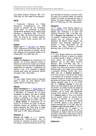 TERMINOLOGÍA DEL FÚTBOL Y DICCIONARIOS:
ELABORACIÓN DE UN DICCIONARIO DE ESPECIALIDAD PARA EL GRAN PÚBLICO



chut lejano (Antonio Mínguez, MD, 4-10-          gran precisión en el pase y una gran visión
1999, pág. 24). SIN. atajar en dos tiempos.      de juego: En la primera mitad, los charros
                                                 notaron en exceso la ausencia de Taira, el
DFB                                              director de juego habitual (Carlos Martín,
                                                 MD, 4-10-1999, pág. 40). SIN. organizador.
f.   Federación   Alemana      de    Fútbol
(Deutscher Fussball-Bund): La DFB                disparar
anunció la creación de una "Fundación            v.tr. V. chutar: Víctor Muñoz dispuso un
Daniel Nivel", en homenaje al policía            equipo defensivo y la Unió Esportiva sólo
salvajemente agredido tras el partido entre      disparó dos ocasiones a la meta rival
Alemania y Yugoslavia (MD, 19-7-1998,            (Carmelo Moncayo, MD, 4-10-1999, pág.
pág. 24). OBS.: Se fundó el 28 de enero de       39). || disparar con intención v.tr. Chutar
1900. Se financia sin medios públicos,           <un jugador> expresamente al lugar de la
excepto cuando recibe ayudas para los            portería que se proponía: Antes, el
jóvenes.                                         delantero del Mérida David disparó con
                                                 intención, pero Busquets desbarató la
diablo                                           primera y única oportunidad de los
diablo rojo m. V. red devil: Los "diablos        hombres de Paco Herrera (Carmelo
rojos", campeones en los años 1993, 94, 96       Moncayo, MD, 4-10-1999, pág. 39).
y 97, ansían recuperar su reinado, mucho
más después de la goleada sufrida en la          disparo
Charity (MD, 15-8-1998, pág. 25).                m. V. chut: Burgos detuvo en dos tiempos
                                                 un disparo de Revivo, el árbitro no señaló
diagonal                                         un posible penalti a Karpin y Mostovoi a
meterse en diagonal v.pr. Introducirse <un       punto estuvo de sorprender al meta
jugador> en la línea delantera desde el          argentino con un chut lejano (Antonio
extremo de la línea de medios con el balón       Mínguez, MD, 4-10-1999, pág. 24). ||
controlado: Ahora lo hizo bien McManaman         disparo a bocajarro m. Chut muy potente
metiéndose en diagonal y metiéndose de           y desde muy cerca de la portería contraria:
interior y eso va a necesitar el Madrid          Munitis replicó, pero Keller paró su disparo
durante gran parte del encuentro (Michel         a bocajarro (Ernesto Vicario, MD, 4-10-
González, TVE1, 28-8-1999).                      1999, pág. 24). || disparo ajustado m.
                                                 Chut muy cercano a uno de los dos postes
diana                                            o el larguero de la portería contraria: 0-2
f. V. gol: Luego, Soriano anotó su segunda       Valcarce recoge un rechace de Edgar para
diana a pase de José Manuel (Jordi               plantarse en el área y batir a Arnau con un
Andreu, MD, 4-10-1999, pág. 31).                 disparo ajustado (Joan Pi, S, 8-11-1999,
                                                 pág. 5). || disparo cruzado m. Chut que
                                                 dibuja una línea diagonal, lejos del alcance
dibujo
                                                 del portero: La primera acción de peligro la
dibujo estratégico m. V. dibujo táctico: El
                                                 protagonizó Luis Enrique. El disparo del
Barça cometió, evidentemente, pecados en
                                                 asturiano, con la zurda, salió demasiado
el Bernabéu. El principal fue el dibujo
                                                 cruzado (Pichi Alonso, S, 8-11-1999, pág.
estratégico en ataque, que situó a Rivaldo
                                                 8). || disparo seco m. Chut muy potente
como una punta de lanza que quedó
                                                 que el jugador realiza sin apenas tomar
aislada y sometida a un severo marcaje
                                                 carrerilla: A Romario se le escapó un
(Andrés Astruells, MD, 5-11-2001, pág. 2).
                                                 golazo de penalti, un disparo seco, nacido
|| dibujo táctico m. Disposición de un
                                                 sin carrerilla alguna y que despistó al
equipo en el terreno de juego: El técnico
                                                 portero mexicano (M, 17-12-1997, pág. 54).
holandés intenta así deshacer el dibujo
                                                 || disparo entre los tres palos m. Chut a
táctico dispuesto por Peiró pero no logra
                                                 portería realizado por un jugador o un
darle la vuelta al partido (Joan Pi, S, 8-11-
                                                 equipo: En la segunda parte, tan sólo se
1999, pág. 5). SIN. dibujo estratégico.
                                                 contabilizó un disparo entre los tres palos
                                                 que llegó, nada más y nada menos, que en
director, a                                      el tiempo de descuento (Pichi Alonso, S, 8-
director de juego m. y f. Jugador,               11-1999, pág. 8).
generalmente centrocampista, que se
encarga de organizar el juego de ataque          distancia
del equipo, caracterizándose por tener una


                                                                                         737
 