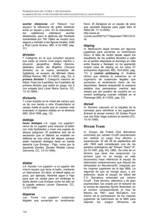 TERMINOLOGÍA DEL FÚTBOL Y DICCIONARIOS:
ELABORACIÓN DE UN DICCIONARIO DE ESPECIALIDAD PARA EL GRAN PÚBLICO



acortar distancias v.tr. Reducir <un             físico: El Zaragoza es un equipo de esos
equipo> la diferencia de goles existente         que necesita doparse para jugar bien al
entre un equipo y otro: En la reanudación,       fútbol (M, 17-12-2000)
los    rojiblancos    intentaron     acortar     http://www.el-
diastancias, pero la defensa del Peralada        mundo.es/2000/12/17/deportes/17N0133.ht
comandada por Tito Téllez se mostró muy          ml
segura y maniató a las figuras locales, Edel
y Rubí (Jordi Andreu, MD, 4-10-1999, pág.        dóping
31).                                             m. Medicación ilegal tomada por algunos
                                                 jugadores para aumentar su rendimiento
división                                         físico: A falta de recibir desde Japón los
f. Categoría en la que compiten equipos          resultados de los análisis llevados a cabo
que están al mismo nivel según méritos o         en el partido disputado el domingo en Oita
situación geográfica: Bobby Zamora,              entre Suecia y Senegal, no ha aparecido
delantero centro del Brighton (Tercera           ningún caso de dóping en los otros 51
División) es la nueva sensación de               encuentros (Agencias, MD, 18-6-2002, pág.
Inglaterra, el sucesor de Michael Owen           17). || control antidoping m. Análisis
(Rafael Ramos, MD, 8-1-2002, pág. 32). ||        clínico que detecta la presencia en el
primera división f. Categoría máxima de          organismo de sustancias ilegales que
fútbol: Pues los 5 partidos, los 5 partidos de   aumentan el rendimiento físico de los
primera división que están en juego, los 5       deportistas: Baiano emprendió la aventura
con empate [sic] (José María García, CC,         asiática tras permanecer inactivo seis
13-10-1999).                                     meses por dar positivo de cocaína en un
                                                 control antidoping cuando militaba en el
divisoria                                        Flamengo (MD, 8-1-2002, pág. 33).
f. Línea trazada en la mitad del campo que
va de una banda a otra: Ensancharon el           dorsal
campo hasta el punto que el coreano más          m. Número colocado en la espalda de la
avanzado ni siquiera estaba en la divisoria      camiseta para identificar a los jugadores:
(MD, 20-6-1998, pág. 12).                        Entrará el dorsal número 32 Carles Puyol
                                                 una vez Díaz Vega autorice el cambio (CC,
doblaje                                          13-10-1999).
hacer doblajes v.tr. Jugar <un jugador>
cerca de un jugador para disputar el balón       Dream Team
con más facilidades y crear una jugada de
ataque peligrosa: El problema que da la          m. Equipo del Fútbol Club Barcelona
sensación que el Madrid es endeble en            entrenado por Johaan Cruyff caracterizado
defensa es una virtud del ataque, porque         por realizar un juego muy efectivo y
están haciendo doblajes tanto en banda           espectacular: El del 29 de septiembre del
derecha Luis Enrique - Figo, como por la         año 1993 está considerado uno de los
izquierda Zenden, Zenden Rivaldo (Javier         partidos antológicos del "Dream Team" (P,
Clemente, CC, 13-10-1999).                       22-10-1997, pág. 45). OBS.: Se trata de un
                                                 término que tiene dos acepciones. La
                                                 primera (que no se recoge en este
                                                 diccionario) hace referencia al equipo de
doblar                                           baloncesto norteamericano que disputó las
v.tr. Ayudar <un jugador> a un jugador del       olimpiadas en Barcelona'92, integrado por
mismo equipo que tiene el balón, mediante        los mejores jugadores de la liga NBA. La
un desmarque: Es decir, al lateral sigue un      segunda (la que se recoge aquí), y por
poco, por ejemplo, Karanka sigue a Figo          extensión, alude al equipo de fútbol del
para que no reciba pero sin embargo le           F.C. Barcelona entrenado por Johann
dobla dentro Luis Enrique como ha sido en        Cruyff . Este término, aliterativo y de gran
la jugada anterior (Javier Clemente, CC,         expresividad, fue creado por el redactor de
13-10-1999).                                     la revista de deportes Sports Illustrated, en
                                                 el número correspondiente al mes de
                                                 febrero de 1991, Jack McCallum, con
doparse
                                                 motivo de la participación de los mejores
v.pr. Tomar <un jugador> sustancias
                                                 jugadores de baloncesto de la NBA para
ilegales que aumentan su rendimiento
                                                 disputar los Juegos Olímpicos de


738
 