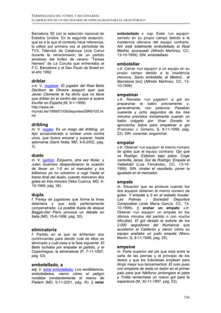 TERMINOLOGÍA DEL FÚTBOL Y DICCIONARIOS:
ELABORACIÓN DE UN DICCIONARIO DE ESPECIALIDAD PARA EL GRAN PÚBLICO



Barcelona '92 con la selección nacional de       embotellado v. cop. Estar <un equipo>
Estados Unidos. En la segunda acepción,          cerrado en su propio campo debido a la
que es a la que el contexto hace referencia,     insistencia ofensiva del equipo contrario:
lo utilizó por primera vez el periodista de      Ahí está totalmente embotellado el Real
TV3, Televisió de Catalunya Lluís Canut          Madrid, acorazado (Alfredo Martínez, CC,
durante la retransmisión de un partido           13-10-1999). SIN. embotellado.
amistoso del trofeo de verano “Teresa
Herrera” de La Coruña que enfrentaba al          embotellar
F.C. Barcelona y al Sao Paulo de Brasil en       v.tr. Cerrar <un equipo> a un equipo en su
el año 1992.                                     propio campo debido a la insistencia
                                                 ofensiva: Savio embotella, al Madrid... al
driblar                                          Barcelona [sic] (Alfredo Martínez, CC, 13-
v.tr. V. regatear: El jugador del Real Betis     10-1999).
Denilson de Oliveira aseguró ayer que
Javier Clemente le ha dicho que no tiene         empalmar
que driblar en el centro del campo si quiere     v.tr. Rematar <un jugador> a gol sin
triunfar en España (M, 9-1-1999)                 prepararse el balón previamente y,
http://www.el-                                   generalmente, con potencia: Pasaban
mundo.es/1999/01/09/deportes/09N0105.ht          cuarenta y ocho segundos de los tres
ml                                               minutos previstos inicialmente cuando un
                                                 balón colgado por Vivar Dorado lo
dribling                                         aprovecha Salva para empalmar a gol
m. V. regate: Es un mago del dribling, un        (Francesc J. Gimeno, S, 8-11-1999, pág.
tipo acostumbrado a sortear unos contra          22). SIN. conectar, enganchar.
unos, que busca encarar y superar, hasta
adornarse (Santi Nolla, MD, 4-6-2002, pág.       empatar
3).                                              v.tr. Obtener <un equipo> el mismo número
                                                 de goles que el equipo contrario: Ojo que
duelo                                            va Rodrigo. Esteban bajo palos. Coge
m. V. partido: Ezquerro, otra vez titular, y     carrerilla, lanza. Gol de Rodrigo. Empata el
Julen Guerrero desperdiciaron la ocasión         Valladolid (Luis Fernández, CC, 13-10-
de llevar un 1-0 en el marcador y los            1999). SIN. nivelar el resultado, poner la
bilbaínos ya no volvieron a rugir hasta el       igualada en el marcador.
tramo final del duelo, cuando marcaron dos
goles en tres minutos (Nika Cuenca, MD, 4-       empate
10-1999, pág. 38).                               m. Situación que se produce cuando los
                                                 dos equipos obtienen el mismo número de
dupla                                            goles: Y empate a 0 en el estadio Insular.
f. Pareja de jugadores que forma la línea        Las Palmas - Sociedad Deportiva
delantera y que está perfectamente               Compostela (José María García, CC, 13-
compenetrada: La posible dupla de ataque         10-1999). || arañar un empate v.tr.
Baggio-Del Piero provoca un debate en            Obtener <un equipo> un empate en los
Italia (MD, 15-6-1998, pág. 30).                 últimos minutos del partido o con mucha
                                                 dificultad: El gol desató la euforia de los
                                                 2.000 seguidores del Numancia que
eliminatoria                                     acudieron al Calderón y vieron cómo su
f. Partido en el que se enfrentan dos            equipo arañaba un justo empate (Manu
contrincantes para decidir cuál de ellos es      Martín, S, 8-11-1999, pág. 29).
eliminado y cuál pasa a la fase siguiente: El
Betis luchaba por empatar el partido, y el       empeine
Copenhague, la eliminatoria (P, 7-11-1997,       m. Parte superior del pie que está entre la
pág. 53).                                        caña de las piernas y el principio de los
                                                 dedos y que los futbolistas emplean para
embotellado, a                                   dirigir mejor sus lanzamientos: El ruso puso
adj. V. estar embotellado: Los verdiblancos,     con empeine de seda un balón en el primer
embotellados, vieron cómo el peligro             palo para que Nikiforov prolongara el pase
rondaba constantemente el marco de               y Trotta remachase un nuevo gol para la
Padern (MD, 5-11-2001, pág. III). || estar       esperanza (M, 30-11-1997, pág. 53).



                                                                                         739
 