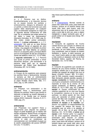 TERMINOLOGÍA DEL FÚTBOL Y DICCIONARIOS:
ELABORACIÓN DE UN DICCIONARIO DE ESPECIALIDAD PARA EL GRAN PÚBLICO



                                                 http://www.sport.es/Barsa/article.asp?id=33
entrenador, a                                    328
m. y f. Persona          que se dedica,
fundamentalmente, a la dirección técnica         entreno
de un equipo durante los partidos y              m. V. entrenamiento: Normal, normal, lo
entrenamientos, designa la alineación de         pasas mal, sobre todo, pues, pues fuera del
un partido y ordena las funciones que cada       entreno, porque en el entreno tienes que
jugador debe desempeñar: En cualquier            rendir más, pero, pero bueno, esto son
caso, el entrenador azulgrana no negó que        situaciones que se te quedan para ti y ya
la segunda derrota consecutiva en esta           está y como dije la otra vez, pues a seguir
Liga "es un problema que exige pensar en         trabajando a seguir luchando para ver si
los fallos y tratar de solucionarlos"            puedo entrar en el equipo [sic] (Sergi, RP,
(Demetrio González, S, 8-11-1999, pág. 6).       2-12-1999).
SIN. mister, míster, primer entrenador,
técnico 1. || primer entrenador m. y f. V.       equipazo
entrenador: Ahí está en su área técnica          m. Conjunto de jugadores de mucha
José Manuel Corral, el segundo de John           calidad técnica que compite en defensa de
Toshac, muy pegado a él también el primer        una misma entidad: Hemos empezado
entrenador del Real Madrid, en primera           perdiendo, se nos había puesto el partido
línea en un pequeño palco y Enrique Martín       muy complicado, pero el equipo ha estado
que es el encargado de dar las consignas a       fantástico y, bueno, la labor personal, ya
través del teléfono móvil (CC, 13-10-1999).      ves, hacer cuatro goles es algo inolvidable
|| segundo entrenador m. y f. Persona            y más contra un equipazo como es la Real
que ayuda al primer entrenador a tomar           Sociedad (Salva, jugador del Racing de
decisiones tácticas: ¿Ha encontrado a la         Santander, CC, 13-10-1999).
persona ideal para ser el segundo
entrenador del Fútbol Club Barcelona?            equipo
(Periodista, RP, 10-12-1999).                    m. Conjunto de jugadores que compite en
                                                 defensa de una misma entidad: El técnico
entrenamiento                                    azulgrana añadió que a su equipo le faltó
m. Ensayo de los jugadores para preparar         rematar las jugadas de peligro que tuvo el
los partidos física y tácticamente: Durante      Barça (Cristina Cubero, MD, 5-11-2001,
la semana ya hizo un entrenamiento               pág. 6). SIN. conjunto, cuadro, escuadra 2,
sensacional y ayer se demostró que vuelve        filas, formación, plantel, plantilla, squadra. ||
el mejor Rivaldo (Santi Nolla, MD, 7-1-          equipo revelación m. Equipo que realiza
2002, pág. 3). SIN. entreno.                     una buena competición contrariamente a lo
                                                 esperado al inicio de la misma: El otro
                                                 equipo revelación, el Mallorca, goleó al
entrenar                                         Athelic (P, 10-11-1997, pág. 45). || primer
v.tr. Preparar <un entrenador> a los             equipo m. Equipo conformado por los
jugadores física y tácticamente para             mejores jugadores de un club que disputa
disputar los partidos: Pese a que Carrión lo     la competición máxima en la que el club
descartó, el alemán se mostró dispuesto a        participa: La última opción de Van Gaal
entrenar a un Sevilla que no levanta             pasa por ascender al primer equipo al
cabeza (M.M. Cabeza/G. Cáceres, S, 8-11-         central del filial Iván Cuadrado (F. Polo/J.
1999, pág. 27).                                  Domènech, MD, 4-10-1999, pág. 5). ||
                                                 echarse el equipo a la espalda v.pr.
                                                 Asumir <un jugador> la responsabilidad de
entrenarse                                       las jugadas de ataque del equipo: El
v.pr. Preparase <un jugador> física y            portugués que se echa a la espalda al
tácticamente para disputar los partidos:         equipo. Es el faro, es el guía (Alfredo
Según el parte facilitado por el médico del      Martínez, CC, 13-10-1999). || entrar en el
equipo azulgrana, Ricard Pruna, el zaguero       equipo v.intr. Formar parte <un jugador>
sueco volverá a entrenarse mañana,               de los once jugadores alineados por el
miércoles, aunque lo hará en solitario para      entrenador para disputar un partido:
valorar si está en condiciones de                Normal, normal, lo pasas mal, sobre todo,
reincorporarse con normalidad al grupo en        pues, pues fuera del entreno, porque en el
la sesión preparatoria del jueves (SPORT         entreno tienes que rendir más, pero, pero
On Line, 11-12-2001).                            bueno, esto son situaciones que se te


                                                                                              741
 