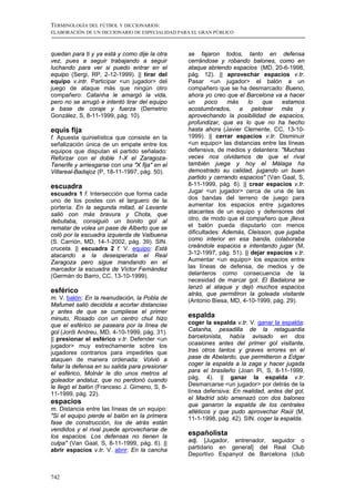 TERMINOLOGÍA DEL FÚTBOL Y DICCIONARIOS:
ELABORACIÓN DE UN DICCIONARIO DE ESPECIALIDAD PARA EL GRAN PÚBLICO



quedan para ti y ya está y como dije la otra     se fajaron todos, tanto en defensa
vez, pues a seguir trabajando a seguir           cerrándose y robando balones, como en
luchando para ver si puedo entrar en el          ataque abriendo espacios (MD, 20-6-1998,
equipo (Sergi, RP, 2-12-1999). || tirar del      pág. 12). || aprovechar espacios v.tr.
equipo v.intr. Participar <un jugador> del       Pasar <un jugador> el balón a un
juego de ataque más que ningún otro              compañero que se ha desmarcado: Bueno,
compañero: Catanha le amargó la vida,            ahora yo creo que el Barcelona va a hacer
pero no se arrugó e intentó tirar del equipo     un      poco   más     lo   que    estamos
a base de coraje y fuerza (Demetrio              acostumbrados, a pelotear más y
González, S, 8-11-1999, pág. 10).                aprovechando la posibilidad de espacios,
                                                 profundizar, que es lo que no ha hecho
equis fija                                       hasta ahora (Javier Clemente, CC, 13-10-
f. Apuesta quinielística que consiste en la      1999). || cerrar espacios v.tr. Disminuir
señalización única de un empate entre los        <un equipo> las distancias entre las líneas
equipos que disputan el partido señalado:        defensiva, de medios y delantera: "Muchas
Reforzar con el doble 1-X el Zaragoza-           veces nos olvidamos de que el rival
Tenerife y arriesgarse con una "X fija" en el    también juega y hoy el Málaga ha
Villareal-Badajoz (P, 18-11-1997, pág. 50).      demostrado su calidad, jugando un buen
                                                 partido y cerrando espacios" (Van Gaal, S,
escuadra                                         8-11-1999, pág. 6). || crear espacios v.tr.
escuadra 1 f. Intersección que forma cada        Jugar <un jugador> cerca de una de las
uno de los postes con el larguero de la          dos bandas del terreno de juego para
portería: En la segunda mitad, el Levante        aumentar los espacios entre jugadores
salió con más bravura y Chota, que               atacantes de un equipo y defensores del
debutaba, consiguió un bonito gol al             otro, de modo que el compañero que ¡lleva
rematar de volea un pase de Alberto que se       el balón pueda disputarlo con menos
coló por la escuadra izquierda de Valbuena       dificultades: Además, Cleisson, que jugaba
(S. Carrión, MD, 14-1-2002, pág. 39). SIN.       como interior en esa banda, colaboraba
cruceta. || escuadra 2 f. V. equipo: Está        creándole espacios e intentando jugar (M,
atacando a la desesperada el Real                3-12-1997, pág. 51). || dejar espacios v.tr.
Zaragoza pero sigue mandando en el               Aumentar <un equipo> los espacios entre
marcador la escuadra de Víctor Fernández         las líneas de defensa, de medios y de
(Germán do Barro, CC, 13-10-1999).               delanteros como consecuencia de la
                                                 necesidad de marcar gol: El Badalona se
                                                 lanzó al ataque y dejó muchos espacios
esférico                                         atrás, que permitiron la goleada visitante
m. V. balón: En la reanudación, la Pobla de      (Antonio Biesa, MD, 4-10-1999, pág. 29).
Mafumet salió decidida a acortar distancias
y antes de que se cumpliese el primer
minuto, Rosado con un centro chut hizo
                                                 espalda
que el esférico se paseara por la línea de       coger la espalda v.tr. V. ganar la espalda:
gol (Jordi Andreu, MD, 4-10-1999, pág. 31).      Catanha, pesadilla de la retaguardia
|| presionar el esférico v.tr. Defender <un      barcelonista, había avisado en dos
jugador> muy estrechamente sobre los             ocasiones antes del primer gol visitante,
jugadores contrarios para impedirles que         tras otros tantos y graves errores en el
ataquen de manera ordenada: Volvió a             pase de Abelardo, que permitieron a Edgar
fallar la defensa en su salida para presionar    coger la espalda a la zaga y hacer jugada
el esférico, Molnár le dio unos metros al        para el brasileño (Joan Pi, S, 8-11-1999,
goleador andaluz, que no perdonó cuando          pág. 4). || ganar la espalda v.tr.
le llegó el balón (Francesc J. Gimeno, S, 8-     Desmarcarse <un jugador> por detrás de la
11-1999, pág. 22).                               línea defensiva: En realidad, antes del gol,
                                                 el Madrid sólo amenazó con dos balones
espacios                                         que ganaron la espalda de los centrales
m. Distancia entre las líneas de un equipo:      atléticos y que pudo aprovechar Raúl (M,
"Si el equipo pierde el balón en la primera      11-1-1998, pág. 42). SIN. coger la espalda.
fase de construcción, los de atrás están
vendidos y el rival puede aprovecharse de
los espacios. Los defensas no tienen la
                                                 españolista
culpa" (Van Gaal, S, 8-11-1999, pág. 6). ||      adj. [Jugador, entrenador, seguidor o
abrir espacios v.tr. V. abrir: En la cancha      partidario en general] del Real Club
                                                 Deportivo Espanyol de Barcelona (club


742
 