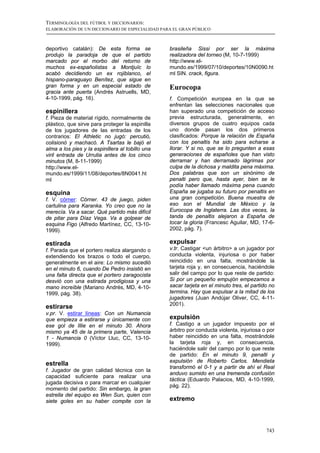 TERMINOLOGÍA DEL FÚTBOL Y DICCIONARIOS:
ELABORACIÓN DE UN DICCIONARIO DE ESPECIALIDAD PARA EL GRAN PÚBLICO



deportivo catalán): De esta forma se              brasileña Sissi por ser la máxima
produjo la paradoja de que el partido             realizadora del torneo (M, 10-7-1999)
marcado por el morbo del retorno de               http://www.el-
muchos ex-españolistas a Montjuïc lo              mundo.es/1999/07/10/deportes/10N0090.ht
acabó decidiendo un ex rojiblanco, el             ml SIN. crack, figura.
hispano-paraguayo Benítez, que sigue en
gran forma y en un especial estado de             Eurocopa
gracia ante puerta (Andrés Astruells, MD,
4-10-1999, pág. 16).                              f. Competición europea en la que se
                                                  enfrentan las selecciones nacionales que
espinillera                                       han superado una competición de acceso
f. Pieza de material rígido, normalmente de       previa estructurada, generalmente, en
plástico, que sirve para proteger la espinilla    diversos grupos de cuatro equipos cada
de los jugadores de las entradas de los           uno donde pasan los dos primeros
contrarios: El Athletic no jugó: percutió,        clasificados: Porque la relación de España
colisionó y machacó. A Tsartas le bajó el         con los penaltis ha sido para echarse a
alma a los pies y la espinillera al tobillo una   llorar. Y si no, que se lo pregunten a esas
viril entrada de Urrutia antes de los cinco       generaciones de españoles que han visto
minutos (M, 8-11-1999)                            derramar y han derramado lágrimas por
http://www.el-                                    culpa de la dichosa y maldita pena máxima.
mundo.es/1999/11/08/deportes/8N0041.ht            Dos palabras que son un sinónimo de
ml                                                penalti pero que, hasta ayer, bien se le
                                                  podía haber llamado máxima pena cuando
esquina                                           España se jugaba su futuro por penaltis en
f. V. córner: Córner. 43 de juego, piden          una gran competición. Buena muestra de
cartulina para Karanka. Yo creo que no la         eso son el Mundial de México y la
merecía. Va a sacar. Qué partido más difícil      Eurocopa de Inglaterra. Las dos veces, la
de pitar para Díaz Vega. Va a golpear de          tanda de penaltis alejaron a España de
esquina Figo (Alfredo Martínez, CC, 13-10-        tocar la gloria (Francesc Aguilar, MD, 17-6-
1999).                                            2002, pág. 7).

estirada                                          expulsar
f. Parada que el portero realiza alargando o      v.tr. Castigar <un árbitro> a un jugador por
extendiendo los brazos o todo el cuerpo,          conducta violenta, injuriosa o por haber
generalmente en el aire: Lo mismo sucedió         reincidido en una falta, mostrándole la
en el minuto 6, cuando De Pedro insistió en       tarjeta roja y, en consecuencia, haciéndole
una falta directa que el portero zaragocista      salir del campo por lo que reste de partido:
desvió con una estirada prodigiosa y una          Si por un pequeño empujón empezamos a
mano increíble (Mariano Andrés, MD, 4-10-         sacar tarjeta en el minuto tres, el partido no
1999, pág. 38).                                   termina. Hay que expulsar a la mitad de los
                                                  jugadores (Juan Andújar Oliver, CC, 4-11-
                                                  2001).
estirarse
v.pr. V. estirar líneas: Con un Numancia
que empieza a estirarse y únicamente con          expulsión
ese gol de Illie en el minuto 30. Ahora           f. Castigo a un jugador impuesto por el
mismo ya 45 de la primera parte, Valencia         árbitro por conducta violenta, injuriosa o por
1 - Numancia 0 (Víctor Lluc, CC, 13-10-           haber reincidido en una falta, mostrándole
1999).                                            la tarjeta roja y, en consecuencia,
                                                  haciéndole salir del campo por lo que reste
                                                  de partido: En el minuto 9, penalti y
                                                  expulsión de Roberto Carlos. Mendieta
estrella
                                                  transformó el 0-1 y a partir de ahí el Real
f. Jugador de gran calidad técnica con la
                                                  anduvo sumido en una tremenda confusión
capacidad suficiente para realizar una
                                                  táctica (Eduardo Palacios, MD, 4-10-1999,
jugada decisiva o para marcar en cualquier
                                                  pág. 22).
momento del partido: Sin embargo, la gran
estrella del equipo es Wen Sun, quien con
siete goles en su haber compite con la            extremo



                                                                                            743
 