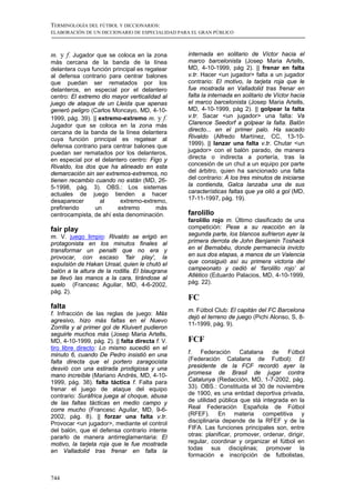 TERMINOLOGÍA DEL FÚTBOL Y DICCIONARIOS:
ELABORACIÓN DE UN DICCIONARIO DE ESPECIALIDAD PARA EL GRAN PÚBLICO



m. y f. Jugador que se coloca en la zona         internada en solitario de Víctor hacia el
más cercana de la banda de la línea              marco barcelonista (Josep Maria Artells,
delantera cuya función principal es regatear     MD, 4-10-1999, pág 2). || frenar en falta
al defensa contrario para centrar balones        v.tr. Hacer <un jugador> falta a un jugador
que puedan ser rematados por los                 contrario: El motivo, la tarjeta roja que le
delanteros, en especial por el delantero         fue mostrada en Valladolid tras frenar en
centro: El extremo dio mayor verticalidad al     falta la internada en solitario de Víctor hacia
juego de ataque de un Lleida que apenas          el marco barcelonista (Josep Maria Artells,
generó peligro (Carlos Moncayo, MD, 4-10-        MD, 4-10-1999, pág 2). || golpear la falta
1999, pág. 39). || extremo-extremo m. y f.       v.tr. Sacar <un jugador> una falta: Va
Jugador que se coloca en la zona más             Clarence Seedorf a golpear la falta. Balón
cercana de la banda de la línea delantera        directo... en el primer palo. Ha sacado
cuya función principal es regatear al            Rivaldo (Alfredo Martínez, CC, 13-10-
defensa contrario para centrar balones que       1999). || lanzar una falta v.tr. Chutar <un
puedan ser rematados por los delanteros,         jugador> con el balón parado, de manera
en especial por el delantero centro: Figo y      directa o indirecta a portería, tras la
Rivaldo, los dos que ha alineado en esta         concesión de un chut a un equipo por parte
demarcación sin ser extremos-extremos, no        del árbitro, quien ha sancionado una falta
tienen recambio cuando no están (MD, 26-         del contrario: A los tres minutos de iniciarse
5-1998, pág. 3). OBS.: Los sistemas              la contienda, Galca lanzaba una de sus
actuales de juego tienden a hacer                características faltas que ya olió a gol (MD,
desaparecer        al     extremo-extremo,       17-11-1997, pág. 19).
prefiriendo      un      extremo        más
centrocampista, de ahí esta denominación.        farolillo
                                                 farolillo rojo m. Último clasificado de una
fair play                                        competición: Pese a su reacción en la
m. V. juego limpio: Rivaldo se erigió en         segunda parte, los blancos sufrieron ayer la
protagonista en los minutos finales al           primera derrota de John Benjamin Toshack
transformar un penalti que no era y              en el Bernabéu, donde permanecía invicto
provocar, con escaso 'fair play', la             en sus dos etapas, a manos de un Valencia
expulsión de Hakan Unsal, quien le chutó el      que consiguió así su primera victoria del
balón a la altura de la rodilla. El blaugrana    campeonato y cedió el ‘farolillo rojo’ al
se llevó las manos a la cara, tirándose al       Atlético (Eduardo Palacios, MD, 4-10-1999,
suelo (Francesc Aguilar, MD, 4-6-2002,           pág. 22).
pág. 2).
                                                 FC
falta
                                                 m. Fútbol Club: El capitán del FC Barcelona
f. Infracción de las reglas de juego: Más
                                                 dejó el terreno de juego (Pichi Alonso, S, 8-
agresivo, hizo más faltas en el Nuevo
                                                 11-1999, pág. 9).
Zorrilla y al primer gol de Kluivert pudieron
seguirle muchos más (Josep Maria Artells,
MD, 4-10-1999, pág. 2). || falta directa f. V.   FCF
tiro libre directo: Lo mismo sucedió en el
minuto 6, cuando De Pedro insistió en una        f.   Federación      Catalana   de    Fútbol
falta directa que el portero zaragocista         (Federación Catalana de Futbol): El
desvió con una estirada prodigiosa y una         presidente de la FCF recordó ayer la
mano increíble (Mariano Andrés, MD, 4-10-        promesa de Brasil de jugar contra
1999, pág. 38). falta táctica f. Falta para      Catalunya (Redacción, MD, 1-7-2002, pág.
frenar el juego de ataque del equipo             33). OBS.: Constituida el 30 de noviembre
contrario: Suráfrica juega al choque, abusa      de 1900, es una entidad deportiva privada,
de las faltas tácticas en medio campo y          de utilidad pública que stá integrada en la
corre mucho (Francesc Aguilar, MD, 9-6-          Real Federación Española de Fútbol
2002, pág. 8). || forzar una falta v.tr.         (RFEF). En materia competitiva y
Provocar <un jugador>, mediante el control       disciplinaria depende de la RFEF y de la
del balón, que el defensa contrario intente      FIFA. Las funciones principales son, entre
pararlo de manera antirreglamentaria: El         otras: planificar, promover, ordenar, dirigir,
motivo, la tarjeta roja que le fue mostrada      regular, coordinar y organizar el fútbol en
en Valladolid tras frenar en falta la            todas sus disciplinas; promover la
                                                 formación e inscripción de futbolistas,


744
 