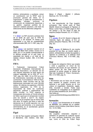 TERMINOLOGÍA DEL FÚTBOL Y DICCIONARIOS:
ELABORACIÓN DE UN DICCIONARIO DE ESPECIALIDAD PARA EL GRAN PÚBLICO



árbitros, entrenadores y auxiliares; actuar      Barça 2 (Figol) - Madrid          1   (Alfredo
en coordinación con la RFEF para la              Martínez, CC, 13-10-1999).
promoción general del fútbol, en la
organización y tutela de competiciones y         Figolazo
actividades     oficiales;   promover     la
construcción de instalaciones deportivas y       m. Gol espectacular de Figo (jugador
su gestión; organizar partidos de la             portugués): Hay córner para el Real
selección catalana absoluta y del resto de       Madrid. Buscó el portugués el Figolazo al
selecciones de las diferentes categorías.        Barça. Lanzó Figo y el balón pegó en Xavi
                                                 me parece y se fue hacia el palo de
FEF                                              esquina (Gaspar Rossetti, CC, 4-11-2001).

f. V. RFEF: La FEF anunció a primera hora        figura
de la tarde de ayer que la FIFA ha               f. V. estrella: En el 23, Gerard, la figura del
habilitado a Gil durante 14 meses para           Valencia, logró, de cabeza, el 0-2, un
representar a su club en competiciones           golazo (Eduardo Palacios, MD, 4-10-1999,
internacionales (MD, 20-11-1997, pág. 44).       pág. 22).

feudo                                            filas
m. V. campo: Los 'gunners' cayeron en el         f.pl. V. equipo: El Mallorca B, con mucha
feudo del West Ham United, noveno en la          juventud en sus filas, se mostró rápido y
tabla, por 2-1 en partido correspondiente a      peleón, anticipándose a todas las jugadas y
la décima jornada en el que hubo un              dejando en evidencia a la defensa local
expulsado por bando y un total de 10             (Francisco Moreno, MD, 4-10-1999, pág.
tarjetas (Imanol Guillén, MD, 4-10-1999,         42).
pág. 10).
                                                 filial
FIFA                                             m. Equipo de categoría inferior que acepta
                                                 o cede a jugadores en virtud de los
f.     Federación    Internacional  Fútbol       intereses del equipo de que depende: La
Asociación (Fédération Internationale de         última opción de Van Gaal pasa por
Football Association): La elección de los        ascender al primer equipo al central del
dos mejores segundos se hará según los           filial Iván Cuadrado (F. Polo/J. Domènech,
criterios habituales de la FIFA (P, 5-11-        MD, 4-10-1999, pág. 5).
1997, pág. 45). OBS.: En la FIFA se unen
las federaciones nacionales de todos los
                                                 finta
continentes. Fue fundada en 1904 en París.
                                                 f. Movimiento que se hace con el cuerpo
Actualmente, están inscritas más de 160
                                                 para engañar al jugador contrario que
federaciones nacionales con unos 330.000
                                                 defiende y así poder librarse de él: Los
clubes, 50 millones de jugadores y 500.000
                                                 vídeos no engañaban. Desborde, regate,
árbitros registrados. La FIFA es la
                                                 finta, incursión y remate. Todas esas
responsable de todas las cuestiones
                                                 cualidades se conjugaban en la repetición
deportivas, políticas y organizativas del
                                                 de sus goles brasileños (M, 28-4-2000)
fútbol mundial. La FIFA organiza el
                                                 http://www.el-
Campeonato del mundo, el Torneo olímpico
                                                 mundo.es/2000/04/28/deportes/28N0120.ht
de fútbol, igual que el campeonato mundial
                                                 ml
para los sub-20 y sub-17. Su órgano
supremo es el congreso que se reúne cada
dos años. El órgano que lleva a cabo las         formación
decisiones es el comité ejecutivo con sus        f. V. equipo: Las formaciones en el estadio
comisiones permanentes, y la corporación         de Mestalla, con arbitraje de un catalán,
administrativa es el secretariado general        Antonio Llonch Andreu (José María García,
con sede en Zúrich.                              CC, 13-10-1999).


Figol                                            franjirrojo, a
                                                 adj. [Jugador, entrenador, seguidor o
m. Gol de Figo (jugador portugués): Marcó        partidario en general] de cualquier equipo
el Barcelona, más madera, más líder.             en cuya camiseta predomine una franja
                                                 roja, como el Club de Fútbol Rayo


                                                                                            745
 
