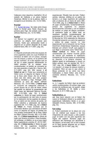TERMINOLOGÍA DEL FÚTBOL Y DICCIONARIOS:
ELABORACIÓN DE UN DICCIONARIO DE ESPECIALIDAD PARA EL GRAN PÚBLICO



Vallecano (club deportivo madrileño): En el      espectacular: Rivaldo hizo de todo. Fútbol-
estadio de Vallecas y en pleno festival          samba, rabonas, dribling en un palmo de
franjirrojo, Michel no se lo piensa, balón a     terreno y un largo repertorio de sutilezas
bocajarro (Luis Giménez, CC, 13-10-1999).        sólo al alcance de un fuera de serie (MD,
                                                 19-2-1998, pág. 2). || fútbol total m. Modo
frontal                                          de jugar caracterizado, fundamentalmente,
f. V. frontal del área: Se mete entre líneas     porque los jugadores no adoptan
hacia la frontal para Patrik Kluivert, de        demarcaciones concretas y con el objetivo
primera para Figo. Ha cortado Julio César        de realizar un juego de ataque constante:
(Alfredo Martínez, CC, 13-10-1999).              Si queremos jugar un fútbol total, es
                                                 necesario cambiar constantemente de
fusilar                                          posiciones (M, 21-10-1997, pág. 49). OBS.:
v.tr. Marcar <un jugador> gol con mucha          El Mundial de 1974 celebrado en Alemania
potencia: La alegría duró apenas seis            Occidental presentó una serie de jugadores
minutos, hasta que Jankauskas fusiló a           y estilos de juego nuevos. Lo más
Argensó en un primer despiste de la zaga         espectacular fue la actuación de los Flying
(Gabriel Sans, MD, 5-11-2001, pág. 24).          Dutchmen (Holandeses Voladores), equipo
                                                 liderado por Johann Cruyff, que jugaba lo
                                                 que llegó a conocerse como ‘fútbol total’. ||
fútbol                                           fútbol vertical m. Modo de jugar
m. Deporte practicado entre dos equipos de       caracterizado por mostrar muchas ganas
once jugadores cada uno cuya finalidad es        de marcar gol mediante la realización
introducir el balón con el cuerpo, excepto       constante de muchos pases en profundidad
con los brazos y manos, en la portería del       en dirección a la portería contraria: El
equipo contrario: Si a dos equipos que ya        Atlético apeló al contraataque y buscó un
de por sí están jugando últimamente un           fútbol vertical, mas sin bandas (M, 16-11-
fútbol primitivo se le añaden esos               1997, pág. 48). || hacer fútbol v.tr. Jugar
condicionantes, el partido se convierte en       <un equipo> un juego de ataque creativo y
los más parecido a nada (M.J. García, MD,        constante: Pero es que lo que ahora el
5-11-2001, pág. 40). SIN. soccer. || el          Barça pretende no es cómo nos tiene
fútbol es así m. Frase que caracteriza al        habituados a hacer fútbol, sino todo lo
fútbol como un deporte sin lógica: Al final      contrario (Antonio Maceda, CC, 13-10-
se la lleva Julio César. Así es el fútbol.       1999).
Sacó ese don divino que sólo poseen
algunos mortales y Figo, Portugal 2004,
machacó el arco de Illgner (Alfredo              futbolista
Martínez, CC, 13-10-1999). || fútbol base        m. y f. Jugador de fútbol: Ayer se juntaron
m. Conjunto de categorías inferiores a           varios condicionantes. En primer lugar, ese
primer equipo de un club de fútbol: Antes        exceso de confianza que, sin querer, relaja
del partido se efectuó la presentación del       a los futbolistas (J. M. Batlle y Lluís
fútbol base del Mercantil (Mònica Escolà,        Mascaró, S, 8-11-1999, pág. 2).
MD, 4-10-1999, pág. 30). || fútbol
colectivo m. Modo de jugar caracterizado         futbolístico, a
por la participación de casi todo el equipo      adj. Que tiene relación con el fútbol: De
en la realización de las jugadas de ataque:      nuevo el Ontinyent ofreció a su público un
Fue un derbi con los nervios de punta, sin       espectáculo futbolístico frente a un gran
fútbol colectivo y aderezado de buenos           Sabadell (Vicenç Gandía, MD, 4-10-1999,
jugadores (M, 11-1-1998, pág. 42). || fútbol     pág. 42).
es fútbol m. Frase acuñada por el
entrenador Boskov que caracteriza al fútbol      fut-voley
como un deporte sin lógica: El partido fue       m. Fútbol practicado en la playa con una
una prueba contundente de la frase ‘fútbol       red de voleibol que separa a los dos
es fútbol’ (Gerard Gironès, MD, 4-10-1999,       integrantes de cada equipo y sólo pueden
pág. 31). || fútbol espectáculo m. Modo de       jugar el balón con los pies siguiendo las
jugar que divierte al público: Para Esnáider,    reglas del voleibol: Romario pagó los
sin embargo, el Atlético no es el que mejor      esfuerzos del Flamengo por devolverle a
fútbol espectáculo practica (P, 25-10-1997,      las playas y al fut-voley con un tiro cruzado
pág. 48). || fútbol-samba m. Modo de jugar       en el área grande después de un limpio
propio de los jugadores brasileños               recorte (MD, 20-12-1997, pág. 26).
caracterizado por un juego muy hábil y


746
 