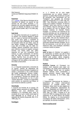 TERMINOLOGÍA DEL FÚTBOL Y DICCIONARIOS:
ELABORACIÓN DE UN DICCIONARIO DE ESPECIALIDAD PARA EL GRAN PÚBLICO



http://www.el-                                    m. y f. Hincha de un club inglés
mundo.es/1998/05/21/deportes/21N0001.ht           caracterizado por su actitud violenta y
ml                                                agresiva: La plaza Real resultó ser el punto
                                                  de encuentro más frecuentado por los
hammer                                            "hooligans" que gozaban de enormes
m. V. gunner: Gran figura el domingo de los       vasos de cerveza (M, 27-11-1997, pág. 45).
'hammers' el italiano vio puerta en los           OBS.: Hay diferentes versiones sobre el
minutos 29, tras varios rechaces, y 72,           origen de la palabra "hooligan". El término
después de una gran jugada personal, en           "hooligan" nació hace más de un siglo en
la que se deshizo de Keown a la media             Gran Bretaña. Algunos atribuyen el origen
vuelta (Imanol Guillén, MD, 4-10-1999, pág.       de la palabra con que se designa a los
10).                                              hinchas violentos al irlandés Patrick
                                                  Hooligan, un individuo con historial en los
hat trick                                         archivos policiales por ser protagonista de
m. Tres tantos marcados por un jugador en         diversas trifulcas. Otros dicen que se debe
un partido: Los romanos llegaron a ganar          a una canción muy popular en los bares
por 3-1-, pero un 'hat trick' de Shevchenko,      hacia 1890, "We are the Hoolickin Boys".
que suma cinco goles y comparte el                Por último, algunos autores le suponen un
'pichichi' con Vieri y Batistuta, dio la vuelta   origen literario: unos lo relacionan con un
al marcador antes de que Salas, autor de          personaje irlandés llamado Hooligan, de un
dos tantos, nivelara el resultado (Fabio          libro de aventuras, y con otro de una obra
Licari, MD, 4-10-1999, pág. 45). OBS.: En         teatral de 1824, Larry Hoolagan, alcohólico
realidad, debería emplearse este término          y siempre metido en peleas.
para referirse cuando un jugador consigue
durante una media parte tres goles                hora
seguidos sin que otro compañero suyo              pedir la hora v.tr. Solicitar <un jugador o
marque un tanto entremedio. El término            un entrenador> al árbitro que pite el final
data del 1858. Es término originario del          del partido: El Barcelona pide la hora. El
cricket. Significa 'truco de gorro'. Se le        Madrid pide justicia, clama venganza,
regalaba un gorro al jugador de cricket que       quiere el empate (Alfredo Martínez, CC, 13-
conseguía dar tres golpes a tres palos con        10-1999).
tres bolas consecutivas.
                                                  hueco
hincha                                            encontrar huecos v.tr. Conseguir <un
m. y f. Seguidor apasionado y entusista de        equipo> crear espacios para jugar con
un equipo: Cientos de seguidores del              comodidad y, así, poder crear ocasiones de
Cardiff, de la Second Division, invadieron el     gol: El Málaga intentó que no pudiera
campo y provocaron a los 2.200 hinchas            distribuir balones como acostumbra y
del Leeds desplazados (Imanol Guillén,            apenas encontró huecos para dirigir
MD, 8-1-2002, pág. 32). OBS.: Se trata de         (Demetrio González, S, 8-11-1999, pág.
un uruguayismo. Durante los partidos del          10).
Nacional de Montevideo se oía el grito
"¡Arriba Nacional!". Cuando se preguntaba                  IFFHS
quién gritaba, se respondía que Reyes, el         f. Federación Internacional de Historia y
que hincha los balones a pulmón.                  Estadística      de   Fútbol   (International
                                                  Federation of Football History and
hinchada                                          Statistics): Oliver Kahn ha sido elegido por
f. Conjunto de hinchas de un equipo: Un           la IFFHS (Federación Internacional de
capítulo aparte merecería el señor Mateos         Historia y Estadística de Fútbol) como el
Martínez, que tuvo decisiones que                 mejor portero mundial de 2001 (MD, 8-1-
enfadaron a la hinchada local, como la            2002, pág. 33). OBS.: Fundada el 27 de
anulación de un gol a todas luces legal al        marzo de 1984 en Leipzig (Alemania), está
local Maqueda en el minuto 21 y la                registrada en la Real Oficina del Estado
expulsión de Camiño (Esparrells, MD, 4-10-        Danés. Su objetivo es la documentación
1999, pág. 31).                                   cronológica del fútbol internacional, como,
                                                  por ejemplo, los récords mundiales.
hooligan
                                                  Intercontinental

                                                                                           749
 