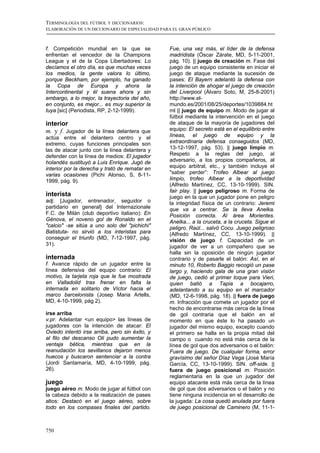 TERMINOLOGÍA DEL FÚTBOL Y DICCIONARIOS:
ELABORACIÓN DE UN DICCIONARIO DE ESPECIALIDAD PARA EL GRAN PÚBLICO



f. Competición mundial en la que se              Fue, una vez más, el líder de la defensa
enfrentan el vencedor de la Champions            madridista (Óscar Zárate, MD, 5-11-2001,
League y el de la Copa Libertadores: Lo          pág. 10). || juego de creación m. Fase del
decíamos el otro día, es que muchas veces        juego de un equipo consistente en iniciar el
los medios, la gente valora lo último,           juego de ataque mediante la sucesión de
porque Beckham, por ejemplo, ha ganado           pases: El Bayern adelantó la defensa con
la Copa de Europa y ahora la                     la intención de ahogar el juego de creación
Intercontinental y él suena ahora y sin          del Liverpool (Álvaro Soto, M, 25-8-2001)
embargo, a lo mejor, la trayectoria del año,     http://www.el-
en conjunto, es mejor... es muy superior la      mundo.es/2001/08/25/deportes/1039884.ht
tuya [sic] (Periodista, RP, 2-12-1999).          ml || juego de equipo m. Modo de jugar al
                                                 fútbol mediante la intervención en el juego
interior                                         de ataque de la mayoría de jugadores del
m. y f. Jugador de la línea delantera que        equipo: El secreto está en el equilibrio entre
actúa entre el delantero centro y el             líneas, el juego de equipo y la
extremo, cuyas funciones principales son         extraordinaria defensa conseguidos (MD,
las de atacar junto con la línea delantera y     13-12-1997, pág. 53). || juego limpio m.
defender con la línea de medios: El jugador      Respeto a la reglas del juego, al
holandés sustituyó a Luis Enrique. Jugó de       adversario, a los propios compañeros, al
interior por la derecha y trató de rematar en    equipo arbitral, etc., y también incluye el
varias ocasiones (Pichi Alonso, S, 8-11-         "saber perder”: Trofeo Albear al juego
1999, pág. 9).                                   limpio, trofeo Albear a la deportividad
                                                 (Alfredo Martínez, CC, 13-10-1999). SIN.
                                                 fair play. || juego peligroso m. Forma de
interista                                        juego en la que un jugador pone en peligro
adj. [Jugador, entrenador, seguidor o            la integridad física de un contrario: Jeremi
partidario en general] del Internazionale        que va a centrar. Se la lleva Anelka.
F.C. de Milán (club deportivo italiano): En      Posición correcta. Al área Morientes.
Génova, el noveno gol de Ronaldo en el           Anelka... a la cruceta, a la cruceta. Sigue el
"calcio" -se sitúa a uno solo del "pichichi"     peligro. Raúl... salvó Cocu. Juego peligroso
Batistuta- no sirvió a los interistas para       (Alfredo Martínez, CC, 13-10-1999). ||
conseguir el triunfo (MD, 7-12-1997, pág.        visión de juego f. Capacidad de un
31).                                             jugador de ver a un compañero que se
                                                 halla sin la oposición de ningún jugador
internada                                        contrario y de pasarle el balón: Así, en el
f. Avance rápido de un jugador entre la          minuto 10, Roberto Baggio recogió un pase
línea defensiva del equipo contrario: El         largo y, haciendo gala de una gran visión
motivo, la tarjeta roja que le fue mostrada      de juego, cedió al primer toque para Vieri,
en Valladolid tras frenar en falta la            quien batió a Tapia a bocajarro,
internada en solitario de Víctor hacia el        adelantando a su equipo en el marcador
marco barcelonista (Josep Maria Artells,         (MD, 12-6-1998, pág. 18). || fuera de juego
MD, 4-10-1999, pág 2).                           m. Infracción que comete un jugador por el
                                                 hecho de encontrarse más cerca de la línea
irse arriba                                      de gol contraria que el balón en el
v.pr. Adelantar <un equipo> las líneas de        momento en que éste lo ha pasado un
jugadores con la intención de atacar: El         jugador del mismo equipo, excepto cuando
Oviedo intentó irse arriba, pero sin éxito, y    el primero se halla en la propia mitad del
al filo del descanso Oli pudo aumentar la        campo o cuando no está más cerca de la
ventaja bética, mientras que en la               línea de gol que dos adversarios o el balón:
reanudación los sevillanos dejaron menos         Fuera de juego. De cualquier forma, error
huecos y buscaron sentenciar a la contra         gravísimo del señor Díaz Vega (José María
(Jordi Santamaría, MD, 4-10-1999, pág.           García, CC, 13-10-1999). SIN. off-side. ||
26).                                             fuera de juego posicional m. Posición
                                                 reglamentaria en la que un jugador del
juego                                            equipo atacante está más cerca de la línea
juego aéreo m. Modo de jugar al fútbol con       de gol que dos adversarios o el balón y no
la cabeza debido a la realización de pases       tiene ninguna incidencia en el desarrollo de
altos: Destacó en el juego aéreo, sobre          la jugada: La cosa quedó anulada por fuera
todo en los compases finales del partido.        de juego posicional de Caminero (M, 11-1-



750
 