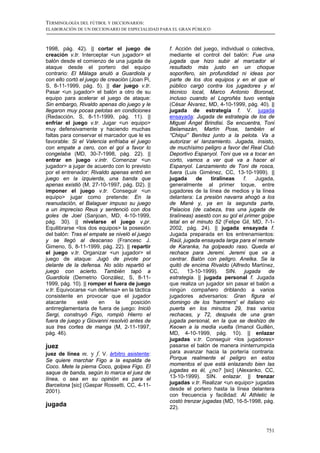 TERMINOLOGÍA DEL FÚTBOL Y DICCIONARIOS:
ELABORACIÓN DE UN DICCIONARIO DE ESPECIALIDAD PARA EL GRAN PÚBLICO



1998, pág. 42). || cortar el juego de            f. Acción del juego, individual o colectiva,
creación v.tr. Interceptar <un jugador> el       mediante el control del balón: Fue una
balón desde el comienzo de una jugada de         jugada que hizo subir al marcador el
ataque desde el portero del equipo               resultado más justo en un choque
contrario: El Málaga anuló a Guardiola y         soporífero, sin profundidad ni ideas por
con ello cortó el juego de creación (Joan Pi,    parte de los dos equipos y en el que el
S, 8-11-1999, pág. 5). || dar juego v.tr.        público cargó contra los jugadores y el
Pasar <un jugador> el balón a otro de su         técnico local, Marco Antonio Boronat,
equipo para acelerar el juego de ataque:         incluso cuando el Logroñés tuvo ventaja
Sin embargo, Rivaldo apenas dio juego y le       (César Álvarez, MD, 4-10-1999, pág. 40). ||
llegaron muy pocas pelotas en condiciones        jugada de estrategia f. V. jugada
(Redacción, S, 8-11-1999, pág. 11). ||           ensayada: Jugada de estrategia de los de
enfriar el juego v.tr. Jugar <un equipo>         Miguel Ángel Brindisi. Se encuentra, Toni
muy defensivamente y haciendo muchas             Belamazán, Martín Pose, también el
faltas para conservar el marcador que le es      “Chiqui” Benítez junto a la pelota. Va a
favorable: Si el Valencia enfriaba el juego      autorizar el lanzamiento. Jugada, insisto,
con empate a cero, con el gol a favor lo         de muchísimo peligro a favor del Real Club
congelaba (MD, 30-7-1998, pág. 22). ||           Deportivo Espanyol. Toni que va a tocar en
entrar en juego v.intr. Comenzar <un             corto, vamos a ver qué va a hacer el
jugador> a jugar de acuerdo con lo previsto      Espanyol. Lanzamiento de Toni de rosca,
por el entrenador: Rivaldo apenas entró en       fuera (Luis Giménez, CC, 13-10-1999). ||
juego en la izquierda, una banda que             jugada      de    tiralíneas    f.   Jugada,
apenas existió (M, 27-10-1997, pág. D2). ||      generalmente al primer toque, entre
imponer el juego v.tr. Conseguir <un             jugadores de la línea de medios y la línea
equipo> jugar como pretende: En la               delantera: La presión navarra ahogó a los
reanudación, el Balaguer impuso su juego         de Mané y, ya en la segunda parte,
a un impreciso Reus y sentenció con dos          Palacios (de cabeza, tras una jugada de
goles de Joel (Sanjoan, MD, 4-10-1999,           tiralíneas) asestó con su gol el primer golpe
pág. 30). || nivelarse el juego v.pr.            letal en el minuto 52 (Felipe Gil, MD, 7-1-
Equilibrarse <los dos equipos> la posesión       2002, pág. 24). || jugada ensayada f.
del balón: Tras el empate se niveló el juego     Jugada preparada en los entrenamientos:
y se llegó al descanso (Francesc J.              Raúl, jugada ensayada larga para el remate
Gimeno, S, 8-11-1999, pág. 22). || repartir      de Karanka, ha golpeado raso. Queda el
el juego v.tr. Organizar <un jugador> el         rechace para Jeremi. Jeremi que va a
juego de ataque: Jugó de pivote por              centrar. Balón con peligro. Anelka. Se la
delante de la defensa. No sólo repartió el       quitó de encima Rivaldo (Alfredo Martínez,
juego con acierto. También tapó a                CC, 13-10-1999). SIN. jugada de
Guardiola (Demetrio González, S, 8-11-           estrategia. || jugada personal f. Jugada
1999, pág. 10). || romper el fuera de juego      que realiza un jugador sin pasar el balón a
v.tr. Equivocarse <un defensa> en la táctica     ningún compañero driblando a varios
consistente en provocar que el jugador           jugadores adversarios: Gran figura el
atacante      esté     en     la     posición    domingo de los 'hammers' el italiano vio
antirreglamentaria de fuera de juego: Inició     puerta en los minutos 29, tras varios
Sergi, construyó Figo, rompió Hierro el          rechaces, y 72, después de una gran
fuera de juego y Giovanni resolvió antes de      jugada personal, en la que se deshizo de
sus tres cortes de manga (M, 2-11-1997,          Keown a la media vuelta (Imanol Guillén,
pág. 46).                                        MD, 4-10-1999, pág. 10). || enlazar
                                                 jugadas v.tr. Conseguir <los jugadores>
juez                                             pasarse el balón de manera ininterrumpida
juez de línea m. y f. V. árbitro asistente:      para avanzar hacia la portería contraria:
Se quiere marchar Figo a la espalda de           Porque realmente el peligro en estos
Coco. Mete la pierna Coco, golpea Figo. El       momentos el que está enlazando bien las
saque de banda, según lo marca el juez de        jugadas es él, ¿no? [sic] (Alexanko, CC,
línea, o sea en su opinión es para el            13-10-1999). SIN. enlazar. || trenzar
Barcelona [sic] (Gaspar Rossetti, CC, 4-11-      jugadas v.tr. Realizar <un equipo> jugadas
2001).                                           desde el portero hasta la línea delantera
                                                 con frecuencia y facilidad: Al Athletic le
                                                 costó trenzar jugadas (MD, 16-5-1998, pág.
jugada                                           22).



                                                                                          751
 