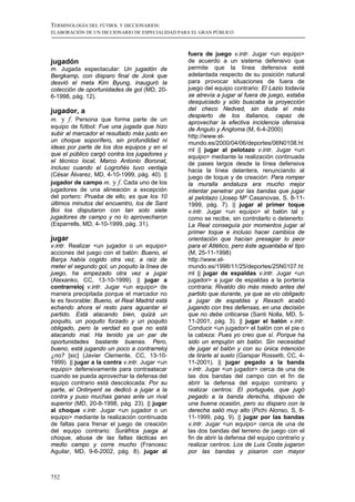 TERMINOLOGÍA DEL FÚTBOL Y DICCIONARIOS:
ELABORACIÓN DE UN DICCIONARIO DE ESPECIALIDAD PARA EL GRAN PÚBLICO



                                                 fuera de juego v.intr. Jugar <un equipo>
jugadón                                          de acuerdo a un sistema defensivo que
m. Jugada espectacular: Un jugadón de            permite que la línea defensiva esté
Bergkamp, con disparo final de Jonk que          adelantada respecto de su posición natural
desvió el meta Kim Byung, inauguró la            para provocar situaciones de fuera de
colección de oportunidades de gol (MD, 20-       juego del equipo contrario: El Lazio todavía
6-1998, pág. 12).                                se atrevía a jugar al fuera de juego, estaba
                                                 desquiciado y sólo buscaba la proyección
jugador, a                                       del checo Nedved, sin duda el más
                                                 despierto de los italianos, capaz de
m. y f. Persona que forma parte de un            aprovechar la efectiva incidencia ofensiva
equipo de fútbol: Fue una jugada que hizo        de Angulo y Angloma (M, 6-4-2000)
subir al marcador el resultado más justo en      http://www.el-
un choque soporífero, sin profundidad ni         mundo.es/2000/04/06/deportes/06N0108.ht
ideas por parte de los dos equipos y en el       ml || jugar al pelotazo v.intr. Jugar <un
que el público cargó contra los jugadores y      equipo> mediante la realización continuada
el técnico local, Marco Antonio Boronat,         de pases largos desde la línea defensiva
incluso cuando el Logroñés tuvo ventaja          hacia la línea delantera, renunciando al
(César Álvarez, MD, 4-10-1999, pág. 40). ||      juego de toque y de creación: Para romper
jugador de campo m. y f. Cada uno de los         la muralla andaluza era mucho mejor
jugadores de una alineación a excepción          intentar penetrar por las bandas que jugar
del portero: Prueba de ello, es que los 10       al pelotazo (Josep Mª Casanovas, S, 8-11-
últimos minutos del encuentro, los de Sant       1999, pág. 7). || jugar al primer toque
Boi los disputaron con tan solo siete            v.intr. Jugar <un equipo> el balón tal y
jugadores de campo y no lo aprovecharon          como se recibe, sin controlarlo o detenerlo:
(Esparrells, MD, 4-10-1999, pág. 31).            La Real conseguía por momentos jugar al
                                                 primer toque e incluso hacer cambios de
jugar                                            orientación que hacían presagiar lo peor
v.intr. Realizar <un jugador o un equipo>        para el Atlético, pero éste aguantaba el tipo
acciones del juego con el balón: Bueno, el       (M, 25-11-1998)
Barça había cogido otra vez, a raíz de           http://www.el-
meter el segundo gol, un poquito la línea de     mundo.es/1998/11/25/deportes/25N0107.ht
juego, ha empezado otra vez a jugar              ml || jugar de espaldas v.intr. Jugar <un
(Alexanko, CC, 13-10-1999). || jugar a           jugador> a jugar de espaldas a la portería
contrarreloj v.intr. Jugar <un equipo> de        contraria: Rivaldo dio más miedo antes del
manera precipitada porque el marcador no         partido que durante, ya que se vio obligado
le es favorable: Bueno, el Real Madrid está      a jugar de espaldas y Rexach acabó
echando ahora el resto para aguantar el          jugando con tres defensas, en una decisión
partido. Está atacando bien, quizá un            que no debe criticarse (Santi Nolla, MD, 5-
poquito, un poquito forzado y un poquito         11-2001, pág. 3). || jugar el balón v.intr.
obligado, pero la verdad es que no está          Conducir <un jugador> el balón con el pie o
atacando mal. Ha tenido ya un par de             la cabeza: Pues yo creo que sí. Porque ha
oportunidades bastante buenas. Pero,             sido un empujón sin balón. Sin necesidad
bueno, está jugando un poco a contrarreloj       de jugar el balón y con su única intención
¿no? [sic] (Javier Clemente, CC, 13-10-          de tirarle al suelo (Garspar Rossetti, CC, 4-
1999). || jugar a la contra v.intr. Jugar <un    11-2001). || jugar pegado a la banda
equipo> defensivamente para contraatacar         v.intr. Jugar <un jugador> cerca de una de
cuando se pueda aprovechar la defensa del        las dos bandas del campo con el fin de
equipo contrario está descolocada: Por su        abrir la defensa del equipo contrario y
parte, el Ontinyent se dedicó a jugar a la       realizar centros: El portugués, que jugó
contra y puso muchas ganas ante un rival         pegado a la banda derecha, dispuso de
superior (MD, 20-8-1998, pág. 23). || jugar      una buena ocasión, pero su disparo con la
al choque v.intr. Jugar <un jugador o un         derecha salió muy alto (Pichi Alonso, S, 8-
equipo> mediante la realización continuada       11-1999, pág. 9). || jugar por las bandas
de faltas para frenar el juego de creación       v.intr. Jugar <un equipo> cerca de una de
del equipo contrario: Suráfrica juega al         las dos bandas del terreno de juego con el
choque, abusa de las faltas tácticas en          fin de abrir la defensa del equipo contrario y
medio campo y corre mucho (Francesc              realizar centros: Los de Luis Costa jugaron
Aguilar, MD, 9-6-2002, pág. 8). jugar al         por las bandas y pisaron con mayor



752
 