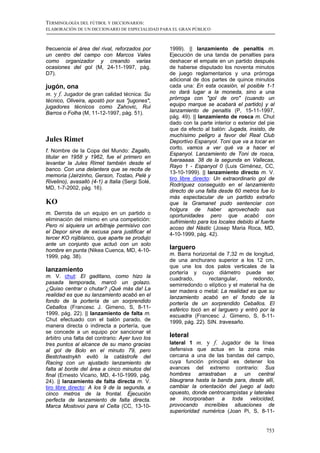 TERMINOLOGÍA DEL FÚTBOL Y DICCIONARIOS:
ELABORACIÓN DE UN DICCIONARIO DE ESPECIALIDAD PARA EL GRAN PÚBLICO



frecuencia el área del rival, reforzados por      1999). || lanzamiento de penaltis m.
un centro del campo con Marcos Vales              Ejecución de una tanda de penalties para
como organizador y creando varias                 deshacer el empate en un partido después
ocasiones del gol (M, 24-11-1997, pág.            de haberse disputado los noventa minutos
D7).                                              de juego reglamentarios y una prórroga
                                                  adicional de dos partes de quince minutos
jugón, ona                                        cada una: En esta ocasión, el posible 1-1
m. y f. Jugador de gran calidad técnica: Su       no dará lugar a la moneda, sino a una
técnico, Oliveira, apostó por sus "jugones",      prórroga con "gol de oro" (cuando un
jugadores técnicos como Zahovic, Rui              equipo marque se acabará el partido) y al
Barros o Folha (M, 11-12-1997, pág. 51).          lanzamiento de penaltis (P, 15-11-1997,
                                                  pág. 49). || lanzamiento de rosca m. Chut
                                                  dado con la parte interior o exterior del pie
                                                  que da efecto al balón: Jugada, insisto, de
                                                  muchísimo peligro a favor del Real Club
Jules Rimet                                       Deportivo Espanyol. Toni que va a tocar en
                                                  corto, vamos a ver qué va a hacer el
f. Nombre de la Copa del Mundo: Zagallo,
                                                  Espanyol. Lanzamiento de Toni de rosca,
titular en 1958 y 1962, fue el primero en
                                                  fueraaaaa. 38 de la segunda en Vallecas,
levantar la Jules Rimet también desde el
                                                  Rayo 1 - Espanyol 0 (Luis Giménez, CC,
banco. Con una delantera que se recita de
                                                  13-10-1999). || lanzamiento directo m. V.
memoria (Jairzinho, Gerson, Tostao, Pelé y
                                                  tiro libre directo: Un extraordinario gol de
Rivelino), avasalló (4-1) a Italia (Sergi Solé,
                                                  Rodríguez conseguido en el lanzamiento
MD, 1-7-2002, pág. 16).
                                                  directo de una falta desde 60 metros fue lo
                                                  más espectacular de un partido extraño
KO                                                que la Gramanet pudo sentenciar con
                                                  holgura de haber aprovechado sus
m. Derrota de un equipo en un partido o           oportunidades pero que acabó con
eliminación del mismo en una competición:         sufrimiento para los locales debido al fuerte
Pero ni siquiera un arbitraje permisivo con       acoso del Nàstic (Josep Maria Roca, MD,
el Depor sirve de excusa para justificar el       4-10-1999, pág. 42).
tercer KO rojiblanco, que aparte se produjo
ante un conjunto que actuó con un solo
hombre en punta (Nikea Cuenca, MD, 4-10-          larguero
1999, pág. 38).                                   m. Barra horizontal de 7,32 m de longitud,
                                                  de una anchurano superior a los 12 cm,
                                                  que une los dos palos verticales de la
lanzamiento                                       portería y cuyo diámetro puede ser
m. V. chut: El gaditano, como hizo la             cuadrado,        rectangular,     redondo,
pasada temporada, marcó un golazo.                semirredondo o elíptico y el material ha de
¿Quiso centrar o chutar? ¡Qué más da! La          ser madera o metal: La realidad es que su
realidad es que su lanzamiento acabó en el        lanzamiento acabó en el fondo de la
fondo de la portería de un sorprendido            portería de un sorprendido Ceballos. El
Ceballos (Francesc J. Gimeno, S, 8-11-            esférico tocó en el larguero y entró por la
1999, pág. 22). || lanzamiento de falta m.        escuadra (Francesc J. Gimeno, S, 8-11-
Chut efectuado con el balón parado, de            1999, pág. 22). SIN. travesaño.
manera directa o indirecta a portería, que
se concede a un equipo por sancionar el
árbitro una falta del contrario: Ayer tuvo los    leteral
tres puntos al alcance de su mano gracias         lateral 1 m. y f. Jugador de la línea
al gol de Bolo en el minuto 79, pero              defensiva que actua en la zona más
Bestchastnykh evitó la catástrofe del             cercana a una de las bandas del campo,
Racing con un ajustado lanzamiento de             cuya función principal es detener los
falta al borde del área a cinco minutos del       avances del extremo contrario: Sus
final (Ernesto Vicario, MD, 4-10-1999, pág.       hombres arrastraban a un central
24). || lanzamiento de falta directa m. V.        blaugrana hasta la banda para, desde allí,
tiro libre directo: A los 9 de la segunda, a      cambiar la orientación del juego al lado
cinco metros de la frontal. Ejecución             opuesto, donde centrocampistas y laterales
perfecta de lanzamiento de falta directa.         se incorporaban a toda velocidad,
Marca Mostovoi para el Celta (CC, 13-10-          provocando increíbles situaciones de
                                                  superioridad numérica (Joan Pi, S, 8-11-


                                                                                           753
 