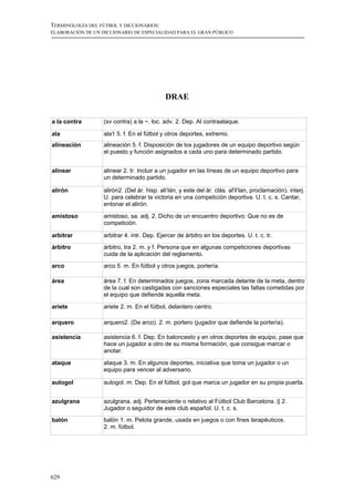 TERMINOLOGÍA DEL FÚTBOL Y DICCIONARIOS:
ELABORACIÓN DE UN DICCIONARIO DE ESPECIALIDAD PARA EL GRAN PÚBLICO




                                             DRAE

a la contra        (sv contra) a la ~. loc. adv. 2. Dep. Al contraataque.

ala                ala1 5. f. En el fútbol y otros deportes, extremo.
alineación         alineación 5. f. Disposición de los jugadores de un equipo deportivo según
                   el puesto y función asignados a cada uno para determinado partido.


alinear            alinear 2. tr. Incluir a un jugador en las líneas de un equipo deportivo para
                   un determinado partido.

alirón             alirón2. (Del ár. hisp. ali‘lán, y este del ár. clás. al'il‘lan, proclamación). interj.
                   U. para celebrar la victoria en una competición deportiva. U. t. c. s. Cantar,
                   entonar el alirón.

amistoso           amistoso, sa. adj. 2. Dicho de un encuentro deportivo: Que no es de
                   competición.

arbitrar           arbitrar 4. intr. Dep. Ejercer de árbitro en los deportes. U. t. c. tr.
árbitro            árbitro, tra 2. m. y f. Persona que en algunas competiciones deportivas
                   cuida de la aplicación del reglamento.
arco               arco 5. m. En fútbol y otros juegos, portería.

área               área 7. f. En determinados juegos, zona marcada delante de la meta, dentro
                   de la cual son castigadas con sanciones especiales las faltas cometidas por
                   el equipo que defiende aquella meta.

ariete             ariete 2. m. En el fútbol, delantero centro.

arquero            arquero2. (De arco). 2. m. portero (jugador que defiende la portería).

asistencia         asistencia 6. f. Dep. En baloncesto y en otros deportes de equipo, pase que
                   hace un jugador a otro de su misma formación, que consigue marcar o
                   anotar.

ataque             ataque 3. m. En algunos deportes, iniciativa que toma un jugador o un
                   equipo para vencer al adversario.

autogol            autogol. m. Dep. En el fútbol, gol que marca un jugador en su propia puerta.


azulgrana          azulgrana. adj. Perteneciente o relativo al Fútbol Club Barcelona. || 2.
                   Jugador o seguidor de este club español. U. t. c. s.
balón              balón 1. m. Pelota grande, usada en juegos o con fines terapéuticos.
                   2. m. fútbol.




629
 