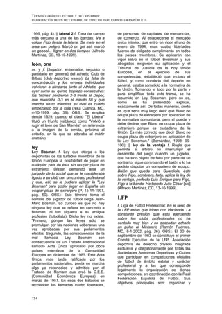 TERMINOLOGÍA DEL FÚTBOL Y DICCIONARIOS:
ELABORACIÓN DE UN DICCIONARIO DE ESPECIALIDAD PARA EL GRAN PÚBLICO



1999, pág. 4). || lateral 2 f. Zona del campo    de personas, de capitales, de mercancías,
más cercana a una de las bandas: Va a            de comercio. Al establecerse el mercado
colgar Figo desde la lateral. Se mete en el      único interior, que entró en vigor el uno de
área con peligro. Marcó un gol así, marcó        enero de 1994, esas cuatro libertades
un gooool... Illgner en dos tiempos (Alfredo     fuieron de obligado cumplimiento en todos
Martínez, CC, 13-10-1999).                       los países miembros. Se aplicaron con
                                                 vigor salvo en el fútbol. Bossman y sus
león, ona                                        abogados exigieron su aplicación y el
m. y f. [Jugador, entrenador, seguidor o         Tribunal de Justicia de la hoy Unión
partidario en general] del Athletic Club de      Europea, en el ejercicio de sus
Bilbao (club deportivo vasco): La falta de       competencias, estableció que incluso el
concentración y los errores individuales         fútbol, y como corolario del deporte en
volvieron a alinearse junto al Athletic, que     general, estaba sometido a la normativa de
ayer sumó su quinto tropiezo consecutivo:        la Unión. Tomando el todo por la parte y
los 'leones' perdieron 2-3 frente al Depor,      para simplificar toda esta trama, se ha
que mandaba 0-3 en el minuto 58 y que            resumido en Ley Bossman, pero no es,
marcha sexto mientras su rival es cuarto         como      se    ha    pretendido    explicar,
empezando por la cola (Nika Cuenca, MD,          exactamente así. De todas maneras, cierto
4-10-1999, pág. 38). OBS.: Se emplea             es, que sería muy largo decir que Blanc no
desde 1929, cuando el diario "El Liberal"        ocupa plaza de extranjero por aplicación de
tituló un triunfo rojiblanco como "Volvió a      la normativa comunitaria, pero sí puede y
rugir el león de San Mamés" en referencia        debe decirse que Blanc no ocupa plaza de
a la imagen de la ermita, próxima al             extranjero porque es ciudadano de la
estadio, en la que se adoraba al mártir          Unión. Es más correcto que decir Blanc no
cristiano.                                       ocupa plaza de extranjero en aplicación de
                                                 la Ley Bossman." (Bernárdez, 1998: 99-
                                                 100). || ley de la ventaja f. Regla que
ley                                              permite al árbitro no interrumpir el
Ley Bosman f. Ley que otorga a los               desarrollo del juego cuando un jugador,
deportistas de los Estados miembros de la        que ha sido objeto de falta por parte de un
Unión Europea la posibilidad de jugar en         contrario, sigue controlando el balón o lo ha
cualquier país de ésta sin ocupar plaza de       podido disputar un compañero de equipo:
extranjero: Olsson demandó ante un               Balón que queda para Guardiola, éste
juzgado de lo social que se le consideraba       sobre Figo, sombrero, falta, aplica la ley de
ligado a su club con un contrato profesional     la ventaja, perfecto Luis Enrique para Figo,
y que, así, se le pudiera aplicar la "Ley        Figo a la banda. Ha tapado Julio César [sic]
Bosman" para poder jugar en España sin           (Alfredo Martínez, CC, 13-10-1999).
ocupar plaza de extranjero (P, 15-11-1997,
pág. 50). OBS.: Este término toma el
nombre del jugador de fútbol belga Jean-         LFP
Marc Bosman. Lo curioso es que no hay
                                                 f. Liga de Fútbol Profesional: En el seno de
ninguna ley que se refiera en concreto a
                                                 la LFP están que trinan con Hacienda. La
Bosman, ni tan siquiera a su antigua
                                                 constante presión que está ejerciendo
profesión (futbolista). Dicha ley no existe.
                                                 sobre los clubs profesionales no ha
"Primero, porque las leyes sólo se
                                                 sentado muy bien y no descartan echarle
promulgan por las naciones soberanas una
                                                 un pulso al Ministerio (Ramón Fuentes,
vez aprobadas por sus parlamentos
                                                 MD, 8-1-2002, pág. 26). OBS.: El 30 de
electos. Segundo, las consecuencias de la
                                                 septiembre de 1983 se constituye el primer
mal     llamada      Ley    Bosman       son
                                                 Comité Ejecutivo de la LFP. Asociación
consecuencia de un Tratado Internacional
                                                 deportiva de derecho privado integrada
llamado Acta Única aprobado por doce
                                                 exclusiva y obligatoriamente por todas las
países miembros de la Comunidad
                                                 Sociedades Anónimas Deportivas y Clubes
Europea en diciembre de 1985. Este Acta
                                                 que participan en competiciones oficiales
Única, más tarde ratificada por los
                                                 de fútbol de ámbito estatal y carácter
parlamentos nacionales, ponía en marcha
                                                 profesional y a las que corresponde
algo ya reconocido y admitido por el
                                                 legalmente la organización de dichas
Tratado de Romam que creó la C.E.E.
                                                 competiciones, en coordinación con la Real
(Comunidad Económica Europea) en
                                                 Federación Espalola de Fútbol. Sus
marzo de 1957. En esos dos tratados se
                                                 objetivos principales son: organizar y
reconocen las llamadas cuatro libertades,


754
 