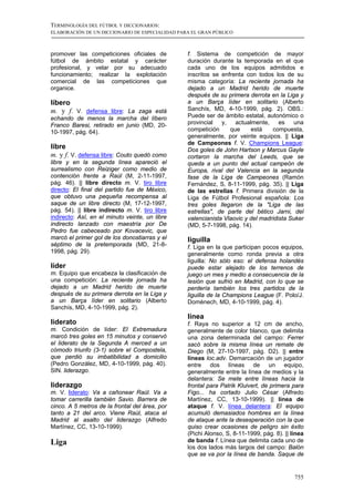 TERMINOLOGÍA DEL FÚTBOL Y DICCIONARIOS:
ELABORACIÓN DE UN DICCIONARIO DE ESPECIALIDAD PARA EL GRAN PÚBLICO



promover las competiciones oficiales de          f. Sistema de competición de mayor
fútbol de ámbito estatal y carácter              duración durante la temporada en el que
profesional, y velar por su adecuado             cada uno de los equipos admitidos e
funcionamiento; realizar la explotación          inscritos se enfrenta con todos los de su
comercial de las competiciones que               misma categoría: La reciente jornada ha
organice.                                        dejado a un Madrid herido de muerte
                                                 después de su primera derrota en la Liga y
líbero                                           a un Barça líder en solitario (Alberto
m. y f. V. defensa libre: La zaga está           Sanchís, MD, 4-10-1999, pág. 2). OBS.:
echando de menos la marcha del líbero            Puede ser de ámbito estatal, autonómico o
Franco Baresi, retirado en junio (MD, 20-        provincial   y,   actualmente,     es   una
10-1997, pág. 64).                               competición     que     está    compuesta,
                                                 generalmente, por veinte equipos. || Liga
                                                 de Campeones f. V. Champions League:
libre                                            Dos goles de John Hartson y Marcus Gayle
m. y f. V. defensa libre: Couto quedó como       cortaron la marcha del Leeds, que se
libre y en la segunda línea apareció el          queda a un punto del actual campeón de
surrealismo con Reiziger como medio de           Europa, rival del Valencia en la segunda
contención frente a Raúl (M, 2-11-1997,          fase de la Liga de Campeones (Ramón
pág. 46). || libre directo m. V. tiro libre      Fernández, S, 8-11-1999, pág. 35). || Liga
directo: El final del partido fue de México,     de las estrellas f. Primera división de la
que obtuvo una pequeña recompensa al             Liga de Fútbol Profesional española: Los
saque de un libre directo (M, 17-12-1997,        tres goles llegaron de la "Liga de las
pág. 54). || libre indirecto m. V. tiro libre    estrellas", de parte del bético Jarni, del
indirecto: Así, en el minuto veinte, un libre    valencianista Vlaovic y del madridista Suker
indirecto lanzado con maestría por De            (MD, 5-7-1998, pág. 14).
Pedro fue cabeceado por Kovacevic, que
marcó el primer gol de los donostiarras y el     liguilla
séptimo de la pretemporada (MD, 21-8-            f. Liga en la que participan pocos equipos,
1998, pág. 29).                                  generalmente como ronda previa a otra
                                                 liguilla: No sólo eso: el defensa holandés
líder                                            puede estar alejado de los terrenos de
m. Equipo que encabeza la clasificación de       juego un mes y medio a consecuencia de la
una competición: La reciente jornada ha          lesión que sufrió en Madrid, con lo que se
dejado a un Madrid herido de muerte              perdería también los tres partidos de la
después de su primera derrota en la Liga y       liguilla de la Champions League (F. Polo/J.
a un Barça líder en solitario (Alberto           Domènech, MD, 4-10-1999, pág. 4).
Sanchís, MD, 4-10-1999, pág. 2).
                                                 línea
liderato                                         f. Raya no superior a 12 cm de ancho,
m. Condición de líder: El Extremadura            generalmente de color blanco, que delimita
marcó tres goles en 15 minutos y conservó        una zona determinada del campo: Ferrer
el liderato de la Segunda A merced a un          sacó sobre la misma línea un remate de
cómodo triunfo (3-1) sobre el Compostela,        Diego (M, 27-10-1997, pág. D2). || entre
que perdió su imbatibilidad a domicilio          líneas loc.adv. Demarcación de un jugador
(Pedro González, MD, 4-10-1999, pág. 40).        entre dos líneas de un equipo,
SIN. liderazgo.                                  generalmente entre la línea de medios y la
                                                 delantera: Se mete entre líneas hacia la
liderazgo                                        frontal para Patrik Kluivert, de primera para
m. V. liderato: Va a cañonear Raúl. Va a         Figo... ha cortado Julio César (Alfredo
tomar carrerilla también Savio. Barrera de       Martínez, CC, 13-10-1999). || línea de
cinco. A 5 metros de la frontal del área, por    ataque f. V. línea delantera: El equipo
tanto a 21 del arco. Viene Raúl, ataca el        acumuló demasiados hombres en la línea
Madrid al asalto del liderazgo (Alfredo          de ataque ante la desesperación con la que
Martínez, CC, 13-10-1999).                       quiso crear ocasiones de peligro sin éxito
                                                 (Pichi Alonso, S, 8-11-1999, pág. 8). || línea
Liga                                             de banda f. Línea que delimita cada uno de
                                                 los dos lados más largos del campo: Balón
                                                 que se va por la línea de banda. Saque de


                                                                                           755
 