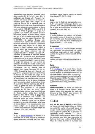 TERMINOLOGÍA DEL FÚTBOL Y DICCIONARIOS:
ELABORACIÓN DE UN DICCIONARIO DE ESPECIALIDAD PARA EL GRAN PÚBLICO



aniquilaban como extremo, quedaba como           por tanto, córner y se ha comido un penalti
única punta (M, 2-11-1997, pág. 46). ||          Díaz Vega (CC, 13-10-1999).
adelantar las líneas v.tr. Avanzar <un
equipo> las líneas defensiva, de medios y        lista
delantera para crear más peligro en el           caerse de la lista de convocados v.pr.
juego de ataque: En la segunda parte, la         Salir <un jugador> del equipo durante una
Real bajó un poco el ritmo y permitió que el     jornada: Juan Eduardo Esnáider ha "caído"
Udinense adelantara sus líneas y se fuera        de la lista de convocados a causa de la
hacia delante (MD, 24-8-1998, pág. 21). ||       gripe (P, 4-1-1998, pág. 36).
coger la línea de juego v.tr. Jugar <un
jugador o un equipo> de acuerdo con sus          llegada
propósitos: Bueno, el Barça había cogido         f. Acción de llegar <un equipo> con el balón
otra vez, a raíz de meter el segundo gol, un     controlado cerca de la portería contraria:
poquito la línea de juego (Alexanko, CC,         De momento, siete llegadas del Barcelona
13-10-1999). || estirar líneas v.tr.             por una tan sólo del Real Madrid (Miguel
Aumentar <un equipo> los espacios entre          Ángel Muñoz, CC, 4-11-2001).
las líneas defensiva, de medios y delantera
para crear más peligro en el juego de
ataque: La Real, entonces, estiró líneas y       luminoso
poco a poco fue recuperando parte del            m. V. marcador 1: Un duro disparo, aunque
dominio que hasta entonces era del               sin aparentes complicaciones, de Julius
Olympiakos (MD, 17-8-1998, pág. 20). SIN.        Aghahowa sorprendió al meta realista y
estirarse. || fortalecer la línea de medio       colocó el empate en el luminoso (M, 30-12-
campo v.tr. Incorporar <un entrenador>           1999)
más jugadores en el centro del campo para        http://www.el-
tener la posesión del balón y, así, controlar    mundo.es/1999/12/30/deportes/30N0106.ht
el juego de ataque: Lo que quiere es             ml
fortalecer la línea de medio campo para
que, al estar el Barcelona con uno menos,        luna
lógicamente con un hombre más el                 media luna
Madrid... [sic] (Javier Clemente, CC, 13-10-     f. V. medialuna: A la media hora, Urrutia
1999). || ganar la línea v.tr. Superar <un       marcó un golazo desde la media luna del
jugador> a un jugador contrario en la línea      área al agarrar un tremendo voleón tras un
de banda: En el cuatro de juego de la            rechace (Alberto García, MD, 29-04-2002).
segunda parte, tomó la pelota en la línea        http://www.elmundodeportivo.es/publica/Pu
de tres cuartos, se fue al abordaje, ganó la     blica?id_pagina=781&id_formato=114&arra
línea, la frontal, y con la pierna izquierda     y_par=COMPID&array_val=41581548&arra
lanzó un misil, un obús, un torpedo al fondo     y_par=UPPERID&array_val=100403
de la portería (Alfredo Martínez, CC, 13-10-
1999). || ganar la línea de fondo v.tr.          madera
Superar <un jugador> a un jugador                lamer la madera v.tr. Rozar <el balón> el
contrario en la línea de fondo: Balón            poste o el larguero de la portería: Hubo
correcto, balón corrido, va a ganar la línea     cuatro goles, ocho paradas del meta del
de fondo, balón atrás [sic] (Alfredo             Dinamo y tres "chuts" que lamieron la
Martínez, CC, 13-10-1999). || pegar las          madera (P, 22-10-1997, pág. 45).
líneas v.tr. Disminuir <un equipo> los
espacios entre las líneas defensiva, de
medios y delantera para que el equipo            Madrid
contrario tenga más dificultades a la hora
de pasar el balón y, en consecuencia, cree       Así, así, así gana el Madrid loc.adv. Modo
menos peligro en el juego de ataque:             de perder el Real Madrid Club de Fútbol
Celades se quedó solo sin poder pegar las        demostrando cierta inferioridad sobre el
líneas (P, 2-12-1997, pág. 46).                  equipo rival:Y ahora el grito de guerra. "Así,
                                                 así, así gana el Madrid". No va ganando, va
linier                                           perdiendo (David Sánchez, CC, 13-10-
m. y f. V. árbitro asistente: Ni siquiera va a   1999). OBS.: Antiguamente, se coreaba en
consultar con el linier porque no ha hecho       los estadios esta letra para denunciar el
ningún gesto para consultar con Díaz Vega,       trato de favor que recibía el Real Madrid
                                                 Club de Fútbol durante el mandato del



                                                                                           757
 