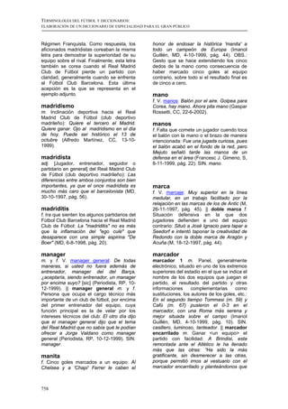 TERMINOLOGÍA DEL FÚTBOL Y DICCIONARIOS:
ELABORACIÓN DE UN DICCIONARIO DE ESPECIALIDAD PARA EL GRAN PÚBLICO



Régimen Franquista. Como respuesta, los          honor de endosar la histórica 'manita' a
aficionados madridistas coreaban la misma        todo un campeón de Europa (Imanol
letra para demostrar la superioridad de su       Guillén, MD, 4-10-1999, pág. 44). OBS.:
equipo sobre el rival. Finalmente, esta letra    Gesto que se hace extendiendo los cinco
también se corea cuando el Real Madrid           dedos de la mano como consecuencia de
Club de Fútbol pierde un partido con             haber marcado cinco goles al equipo
claridad, generalmente cuando se enfrenta        contrario, sobre todo si el resultado final es
al Fútbol Club Barcelona. Esta última            de cinco a cero.
acepción es la que se representa en el
ejemplo adjunto.                                 mano
                                                 f. V. manos: Balón por el aire. Golpea para
madridismo                                       Corea, hay mano. Ahora pita mano (Gaspar
m. Inclinación deportiva hacia el Real           Rossetti, CC, 22-6-2002).
Madrid Club de Fútbol (club deportivo
madrileño): Quiere el tercero el Madrid.         manos
Quiere ganar. Ojo al madridismo en el día        f. Falta que comete un jugador cuendo toca
de hoy. Puede ser histórico el 13 de             el balón con la mano o el brazo de manera
octubre (Alfredo Martínez, CC, 13-10-            intencionada: Fue una jugada curiosa, pues
1999).                                           el balón acabó en el fondo de la red, pero
                                                 Mejuto señaló tarde las manos de un
madridista                                       defensa en el área (Francesc J. Gimeno, S,
adj. [Jugador, entrenador, seguidor o            8-11-1999, pág. 22). SIN. mano.
partidario en general] del Real Madrid Club
de Fútbol (club deportivo madrileño): Las
diferencias entre ambos conjuntos son bien
importantes, ya que el once madridista es        marca
mucho más caro que el barcelonista (MD,          f. V. marcaje: Muy superior en la línea
30-10-1997, pág. 56).                            medular, en un trabajo facilitado por la
                                                 relajación en las marcas de los de Antic (M,
madriditis                                       26-11-1997, pág. 45). || doble marca f.
f. Ira que sienten los algunos partidarios del   Situación defensiva en la que dos
Fútbol Club Barcelona hacia el Real Madrid       jugadores defienden a uno del equipo
Club de Fútbol: La "madriditis" no es más        contrario: Situó a José Ignacio para tapar a
que la inflamación del "ego culé" que            Seedorf e intentó taponar la creatividad de
desaparece con una simple aspirina "De           Redondo con la doble marca de Aragón y
Boer" (MD, 6-8-1998, pág. 20).                   Acuña (M, 18-12-1997, pág. 44).

manager                                          marcador
m. y f. V. manager general: De todas             marcador 1 m. Panel, generalmente
maneras, si usted no fuera además de             electrónico, situado en uno de los extremos
entrenador, manager del del Barça,               superiores del estadio en el que se indica el
¿aceptaría, siendo entrenador, un manager        nombre de los dos equipos que juegan el
por encima suyo? [sic] (Periodista, RP, 10-      partido, el resultado del partido y otras
12-1999). || manager general m. y f.             informaciones      complementarias     como
Persona que ocupa el cargo técnico más           sustituciones, los autores de los goles, etc.:
importante de un club de fútbol, por encima      En el segundo tiempo Tommasi (m. 59) y
del primer entrenador del equipo, cuya           Cafú (m. 67) pusieron el 0-3 en el
función principal es la de velar por los         marcador, con una Roma más serena y
intereses técnicos del club: El otro día dijo    mejor situada sobre el campo (Imanol
que el manager general dijo que el tema          Guillén, MD, 4-10-1999, pág. 10). SIN.
del Real Madrid que no sabía qué le podían       casillero, luminoso, tanteador. || marcador
ofrecer a Jorge Valdano como manager             encarrilado m. Ganar <un equipo> el
general (Periodista, RP, 10-12-1999). SIN.       partido con facilidad: A Brindisi, esta
manager.                                         remontada ante el Atlético le ha llenado
                                                 más que las otras: “Ha sido la más
manita                                           gratificante, sin desmerecer a las otras,
f. Cinco goles marcados a un equipo: Al          porque permitió irnos al vestuario con el
Chelsea y a 'Chapi' Ferrer le caben el           marcador encarrilado y planteándonos que



758
 
