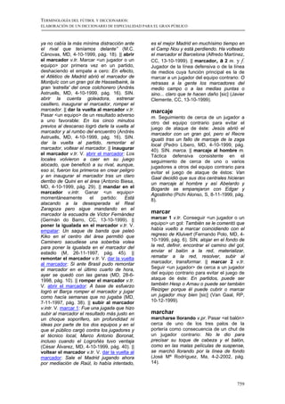 TERMINOLOGÍA DEL FÚTBOL Y DICCIONARIOS:
ELABORACIÓN DE UN DICCIONARIO DE ESPECIALIDAD PARA EL GRAN PÚBLICO



ya no cabía la más mínima distracción ante       es el mejor Madrid en muchísimo tiempo en
el rival que teníamos delante” (M.C.             el Camp Nou y está perdiendo. Ha volteado
Cánovas, MD, 4-10-1999, pág. 18). || abrir       el marcador el Barcelona (Alfredo Martínez,
el marcador v.tr. Marcar <un jugador o un        CC, 13-10-1999). || marcador, a 2 m. y f.
equipo> por primera vez en un partido,           Jugador de la línea defensiva o de la línea
deshaciendo el empate a cero: En efecto,         de medios cuya función principal es la de
el Atlético de Madrid abrió el marcador de       marcar a un jugador del equipo contrario: O
Montjuïc con un gran gol de Hasselbaink, la      retrasas a la gente los marcadores del
gran 'estrella' del once colchonero (Andrés      medio campo o a las medias puntas o
Astruells, MD, 4-10-1999, pág. 16). SIN.         sino... claro que te hacen daño [sic] (Javier
abrir la cuenta goleadora, estrenar              Clemente, CC, 13-10-1999).
casillero, inaugurar el marcador, romper el
marcador. || dar la vuelta al marcador v.tr.     marcaje
Pasar <un equipo> de un resultado adverso        m. Seguimiento de cerca de un jugador a
a uno favorable: En los cinco minutos            otro del equipo contrario para evitar el
previos al descanso logró darle la vuelta al     juego de ataque de éste: Jesús abrió el
marcador y al rumbo del encuentro (Andrés        marcador con un gran gol, pero el Recre
Astruells, MD, 4-10-1999, pág. 16). SIN.         igualó tras un fallo de marcaje de la zaga
dar la vuelta al partido, remontar el            local (Pedro Líbero, MD, 4-10-1999, pág.
marcador, voltear el marcador. || inaugurar      40). SIN. marca. || marcaje al hombre m.
el marcador v.tr. V. abrir el marcador: Los      Táctica defensiva consistente en el
locales volvieron a caer en su juego             seguimiento de cerca de uno o varios
alocado, que benefició a su rival, aunque,       jugadores a otros del equipo contrario para
eso sí, fueron los primeros en crear peligro     evitar el juego de ataque de éstos: Van
y en inaugurar el marcador tras un claro         Gaal decidió que sus dos centrales hicieran
derribo de Quini en el área (Antonio Biesa,      un marcaje al hombre y así Abelardo y
MD, 4-10-1999, pág. 29). || mandar en el         Bogarde se emparejaron con Edgar y
marcador v.intr. Ganar <un equipo>               Agostinho (Pichi Alonso, S, 8-11-1999, pág.
momentáneamente         el    partido:  Está     8).
atacando a la desesperada el Real
Zaragoza pero sigue mandando en el
marcador la escuadra de Víctor Fernández         marcar
(Germán do Barro, CC, 13-10-1999). ||            marcar 1 v.tr. Conseguir <un jugador o un
poner la igualada en el marcador v.tr. V.        equipo> un gol: También se le comentó que
empatar: Un saque de banda que peleó             había vuelto a marcar coincidiendo con el
Kiko en el centro del área permitió que          regreso de Kluivert (Fernando Polo, MD, 4-
Caminero sacudiese una soberbia volea            10-1999, pág. 6). SIN. alojar en el fondo de
para poner la igualada en el marcador del        la red, definir, encontrar el camino del gol,
estadio (M, 26-11-1997, pág. 45). ||             enviar el balón a la red, materializar,
remontar el marcador v.tr. V. dar la vuelta      rematar a la red, resolver, subir al
al marcador: Si ante Brasil pudo remontar        marcador, transformar. || marcar 2 v.tr.
el marcador en el último cuarto de hora,         Seguir <un jugador> de cerca a un jugador
ayer se quedó con las ganas (MD, 28-6-           del equipo contrario para evitar el juego de
1998, pág. 10). || romper el marcador v.tr.      ataque de éste: En partidos, puede ser
V. abrir el marcador: A base de esfuerzo         también Hesp o Arnau o puede ser también
logró el Barça romper el marcador y jugar        Reiziger porque él puede cubrir o marcar
como hacía semanas que no jugaba (MD,            un jugador muy bien [sic] (Van Gaal, RP,
7-11-1997, pág. 38). || subir al marcador        10-12-1999).
v.intr. V. marcar 1: Fue una jugada que hizo
subir al marcador el resultado más justo en      marchar
un choque soporífero, sin profundidad ni         marcharse llorando v.pr. Pasar <el balón>
ideas por parte de los dos equipos y en el       cerca de uno de los tres palos de la
que el público cargó contra los jugadores y      portería como consecuencia de un chut de
el técnico local, Marco Antonio Boronat,         un jugador contrario: No le dio para
incluso cuando el Logroñés tuvo ventaja          precisar su toque de cabeza y el balón,
(César Álvarez, MD, 4-10-1999, pág. 40). ||      como en las malas películas de suspense,
voltear el marcador v.tr. V. dar la vuelta al    se marchó llorando por la línea de fondo
marcador: Sale el Madrid jugando ahora           (José Mª Rodríguez, Ma, 4-2-2002, pág.
por mediación de Raúl, lo había intentado,       14).



                                                                                          759
 