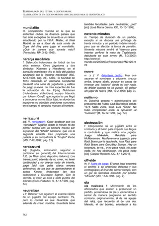 TERMINOLOGÍA DEL FÚTBOL Y DICCIONARIOS:
ELABORACIÓN DE UN DICCIONARIO DE ESPECIALIDAD PARA EL GRAN PÚBLICO



                                                 también facultades para neutralizar, ¿no?
mundialito                                       [sic] (José María García, CC, 13-10-1999).
m. Competición mundial en la que se
enfrentan clubes de diversos países que          noventa minutos
han sido escogidos de acuerdo a un ránkin        m. Tiempo de duración de un partido,
establecido por la FIFA: Míster, el Real         excepto si se disputa una prórroga de
Madrid se va a librar de esta ronda de           trenta minutos y un período indeterminado
Copa del Rey para jugar el mundialito.           para que se efectúe la tanda de penaltis:
¿Qué le parece que suceda esto?                  Noventa minutos tendrá el Valencia para
(Periodista, RP, 3-12-1999).                     intentar perforar la meta de Taglialatela,
                                                 debutante en este torneo (M, 7-3-2000)
naranja mecánica                                 http://www.el-
f. Selección holandesa de fútbol de los          mundo.es/2000/03/07/deportes/07N0120.ht
años setenta: Cinco jugadores y dos              ml
símbolos (Koeman y Neeskens) en el
banquillo mantienen vivo el idilio del público   nueve
azulgrana con la "naranja mecánica" (MD,         m. y f. V. delantero centro: Hay que
12-6-1998, pág. 26). OBS.: El Mundial de         sacarse el sombrero y adorarlo, brazos
1974 celebrado en Alemania Occidental            arriba, brazos abajo, porque es capaz de
presentó una serie de jugadores y estilos        inventar una "rabona" donde no hay nada,
de juego nuevos. Lo más espectacular fue         de driblar cuando no se puede, de golear
la actuación de los Flying Dutchmen              sin jugar de nueve (MD, 19-2-1998, pág. 3).
(Holandeses Voladores), equipo liderado
por Johann Cruyff, que jugaba lo que llegó       nuñismo
a conocerse como fútbol total, en donde los      m. Doctrina gestora y administrativa del
jugadores no adoptan posiciones concretas        presidente del Fútbol Club Barcelona desde
en el campo ni tampoco marcan al hombre.         1978 hasta 2002, José Luis Núñez: No
                                                 hubo complicidad entre la oposición al
                                                 "nuñismo" (M, 14-12-1997, pág. 54).

neriazzurri
adj. V. neroazzurri: Cabe destacar que los       obstrucción
"neriazzurri" jugaron desde el minuto 46 del     f. Interposición de un jugador entre el
primer tiempo con un hombre menos por            contrario y el balón para impedir que llegue
expulsión del "Cholo" Simeone, que vio la        a controlarlo y que realice una jugada:
segunda amarilla tras propinarle una             Juega       Makelele,     Makelele      para
patada a su compatriota la "brujita" Verón       McManaman, McManamana jugando para
(MD, 7-12-1997, pág. 31).                        Raúl Bravo por la izquierda, toca Raúl para
                                                 Raúl Bravo para González Blanco. Hay un
neroazzurri                                      taconazo, se va... y no pasa nada. No pasa
adj. [Jugador, entrenador, seguidor o            nada, no hay obstrucción. No pasa nada
partidario en general] del Internazionale        [sic] (Gaspar Rossetti, CC, 4-11-2001).
F.C. de Milán (club deportivo italiano): Los
‘neroazzurri’, además de no crear, no tener      off-side
continuidad y no ofrecer nada de interés,        m. V. fuera de juego: El once local encontró
pagó [sic] con goles claros errores              el premio a su ordenada defensa y sus
defensivos, de los que se aprovecharon el        contragolpes al final del primer tiempo, con
sueco Kennet Andersson (en dos                   un gol de Setvallas discutido por posible
ocasiones) y Giuseppe Signori. Con la            "off-side" (MD, 15-8-1998, pág. 2).
derrota, el Inter ya está a siete puntos del
liderato (Enzo Palladini, S, 8-11-1999, pág.
34).                                             ola
                                                 ola mexicana f. Movimiento de los
                                                 aficionados que asisten a presenciar un
neutralizar                                      partido, poniéndose de pie y volviéndose a
v.tr. Detener <un jugador> el avance rápido      sentar de manera progresiva en sentido
de un jugador del equipo contrario: Ya,          contrario, originariamnte, al de las agujas
pero lo normal es que Guardiola que              del reloj, que recuerda al de una ola:
además de crear, hombre, Guardiola tiene         Manolo, el del bombo, enardeció a los


762
 