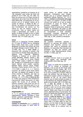 TERMINOLOGÍA DEL FÚTBOL Y DICCIONARIOS:
ELABORACIÓN DE UN DICCIONARIO DE ESPECIALIDAD PARA EL GRAN PÚBLICO



espectadores señalando los tiempos de la         medio centro, el volante central del
"ola mexicana" poco antes del inicio del         Barcelona. Entregando para Rivaldo.
partido (P, 20-11-1997, pág. 44). OBS.: Se       Rivaldo que va a cambiar totalmente la
llama así porque tuvo su origen durante la       orientación (Alfredo Martínez, CC, 13-10-
celebración de la fase final del Mundial de      1999). || cambiar la orientación del juego
fútbol México'86, concretamente se vio por       v.tr. Pasar <un jugador> el balón al lado
primera vez en el estadio Azteca de la           contrario del campo en el que se estaba
capital de México. || hacer la ola v.tr.         acumulando el juego de ataque: Sus
Simular <el público> el movimiento de las        hombres arrastraban a un central
olas levantándose del asiento con los            blaugrana hasta la banda para, desde allí,
brazos en alto de manera continua y              cambiar la orientación del juego al lado
consecutiva: Ante un Depor batido por            opuesto, donde centrocampistas y laterales
coraje y agresividad, por ilusión y por          se incorporaban a toda velocidad,
ganas, el equipo de Moré se dio un festín        provocando increíbles situaciones de
mientras su público hacía la ola (Arturo         superioridad numérica (Joan Pi, S, 8-11-
Alvarado, MD, 14-1-2002, pág. 25).               1999, pág. 4). SIN. cambiar la orientación.

once                                             osasunista
once 1 m. V. alineación: El tanto visitante      adj. [Jugador, entrenador, seguidor o
(m. 77) llevó la rúbrica del ex madridista       partidario en general] del Athletic Club
Davor Suker, titular ayer y junto a Denis        Osasuna (club deportivo navarro): Las
Bergkamp el hombre más incisivo del once         amarillas que vieron el alavesista Ibon
de Arsène Wenger (Imanol Guillén, MD, 4-         Begoña y el osasunista Pipa Gancedo les
10-1999, pág. 10). || once inicial m.            convierten en baja por sanción ante
Alineación que comienza el partido: Ese          Tenerife y Celta respectivamente (Felipe
once inicial con Andrés Palop bajo palos, la     Gil, MD, 7-1-2002, pág. 24).
defensa      para    Anglomá,      Bjorklung,
Pellegrino y Carboni, en el centro del           pachanga
campo Mendieta, Albelda, Gerard y Kily           f. Partido informal: Como si un grupo de
González y arriba en la punta Claudio            amigos jugase una pachanga para
Javier “Piojo” López y Adrian “La cobra”         divertirse (MD, 29-6-1998, pág. 18).
Illie. Quedan en el banquillo junto a Héctor     palo
Cúper: Bartual como portero suplente,            m. V. poste: La suerte dio la espalda a la
Miroslav Djukic, Farinós, Óscar, Angulo,         Fiore en un remate al travesaño de
Sánchez y Denis Servan (Víctor Lluc, CC,         Batistuta y otro al palo de Rui Costa antes
13-10-1999). || once 2 m. y f. Extremo           del descanso (Imanol Guillén, MD, 4-10-
izquierda: Se metió el genio Savio dentro        1999, pág. 10). || bajo los palos loc.adv.
del área. Ha llegado con peligro el once.        En la zona ocupada por el portero: Bajo los
Cómo ruborizó a Abelardo, qué bien se            palos del próximo rival del Barça en la
marchó de Pep Guardiola (Alfredo                 Champions League –ambos se medirán en
Martínez, CC, 13-10-1999). || Once de Oro        Wembley el día 19 –se colocó David
m. Trofeo que otorga la FIFA (Federación         Seaman, que no había entrado en juego en
Internacional Fútbol Asociación) al mejor        lo que llevamos de campaña debido a una
jugador del mundo en la posición de              lesión (Imanol Guillén, MD, 4-10-1999, pág.
extremo izquierda: Este Once de Oro yo           10). || palo de córner m. Palo no
creo que es muy importante para mí y yo          puntiagudo de 1,50 m. de altura mínima
tiene [tengo] que seguir como estoy [sic]        situado a cada uno de los cuatro ángulos
(Rivaldo, RP, 2-12-1999).                        del campo con un banderín en su extremo
                                                 superior: Balón para Puyol en el palo de
organizador, a                                   córner, dejándola pasar, la envía fuera. Hay
m. y f. V. director de juego: Demasiados         saque de banda para España [sic] (Gaspar
organizadores: Espina, Shustikov y Vivar         Rossetti, CC, 22-6-2002). SIN. palo de
Dorado acabaron estorbándose (Ernesto            esquina. || palo de esquina m. V. palo de
Vicario, MD, 4-10-1999, pág. 24).                córner: Hay córner para el Real Madrid.
                                                 Buscó el portugués el Figolazo al Barça.
orientación                                      Lanzó Figo y el balón pegó en Xavi me
cambiar la orientación v.tr. V. cambiar la       parece y se fue hacia el palo de esquina
orientación del juego: El balón para el          (Gaspar Rossetti, CC, 4-11-2001). || palo
                                                 largo m. Poste de la portería que se


                                                                                         763
 