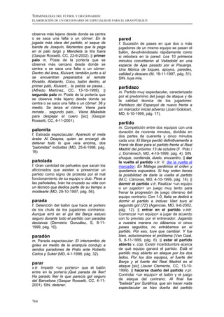 TERMINOLOGÍA DEL FÚTBOL Y DICCIONARIOS:
ELABORACIÓN DE UN DICCIONARIO DE ESPECIALIDAD PARA EL GRAN PÚBLICO



observa más lejano desde donde se centra
o se saca una falta o un córner: En la           pared
jugada más clara del partido, el saque de        f. Sucesión de pases en que dos o más
banda de Joaquín, Morientes que la pega          jugadores de un mismo equipo se pasan el
en el palo largo y Mendieta la tira fuera        balón, devolviéndoselo rápidamente como
(Gaspar Rossetti, CC, 22-6-2002). || primer      si rebotara en la pared: Los 10 primeros
palo m. Poste de la portería que se              minutos convirtieron al Valladolid en una
observa más cercano desde donde se               especie de Ajax pasado por el Pisuerga.
centra o se saca una falta o un córner:          Una fábrica de toques, apoyos, paredes,
Dentro del área, Kluivert, también junto a él    calidad y descaro (M, 18-11-1997, pág. 51).
se encuentran preparados al remate               SIN. tuya mía.
Rivaldo, Abelardo, Cocu, balón dentro, al
primer palo, Kluivert... la pelota se pasea...   partidazo
(Alfredo Martínez, CC, 13-10-1999). ||           m. Partido muy espectacular, caracterizado
segundo palo m. Poste de la portería que         por el predominio del juego de ataque y de
se observa más lejano desde donde se             la calidad técnica de los jugadores:
centra o se saca una falta o un córner: 36 y     Partidazo del Espanyol de nuevo frente a
medio. Se lanza el córner. Viene para            un marcador inicial adverso (Joan Golobart,
remate... segundo palo... Viene Makelele         MD, 4-10-1999, pág. 17).
para despejar el cuero [sic] (Gaspar
Rossetti, CC, 4-11-2001).
                                                 partido
                                                 m. Competición entre dos equipos con una
palomita                                         duración de noventa minutos, dividida en
f. Estirada espectacular: Apareció el meta       dos partes de cuarenta y cinco minutos
árabe Al Deayea, quien se encargó de             cada una: El Barça perdió definitivamente a
detener todo lo que veía encima, dos             Frank de Boer para el partido frente al Real
"palomitas" incluidas (MD, 25-6-1998, pág.       Madrid del próximo 13 de octubre (F. Polo /
18).                                             J. Domènech, MD, 4-10-1999, pág. 4). SIN.
                                                 choque, contienda, duelo, encuentro. || dar
pañolada                                         la vuelta al partido v.tr. V. dar la vuelta al
f. Gran cantidad de pañuelos que sacan los       marcador: En Málaga perdimos el orden y
aficionados que asisten a presenciar un          quedamos expuestos. Si hay orden tienes
partido como signo de protesta por el mal        la posibilidad de darle la vuelta al partido
funcionamiento de su equipo o club: Pese a       (M.C. Cánovas, MD, 4-10-1999, pág. 18). ||
las pañoladas, Iván ha cruzado su vida con       dormir el partido v.tr. Realizar <un equipo
un técnico que dedica parte de su tiempo a       o un jugador> un juego muy lento para
moldearle (MD, 29-10-1997, pág. 56).             frenar la progresión de juego ofensivo del
                                                 equipo contrario: Con 1-0, Italia se dedicó a
parada                                           dormir el partido e incluso Vieri tuvo el
f. Detención del balón que hace el portero       segundo gol (72') (Agencias, MD, 9-6-2002,
de los chuts de los jugadores contrarios:        pág. 12). || entrar en el partido v.intr.
Aunque erró en el gol del Barça estuvo           Comenzar <un equipo> a jugar de acuerdo
seguro durante todo el partido con paradas       con lo previsto por el entrenador: Jugando
decisivas (Demetrio González, S, 8-11-           a nuestra manera no dábamos ni cinco
1999, pág. 10).                                  pases seguidos, no entrábamos en el
                                                 partido. Por eso, tuve que cambiar. Y fue
paradón                                          bien, solucionamos el problema (Van Gaal,
m. Parada espectacular: El intercambio de        S, 8-11-1999, pág. 6). || estar el partido
goles en medio de la anarquía condujo a          abierto v. cop. Existir incertidumbre acerca
sendos paradones de Prats ante Roberto           de qué equipo ganará el partido: Está el
Carlos y Suker (MD, 4-1-1998, pág. 32).          partido muy abierto en ataque por los dos
                                                 lados. Por los dos equipos, el fuerte del
parar                                            Barça y el fuerte del Real Madrid es el
v.tr. Impedir <un portero> que el balón          ataque [sic] (Javier Clemente, CC, 13-10-
entre en la portería:¡Qué parada de Íker!        1999). || hacerse dueño del partido v.pr.
Ha parado Íker lo que parecía gol seguro         Controlar <un equipo> el balón y el juego
del Barcelona (Gaspar Rossetti, CC, 4-11-        de ataque del contrario: Al final fue
2001). SIN. detener.                             "bailada" por Suráfrica, que sin hacer nada
                                                 espectacular se hizo dueña del partido


764
 