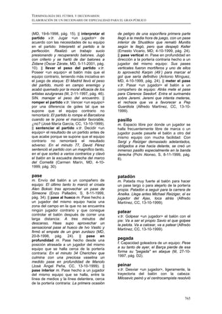 TERMINOLOGÍA DEL FÚTBOL Y DICCIONARIOS:
ELABORACIÓN DE UN DICCIONARIO DE ESPECIALIDAD PARA EL GRAN PÚBLICO



(MD, 19-6-1998, pág. 15). || interpretar el      de peligro de una soporífera primera parte
partido v.tr. Jugar <un jugador> de              llegó a la media hora de juego, con un pase
acuerdo con las necesidades de su equipo         interior de Shustikov que remató Munitis
en el partido: Interpretó el partido a la        según le llegó, pero que despejó Keller
perfección. Realizó un trabajo sucio             (Ernesto Vicario, MD, 4-10-1999, pág. 24).
presionando y recuperando balones. Jugó          || pase vertical m. Pase en profundidad en
con criterio y se hartó de dar balones a         dirección a la portería contraria hecho a un
Zidane (Óscar Zárate, MD, 5-11-2001, pág.        jugador del mismo equipo: Sus pases
10). || llevar el peso del partido v.tr.         verticales fueron mortíferos y uno de ellos
Poseer <un equipo> el balón más que el           lo aprovechó Karpin (49´) para marcar el
equipo contrario, teniendo más iniciativa en     gol que sería definitivo (Antonio Mínguez,
el juego de ataque: El Madrid llevó el peso      MD, 4-10-1999, pág. 24). || meter el pase
del partido, murió en campo enemigo y            v.tr. Pasar <un jugador> el balón a un
acabó quemado por la moral eficacia de los       compañero de equipo: Atrás mete el pase
artistas azulgranas (M, 2-11-1997, pág. 46).     para Clarence Seedorf. Entra el surinamés
SIN. manejar el peso del encuentro. ||           sobre Jeremi. Jeremi que intenta meterse,
romper el partido v.tr. Vencer <un equipo>       el rechace que va a favorecer a Pep
por una diferencia de goles tal que se           Guardiola (Alfredo Martínez, CC, 13-10-
supone que el equipo contrario no                1999).
remontará: El partido lo rompe el Barcelona
cuando se le pone el marcador favorable,         pasillo
¿no? (José María García, CC, 13-10-1999).        m. Espacio libre por donde un jugador se
|| sentenciar el partido v.tr. Decidir <un       halla frecuentemente libre de marca o un
equipo> el resultado de un partido antes de      jugador puede pasarle el balón a otro del
que acabe porque se supone que el equipo         mismo equipo con mucha facilidad: Con
contrario no remontará el resultado              Sergi y Reiziger demasiado adelantados,
adverso: En el minuto 77, David Pérez            obligados a irse hacia delante, se creó un
sentenció el partido con un magnífico tanto,     inmenso pasillo especialmente en la banda
en el que sorteó a varios contrarios y clavó     derecha (Pichi Alonso, S, 8-11-1999, pág.
el balón en la escuadra derecha del marco        8).
del Cornellà (Carmen Marín, MD, 4-10-
1999, pág. 30).

pase                                             patadón
m. Envío del balón a un compañero de             m. Patada muy fuerte al balón para hacer
equipo: El último tanto lo marcó el croata       un pase largo o para alejarlo de la portería
Alen Boksic tras aprovechar un pase de           propia: Patadón a seguir para la carrera de
Simeone (Enzo Palladini, S, 8-11-1999,           Anelka. Llega antes Michael Reiziger, el ex
pág. 34). || pase al hueco m. Pase hecho a       jugador del Ajax, toca atrás (Alfredo
un jugador del mismo equipo hacia una            Martínez, CC, 13-10-1999).
zona del campo en la que no se encuentra
ningún jugador contrario y que consigue          patear
controlar el balón después de correr una         v.tr. Golpear <un jugador> el balón con el
larga distancia: A tres minutos del              pie: Va a ser el propio Savio el que golpee
descanso, Haas supo aprovechar un                la pelota. Va a calcear, va a patear (Alfredo
sensacional pase al hueco de Ivo Vastic y        Martínez, CC, 13-10-1999).
firmó el empate de un gran zurdazo (MD,
20-8-1998, pág. 24). || pase en
profundidad m. Pase hecho desde una              pegada
posición atrasada a un jugador del mismo         f. Capacidad goleadora de un equipo: Pese
equipo que se halla cerca de la portería         a su tanto de ayer, el Barça pierde de esa
contraria: En el minuto 34 Cherichev que         forma su "pegada" en ataque (M, 27-10-
culmina con una preciosa vaselina un             1997, pág. D2).
medido pase en profundidad de Manolo
(José Ángel Peña, CC, 13-10-1999). ||            peinar
pase interior m. Pase hecho a un jugador         v.tr. Desviar <un jugador>, ligeramente, la
del mismo equipo que se halla, entre la          trayectoria del balón con la cabeza:
línea de medios y la línea delantera, cerca      Milosevic peinó y el centrocampista resolvió
de la portería contraria: La primera ocasión



                                                                                          765
 