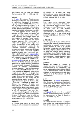 TERMINOLOGÍA DEL FÚTBOL Y DICCIONARIOS:
ELABORACIÓN DE UN DICCIONARIO DE ESPECIALIDAD PARA EL GRAN PÚBLICO



ante Alberto con un toque de maestro               el portero. Se la tiene que quitar
(Mariano Andrés, MD, 4-10-1999, pág. 38).          literalmente de encima ante la presencia
                                                   del versallés. Pelotazo para Luis Enrique
pelota                                             (Alfredo Martínez, CC, 13-10-1999).
m. V. balón: Sin embargo, Rivaldo apenas
dio juego y le llegaron muy pocas pelotas          pelotear
en condiciones (Redacción, S, 8-11-1999,           v.intr. Hacer <varios jugadores> pases
pág. 11). || pelota dividida f. Balón que no       continuados y rápidos para descolocar a
está en posesión de ningún jugador: Va a           los jugadores del equipo contrario: Bueno,
sacar Hesp. Ya ha puesto la pelota dividida        ahora yo creo que el Barcelona va a hacer
al salto. Rivaldo prolonga para Figo. Se la        un     poco   más      lo    que   estamos
lleva Michel Salgado (Alfredo Martínez, CC,        acostumbrados, a pelotear más y
13-10-1999). || pelota muerta f. Balón que,        aprovechando la posibilidad de espacios,
después de una jugada de peligro del               profundizar, que es lo que no ha hecho
equipo que ataca, queda casi inmóvil:              hasta ahora [sic] (Javier Clemente, CC, 13-
Balón peligroso para Anelka, dentro del            10-1999).
área golpea de cabeza. Pelota muerta.
Balón que vuela golpeado por Cocu                  pelotero, a
(Alfredo Martínez, CC, 13-10-1999). ||             m. y f. Jugador de mucha calidad técnica:
bailar con la pelota v.intr. Jugar <un             Pese a que el holandés reitera que cuenta
jugador o un equipo> de una manera muy             con Rivaldo, el brasileño no entra en sus
técnica y espectacular propia de los               planes iniciales de cara a la próxima
jugadores      brasileños     dominando       al   temporada. En cambio, sí lo hacen Gaizka
contrario con mucha superioridad: Sí, juega        Mendieta y 'Kily' González, dos hombres de
atrás, pero es Brasil y aquí hasta el portero      un perfil casi idéntico: buenos 'peloteros'
baila con la pelota (MD, 16-12-1997, pág.          que trabajan para el equipo, juegan en la
28). || bajar la pelota v.tr. V. bajar el balón:   medular, entran bien por la banda, tienen
Seedorf que baja la pelota, busca arriba la        mucha llegada y marcan bastantes goles
referencia de Anelka (Alfredo Martínez, CC,        (X. Muñoz/O. Domènech, MD, 10-6-2002,
13-10-1999). || conducir la pelota v.tr. V.        pág. 18).
conducir el balón: La bola ha caído en los
dominios de Michel Salgado que doma la
pelota con la pierna derecha, entregando
                                                   pelotón
de nuevo en corto para Julio César, viene          pelotón de cabeza m. Conjunto de
saliendo el brasileño, elegantemente               equipos que ocupa los primeros lugares de
conduce la pelota... Falta clara de Patrick        la clasificación de una competición: Tras
Kluivert [sic] (Alfredo Martínez, CC, 13-10-       perder la pasada jornada en Lecce (2-0), la
1999). || dormir la pelota v.tr. Realizar <un      Juve se mantiene en el pelotón de cabeza
equipo o un jugador> un juego muy                  gracias a un apurado triunfo en casa sobre
lentopoco beneficioso para los fines de su         el Venecia (1-0) (Fabio Licari, MD, 4-10-
equipo: Se entretiene demasiado. Rivaldo           1999, pág. 45).
duerme la pelota, cae, cae, no hay falta, se
la puede llevar el Madrid, recuperará Puyol,       pena
llega el canterano (Alfredo Martínez, CC,          pena máxima f. V. penalti: Rojas agarró a
13-10-1999). || empujar la pelota v.tr.            Figo dentro del área cuando el portugués
Golpear <un jugador> el balón para                 estaba solo ante el meta. El público del
introducirlo en la portería contraria con          Camp Nou pidió pena máxima (Pichi
mucha facilidad: Zubizarreta despejó lo que        Alonso, S, 8-11-1999, pág. 9).
pudo y Bogdanovic empujó la pelota hasta
el 1-0 (M, 23-11-1997, pág. 45). SIN.              penal
empujar. || matar la pelota v.tr. Controlar        m. V. penalti: Fue el héroe de su equipo al
<un jugador> el balón dejándolo inmóvil en         detener el penal de Balaguer y clasificar a
el suelo: Va Seedorf a matar la pelota en          los egarenses en la Copa de Catalunya
los tres cuartos. Tiene campo para avanzar         (MD, 22-8-1998, pág. 28).
(Alfredo Martínez, CC, 13-10-1999).
                                                   penalti
pelotazo                                           m. Sanción máxima impuesta a un equipo
m. Patada muy fuerte al balón para                 que comete una falta castigada con tiro
despejarlo de la zona defensiva: Va a sacar        libre directo dentro del área y que se


766
 