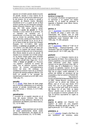 TERMINOLOGÍA DEL FÚTBOL Y DICCIONARIOS:
ELABORACIÓN DE UN DICCIONARIO DE ESPECIALIDAD PARA EL GRAN PÚBLICO



ejecuta con el balón parado desde el punto       perdonar
de penalti, situado a once metros de la          perdonar la segunda
portería, sin otra intervención defensiva que    v.tr. Incumplir <el árbitro> el reglamento por
la del portero: En el minuto 9, penalti y        no sancionar a un jugador con tarjeta
expulsión de Roberto Carlos. Mendieta            amarilla: Sí, le acaba de perdonar la
transformó el 0-1 y a partir de ahí el Real      segunda a Redondo (José María García,
anduvo sumido en una tremenda confusión          CC, 13-10-1999).
táctica (Eduardo Palacios, MD, 4-10-1999,
pág. 22). SIN. pena máxima, penal,               perico, a
penalty. || punto de penalti m. Punto
marcado a once metros de la portería, de
                                                 adj. V. españolista: Los pericos mantienen
un     diámetro     de    veintidós   cm    y    su filosofía de juego y sobre todo esa
perpendicular a la línea de meta, desde el       colectividad tan valiosa, que le está
que se chutan los penalties: Viene Figo          catapultando a los primeros puestos de la
dentro del área, pelota para Raúl dentro del     clasificación (Joan Golobart, MD, 4-10-
área, punto de penalti, se va, se va, se va,     1999, pág. 17). SIN. periquito.
se va hacia el palo de córner [sic] (Gaspar
Rossetti, CC, 4-11-2001). SIN. punto             periquito, a
fatídico. || comerse un penalti v.pr. Omitir     adj. V. españolista: Utilizar el "1 fijo" en el
<un árbitro> una falta dentro del área por       Celta-Racing,      Espanyol-Sporting    (los
parte de un jugador del equipo defensor,         "periquitos" sólo han encajado un gol en su
que supone la ejecución de un lanzamiento        campo) [sic] (P, 18-11-1997, pág. 50).
libre directo desde el punto de penalti: Ni
siquiera va a consultar con el linier porque     pichichi
no ha hecho ningún gesto para consultar          pichichi 1 m. y f. Goleador máximo de la
con Díaz Vega, por tanto, córner y se ha         liga española de fútbol: Pero el Barça tiene
comido un penalti Díaz Vega (CC, 13-10-          buenos jugadores y los que están entrando
1999). || forzar un penalti v.tr. Provocar       están marcando, como Dani, nuestro
<un jugador>, mediante el control del            ‘pichichi’ en la Liga (Fernando Polo, MD, 4-
balón, que el defensa contrario intente          10-1999, pág. 6). || Pichichi 2 m. Trofeo
pararlo de manera antirreglamentaria             otorgado al goleador máximo de la liga
dentro del área: Sin embargo, los                española de fútbol al finalizar la temporada:
verdiblancos echaron mano de un arranque         Figo fue el origen, cuatro defensas y el
de genio del siempre peligroso Alfonso, que      portero del Athletic se acordaron de las
forzó un penalti y se encargó de                 musarañas y Guti se acercó al Pichichi (M,
transformarlo él mismo en el 29’ (MD, 24-8-      24-9-2000)                      http://www.el-
1998, pág. 47).                                  mundo.es/2000/09/24/deportes/24N0164.ht
                                                 ml OBS.: Rafael Moreno, conocido como
penalty                                          "pichichi" por la afición del Athletic de
m. V. penalti: Hubo fases de buen juego          Bilbao, club en el que jugó desde 1912
que le permitió adelantarse en el marcador       hasta 1921, fue un gran goleador. Dicen
gracias al penalty transformado por De           que fue el primer gran ídolo de la historia
Lucas (Francesc J. Gimeno, S, 8-11-1999,         del Bilbao. En el año 1952, el diario
pág. 22).                                        "Marca" decidió crear el trofeo "pichichi"
                                                 que se otorgaba al máximo goleador de la
penetración                                      Liga. El término equivalente en inglés es
f. Incursión de un jugador atacante en el        "top score".
área del equipo contrario tras haber
superado la línea defensiva: Atención a la       pierna
penetración del Madrid (José María García,       jugarse la pierna v.pr. Disputar <un
CC, 13-10-1999).                                 jugador> el balón en una situación
                                                 peligrosa: Morientes ejerció de "killer" y se
pepinazo                                         jugó la pierna (M, 13-11-1997, pág. 50).
m. V. trallazo: Vaya pepinazo que se acaba
de sacar prácticamente desde medio               pistolero, a
campo Toni Belamazán. Ha dejado frío el          m. y f. V. goleador: Inzaghi y Del Piero, los
Estadio (Luis Giménez, CC, 13-10-1999).          dos   "pistoleros"   del   Juventus,    serán




                                                                                            767
 