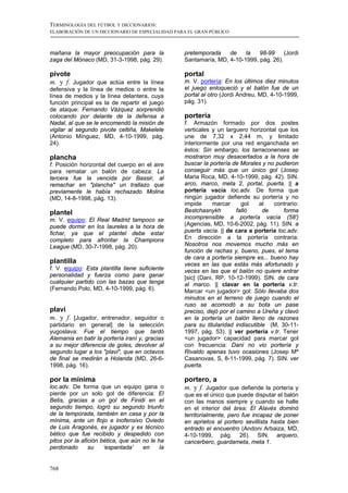 TERMINOLOGÍA DEL FÚTBOL Y DICCIONARIOS:
ELABORACIÓN DE UN DICCIONARIO DE ESPECIALIDAD PARA EL GRAN PÚBLICO



mañana la mayor preocupación para la             pretemporada    de    la   98-99     (Jordi
zaga del Mónaco (MD, 31-3-1998, pág. 29).        Santamaría, MD, 4-10-1999, pág. 26).

pivote                                           portal
m. y f. Jugador que actúa entre la línea         m. V. portería: En los últimos diez minutos
defensiva y la línea de medios o entre la        el juego enloqueció y el balón fue de un
línea de medios y la línea delantera, cuya       portal al otro (Jordi Andreu, MD, 4-10-1999,
función principal es la de repartir el juego     pág. 31).
de ataque: Fernando Vázquez sorprendió
colocando por delante de la defensa a            portería
Nadal, al que se le encomendó la misión de       f. Armazón formado por dos postes
vigilar al segundo pivote celtiña, Makelele      verticales y un larguero horizontal que los
(Antonio Mínguez, MD, 4-10-1999, pág.            une de 7,32 x 2,44 m, y limitado
24).                                             interiormente por una red enganchada en
                                                 éstos: Sin embargo, los tarraconenses se
plancha                                          mostraron muy desacertados a la hora de
f. Posición horizontal del cuerpo en el aire     buscar la portería de Morales y no pudieron
para rematar un balón de cabeza: La              conseguir más que un único gol (Josep
tercera fue la vencida por Bassir, al            Maria Roca, MD, 4-10-1999, pág. 42). SIN.
remachar en "plancha" un trallazo que            arco, marco, meta 2, portal, puerta. || a
previamente le había rechazado Molina            portería vacía loc.adv. De forma que
(MD, 14-8-1998, pág. 13).                        ningún jugador defiende su portería y no
                                                 impide     marcar      gol    al  contrario:
plantel                                          Bestchasnykh         falló     de     forma
m. V. equipo: El Real Madrid tampoco se          incomprensible a portería vacía (58')
puede dormir en los laureles a la hora de        (Agencias, MD, 10-6-2002, pág. 11). SIN. a
fichar, ya que el plantel debe estar             puerta vacía. || de cara a portería loc.adv.
completo para afrontar la Champions              En dirección a la portería contraria:
League (MD, 30-7-1998, pág. 20).                 Nosotros nos movemos mucho más en
                                                 función de rachas y, bueno, pues, el tema
                                                 de cara a portería siempre es... bueno hay
plantilla                                        veces en las que estás más afortunado y
f. V. equipo: Esta plantilla tiene suficiente    veces en las que el balón no quiere entrar
personalidad y fuerza como para ganar            [sic] (Dani, RP, 10-12-1999). SIN. de cara
cualquier partido con las bazas que tenga        al marco. || clavar en la portería v.tr.
(Fernando Polo, MD, 4-10-1999, pág. 6).          Marcar <un jugador> gol: Sólo llevaba dos
                                                 minutos en el terreno de juego cuando el
                                                 ruso se acomodó a su bota un pase
plavi                                            preciso, dejó por el camino a Ureña y clavó
m. y f. [Jugador, entrenador, seguidor o         en la portería un balón lleno de razones
partidario en general] de la selección           para su titularidad indiscutible (M, 30-11-
yugoslava: Fue el tiempo que tardó               1997, pág. 53). || ver portería v.tr. Tener
Alemania en batir la portería iraní y, gracias   <un jugador> capacidad para marcar gol
a su mejor diferencia de goles, devolver al      con frecuencia: Dani no vio portería y
segundo lugar a los "plavi", que en octavos      Rivaldo apenas tuvo ocasiones (Josep Mª
de final se medirán a Holanda (MD, 26-6-         Casanovas, S, 8-11-1999, pág. 7). SIN. ver
1998, pág. 16).                                  puerta.

por la mínima                                    portero, a
loc.adv. De forma que un equipo gana o           m. y f. Jugador que defiende la portería y
pierde por un solo gol de diferencia: El         que es el único que puede disputar el balón
Betis, gracias a un gol de Finidi en el          con las manos siempre y cuando se halle
segundo tiempo, logró su segundo triunfo         en el interior del área: El Alavés dominó
de la temporada, también en casa y por la        territorialmente, pero fue incapaz de poner
mínima, ante un flojo e inofensivo Oviedo        en aprietos al portero sevillista hasta bien
de Luis Aragonés, ex jugador y ex técnico        entrado el encuentro (Andoni Arbaiza, MD,
bético que fue recibido y despedido con          4-10-1999, pág. 26). SIN. arquero,
pitos por la afición bética, que aún no le ha    cancerbero, guardameta, meta 1.
perdonado       su    ‘espantada’    en     la


768
 