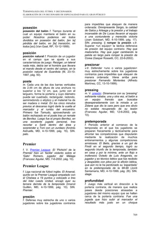 TERMINOLOGÍA DEL FÚTBOL Y DICCIONARIOS:
ELABORACIÓN DE UN DICCIONARIO DE ESPECIALIDAD PARA EL GRAN PÚBLICO



                                                 para impedirles que ataquen de manera
posesión                                         ordenada: Omnipresente Sergio, la calidad
posesión del balón f. Tiempo durante el          de Galca y Arteaga y la presión y el trabajo
cual un equipo mantiene el balón en su           incansable de De Lucas llevaron al equipo
poder: Nosotros podemos ver todos                a una contundente y merecida victoria
divididos en posesión del balón, [en la]         (Joan Golobart, MD, 4-10-1999, pág. 17).
pérdida del balón, en [la] transición, en        SIN. pressing. || romper la presión v.tr.
todos [sic] (Van Gaal, RP, 10-12-1999).          Superar <un equipo> la táctica defensiva
                                                 de presión del equipo contrario: Hay que
posición                                         madurarlos. Hay que jugar cambiando la
posición natural f. Posición de un jugador       pelota en largo para romper la presión de
en el campo que se ajusta a sus                  Corea (Gaspar Rossetti, CC, 22-6-2002).
características de juego: Reiziger, un lateral
nada más, debía ser el hombre que llevara        presionar
el mando desde el centro del campo, en la        v.tr. Defender <uno o varios jugadores>
posición natural de Guardiola (M, 23-10-         muy estrechamente sobre los jugadores
1997, pág. 50).                                  contrarios para impedirles que ataquen de
                                                 manera ordenada: Viene arriba para
poste                                            presionar Fernando Morientes (Alfredo
m. Cada una de las dos barras verticales         Martínez, CC, 13-10-1999).
de 2,44 cm de altura de una anchura no
superior a los 12 cm, que, junto con el          pressing
larguero, forma la portería y cuyo diámetro      m. V. presión: Dinamarca con su 'pressing'
puede ser cuadrado, rectangular, redondo,        asfixiante robaba, una y otra vez, el balón a
semirredondo o elíptico y el material ha de      un     equipo    francés    que     buscaba
ser madera o metal: En los cinco minutos         desesperadamente con la mirada a un
previos al descanso logró darle la vuelta al     Zidane que dio la cara pero que era obvio
marcador y al rumbo del encuentro.               no estaba recuperado de su lesión
Primero fue Tamudo, aprovechando un              (Francesc Aguilar, MD, 12-6-2002, pág.
balón rechazado en el poste tras un remate       10).
de Benítez. Luego fue el propio Benítez, en
una excelente jugada personal, tras              pretemporada
recortar a Santi dentro del área y               f. Período anterior al comienzo de la
sorprender a Toni con un zurdazo (Andrés         temporada en el que los jugadores se
Astruells, MD, 4-10-1999, pág. 16). SIN.         preparan físicamente y tácticamente para
palo.                                            afrontar las competiciones que disputarán
                                                 mediante la realización de muchos
                                                 entrenamientos y algunas competiciones
Premier                                          amistosas: El Betis, gracias a un gol de
                                                 Finidi en el segundo tiempo, logró su
f. V. Premier League: El 'Pichichi' de la        segundo triunfo de la temporada, también
Premier hizo un 'tackle' violento sobre el       en casa y por la mínima, ante un flojo e
'Gato' Romero, jugador del Málaga                inofensivo Oviedo de Luis Aragonés, ex
(Francesc Aguilar, MD, 7-6-2002, pág. 10).       jugador y ex técnico bético que fue recibido
                                                 y despedido con pitos por la afición bética,
Premier League                                   que aún no le ha perdonado su ’espantada’
                                                 en la pretemporada de la 98-99 (Jordi
f. Liga nacional de fútbol inglés: El Arsenal,   Santamaría, MD, 4-10-1999, pág. 26). SIN.
quinto en la Premier League empatado con         stage.
el Chelsea a 19 puntos y colocado a tres
del líder Leeds United, encajó ayer su           profundidad
tercera derrota de la temporada (Imanol          f. Juego más vertical en dirección a la
Guillén, MD, 4-10-1999, pág. 10). SIN.           portería contraria, de manera que realiza
Premier.                                         pases desde posiciones atrasadas a
                                                 jugadores del mismo equipo que se hallan
presión                                          cerca de la portería contraria: Fue una
f. Defensa muy estrecha de uno o varios          jugada que hizo subir al marcador el
jugadores sobre los jugadores contrarios         resultado más justo en un choque



                                                                                          769
 
