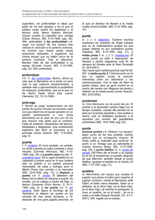 TERMINOLOGÍA DEL FÚTBOL Y DICCIONARIOS:
ELABORACIÓN DE UN DICCIONARIO DE ESPECIALIDAD PARA EL GRAN PÚBLICO



soporífero, sin profundidad ni ideas por         la que se deshizo de Keown a la media
parte de los dos equipos y en el que el          vuelta (Imanol Guillén, MD, 4-10-1999, pág.
público cargó contra los jugadores y el          10).
técnico local, Marco Antonio Boronat,
incluso cuando el Logroñés tuvo ventaja          punta
(César Álvarez, MD, 4-10-1999, pág. 40).         m. y f. V. delantero: Tuvieron muchas
SIN. verticalidad. || dar profundidad v.tr.      ocasiones los hombres de Ángel Casado
Jugar <un equipo> de una manera más              que no se materializaron porque los que
vertical en dirección a la portería contraria,   juegan delante no son verdaderos puntas
de manera que realiza pases desde                (Agrafojo, MD, 4-10-1999, pág. 31). ||
posiciones atrasadas a jugadores del
                                                 media punta 1 m. y f. V. mediapunta: El
mismo equipo que se hallan cerca de la
portería contraria: Tras el descanso,            media punta ya está a disposición de
Benítez trató de dar profundidad a su            Rexach y podría reaparacer este fin de
equipo (Ernesto Vicario, MD, 4-10-1999,          semana en Anoeta ante la Real Sociedad
pág. 24). SIN. profundizar.                      (S, 26-8-2001)
                                                 http://www.sport.es/Barsa/article.asp?id=28
                                                 507. || media punta 2 f. Demarcación en la
profundizar                                      que un jugador ocupa la posición
v.tr. V. dar profundidad: Bueno, ahora yo        intermedia entre los delanteros y los
creo que el Barcelona va a hacer un poco         centrocampistas: Con la baja de Raúl se
más lo que estamos acostumbrados, a              perdió chispa, pero se ganó control en el
pelotear más y aprovechando la posibilidad       centro del campo con Helguera de pivote y
de espacios, profundizar, que es lo que no       Valerón en la media punta (Javier Gascón,
ha hecho hasta ahora [sic] (Javier               MD, 23-6-2002).
Clemente, CC, 13-10-1999).
                                                 punterazo
prórroga                                         m. Chut efectuado con la punta del pie: El
f. Perído de juego suplementario de dos          premio a la tenacidad rumana llegó con el
partes de quince minutos de duración cada        tiempo cumplido, cuando Illie penetró en el
una que determina el equipo ganador en un        área por la banda izquierda y, tras sortear a
partido perteneciente a una ronda                Serna, coló un fantástico punterazo a la
eliminatoria en el caso de que uno de los        escuadra por encima del guardameta
dos marque más goles que el contrario:           colombiano (MD, 16-6-1998, pág. 20).
Falta de ambición, desaciertos del técnico,
fatalidades y desgracias. Una combinación
explosiva que llevó el encuentro a la
                                                 punto
prórroga (Javier Gascón, MD, 17-6-2002,          arrancar puntos v.tr. Obtener <un equipo>
pág. 4).                                         algún punto de los tres posibles cuando
                                                 parecía que no conseguiría ninguno: El
                                                 Horta sufrió lo indecible para arrancar un
puerta                                           punto a un Tàrrega que ya saboreaba la
f. V. portería: El once azulado, en cambio,      victoria (Antonio Biesa, MD, 4-10-1999,
no chutó a puerta en estos cuarenta y cinco      pág. 29). || punto fatídico m. V. punto de
minutos (Carmelo Moncayo, MD, 4-10-              penalti: Del Piero dio el triunfo a su equipo
1999, pág. 39). || a puerta vacía loc.adv. V.    en el 34, al transformar un penalti, después
a portería vacía: No lo logró Esnaider en un     de que Marcolin, también desde el punto
cabezazo a puerta vacía en lo que hubiera        fatídico, igualara el partido en el minuto 25
sido un premio a un partido personal             (MD, 7-12-1997, pág. 31).
memorable, de clase y entrega, pero sí
Martín Posse tras recortar a su marcador
(MD, 22-8-1998, pág. 15). || disparar a          quiebro
puerta v.tr. V. chutar: El delantero del         m. Movimiento del cuerpo que emplea el
Barça fue el último en disparar a puerta. Su     jugador que posee el balón para engañar al
remate, con la cabeza a centro de Figo, lo       jugador contrario: Insiste el Barcelona, pide
detuvo Contreras (Pichi Alonso, S, 8-11-         Gabri, el balón viene rebotado, Gabri va a
1999, pág. 9). || ver puerta v.tr. V. ver        pelearla, se la lleva Figo, se la lleva Figo,
portería: Gran figura el domingo de los          se la lleva Figo, se marcha el portugués, le
'hammers' el italiano vio puerta en los          hace un quiebro, se va al suelo... se va al
minutos 29, tras varios rechaces, y 72,          suelo y es falta (Gaspar Rossetti, CC, 4-11-
después de una gran jugada personal, en          2001). SIN. regate con el cuerpo.



770
 