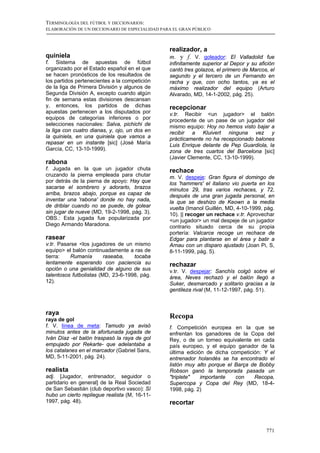 TERMINOLOGÍA DEL FÚTBOL Y DICCIONARIOS:
ELABORACIÓN DE UN DICCIONARIO DE ESPECIALIDAD PARA EL GRAN PÚBLICO



                                                 realizador, a
quiniela                                         m. y f. V. goleador: El Valladolid fue
f. Sistema de apuestas de fútbol                 infinitamente superior al Depor y su afición
organizado por el Estado español en el que       cantó tres golazos, el primero de Marcos, el
se hacen pronósticos de los resultados de        segundo y el tercero de un Fernando en
los partidos pertenecientes a la competición     racha y que, con ocho tantos, ya es el
de la liga de Primera División y algunos de      máximo realizador del equipo (Arturo
Segunda División A, excepto cuando algún         Alvarado, MD, 14-1-2002, pág. 25).
fin de semana estas divisiones descansan
y, entonces, los partidos de dichas              recepcionar
apuestas pertenecen a los disputados por         v.tr. Recibir <un jugador> el balón
equipos de categorías inferiores o por           procedente de un pase de un jugador del
selecciones nacionales: Salva, pichichi de       mismo equipo: Hoy no hemos visto bajar a
la liga con cuatro dianas, y, ojo, un dos en     recibir a Kluivert ninguna vez y
la quiniela, en una quiniela que vamos a         prácticamente no ha recepcionado balones
repasar en un instante [sic] (José María         Luis Enrique delante de Pep Guardiola, la
García, CC, 13-10-1999).                         zona de tres cuartos del Barcelona [sic]
                                                 (Javier Clemente, CC, 13-10-1999).
rabona
f. Jugada en la que un jugador chuta             rechace
cruzando la pierna empleada para chutar          m. V. despeje: Gran figura el domingo de
por detrás de la pierna de apoyo: Hay que        los 'hammers' el italiano vio puerta en los
sacarse el sombrero y adorarlo, brazos           minutos 29, tras varios rechaces, y 72,
arriba, brazos abajo, porque es capaz de         después de una gran jugada personal, en
inventar una 'rabona' donde no hay nada,         la que se deshizo de Keown a la media
de driblar cuando no se puede, de golear         vuelta (Imanol Guillén, MD, 4-10-1999, pág.
sin jugar de nueve (MD, 19-2-1998, pág. 3).      10). || recoger un rechace v.tr. Aprovechar
OBS.: Esta jugada fue popularizada por           <un jugador> un mal despeje de un jugador
Diego Armando Maradona.                          contrario situado cerca de su propia
                                                 portería: Valcarce recoge un rechace de
rasear                                           Edgar para plantarse en el área y batir a
v.tr. Pasarse <los jugadores de un mismo         Arnau con un disparo ajustado (Joan Pi, S,
equipo> el balón continuadamente a ras de        8-11-1999, pág. 5).
tierra:   Rumanía        raseaba,   tocaba
lentamente esperando con paciencia su            rechazar
opción o una genialidad de alguno de sus         v.tr. V. despejar: Sanchís colgó sobre el
talentosos futbolistas (MD, 23-6-1998, pág.      área, Neves rechazó y el balón llegó a
12).                                             Suker, desmarcado y solitario gracias a la
                                                 gentileza rival (M, 11-12-1997, pág. 51).



raya
raya de gol
                                                 Recopa
f. V. línea de meta: Tamudo ya avisó             f. Competición europea en la que se
minutos antes de la afortunada jugada de         enfrentan los ganadores de la Copa del
Iván Díaz -el balón traspasó la raya de gol      Rey, o de un torneo equivalente en cada
empujado por Rekarte- que adelantaba a           país europeo, y el equipo ganador de la
los catalanes en el marcador (Gabriel Sans,      última edición de dicha competición: Y el
MD, 5-11-2001, pág. 24).                         entrenador holandés se ha encontrado el
                                                 listón muy alto porque el Barça de Bobby
realista                                         Robson ganó la temporada pasada un
adj. [Jugador, entrenador, seguidor o            "triplete"   importante   con    Recopa,
partidario en general] de la Real Sociedad       Supercopa y Copa del Rey (MD, 18-4-
de San Sebastián (club deportivo vasco): Sí      1998, pág. 2)
hubo un cierto repliegue realista (M, 16-11-
1997, pág. 48).                                  recortar



                                                                                         771
 