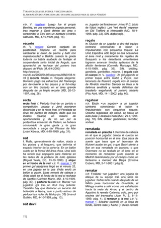 TERMINOLOGÍA DEL FÚTBOL Y DICCIONARIOS:
ELABORACIÓN DE UN DICCIONARIO DE ESPECIALIDAD PARA EL GRAN PÚBLICO



v.tr. V. regatear: Luego fue el propio           m. Jugador del Machester United F.C. (club
Benítez, en una excelente jugada personal,       de fútbol inglés): Los "red devils" esperan
tras recortar a Santi dentro del área y          en Old Trafford al Newcastle (MD, 18-4-
sorprender a Toni con un zurdazo (Andrés         1998, pág. 33). SIN. diablo rojo.
Astruells, MD, 4-10-1999, pág. 16).
                                                 regate
recorte                                          m. Elusión de un jugador a otro del equipo
m. V. regate: Gerard, cargado de                 contrario     controlando    el   balón  e
plasticidad, propone un recorte para             impulsándolo con pequeños toques: La
cambiarse el balón de pierna y batir con         Unió Esportiva sólo llegó en dos ocasiones
majestuosidad a Ballota cuando la grada          al área rival y únicamente los regates de
todavía no había acabado de festejar el          Busquets a los delanteros emeritenses
sorprendente tanto inicial de Angulo, que        lograron arrancar tímidos aplausos de la
aprovechó un rechace del portero tras            afición ilerdense (Carmelo Moncayo, MD,
disparo del Piojo (M, 6-4-2000)                  4-10-1999, pág. 39). SIN. dribling,
http://www.el-                                   gambeta, gambeteo, recorte. || regate con
mundo.es/2000/04/06/deportes/06N0108.ht          el cuerpo m. V. quiebro: Un gol jugando al
ml || recorte limpio m. Regate elegante:         primer toque entre Gabri y Puyol, con
Romario pagó los esfuerzos del Flamengo          taconazo de Kluivert, regate con el cuerpo
por devolverle a las playas y al fut-voley       de Rivaldo mientras Saviola se lleva a la
con un tiro cruzado en el área grande            defensa sevillista y remate definitivo del
después de un limpio recorte (MD, 20-12-         brasileño engañando al portero Notario
1997, pág. 26).                                  (Pitu Abril, MD, 14-1-2002, pág. 60).

recta                                            regatear
recta final f. Período final de un partido o     v.tr. Eludir <un jugador> a un jugador
competición: Jacobo y Jordi acortaron            contrario    controlando   el   balón     e
distancias y en la recta final, el Peralada se   impulsándolo con pequeños toques:
llevó los puntos de milagro, dado que los        Okocha regateaba sin balón, se hacía un
locales     crearon     un       rosario    de   auto-pase y después nada (MD, 29-6-1998,
oportunidades y, de no ser por la                pág. 18). SIN. driblar, gambetear, recortar,
portentosa actuación de Padern, se hubiera       sortear.
consumado la gran gesta y la gran
remontada a cargo del Vilassar de Mar            rematada
(Joan Xiberta, MD, 4-10-1999, pág. 31).          rematada en plancha f. Remate de cabeza
                                                 en el que el jugador coloca el cuerpo en
red                                              posición horizontal en el aire: Esa pizca de
f. Malla, generalmente de nailon, atada a        suerte que hace que el taconazo de
los postes y al larguero, que delimita el        Kluivert acabe en gol, o que Gabri siente a
espacio interior de la portería: En un balón     Iker en esa rematada en plancha, o que
suelto en la frontal del área chica, Unai sólo   Overmars no se resbale en el área en el
ha tenido que empujarlo para meterse en          momento de remachar justo cuando el
las redes de la portería de Julio Iglesias       Madrid deambulaba por el campo como un
(Miguel Yeste, CC, 13-10-1999). || alojar        fantasma a merced del Barça (Cristina
en el fondo de la red v.tr. V. marcar 1: El      Cubero, MD, 5-11-2001, pág.5).
primer gol azulgrana llegó en el minuto 32,
en una jugada en la que Virdis envió un          rematar
balón al poste, Licas remató de cabeza y         v.tr. Finalizar <un jugador> una jugada de
Arias alojó en el fondo de la red el rechace     ataque de su equipo tras una serie de
de Santos (Carmen Marín, MD, 4-10-1999,          jugadas: Sobre todo cuando después de un
pág. 30). || perforar la red v.tr. Marcar <un    fallido pase horizontal de Guardiola, el
jugador> gol tras un chut muy potente:           Málaga vuelve a salir como una exhalación
También hay que destacar un servicio del         hacia la meta de Arnau y el centro de
holandés a Henry, que a punto estuvo de          Agostino lo remata Catanha, solo, pero por
perforar las redes de Hislop (m. 35) (Imanol     encima del travesaño (Joan Pi, S, 8-11-
Guillén, MD, 4-10-1999, pág. 10).                1999, pág. 4). || rematar a la red v.tr. V.
                                                 marcar 1: Shearer controló en la línea de
red devil                                        fondo, centró raso y fuerte, y Owen remató



772
 
