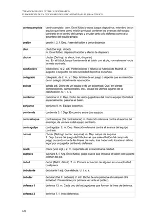 TERMINOLOGÍA DEL FÚTBOL Y DICCIONARIOS:
ELABORACIÓN DE UN DICCIONARIO DE ESPECIALIDAD PARA EL GRAN PÚBLICO




centrocampista     centrocampista com. En el fútbol y otros juegos deportivos, miembro de un
                   equipo que tiene como misión principal contener los avances del equipo
                   contrario en el centro del campo y ayudar tanto a la defensa como a la
                   delantera del equipo propio.

cesión             cesión1. 2. f. Dep. Pase del balón a corta distancia.

chut               chut (Del ingl. shoot).
                   m. En el fútbol, disparo (II acción y efecto de disparar).
chutar             chutar (Del ingl. to shoot, tirar, disparar).
                   intr. En el fútbol, lanzar fuertemente el balón con el pie, normalmente hacia
                   la meta contraria.

colchonero         colchonero, ra 2. adj. Perteneciente o relativo al Atlético de Madrid. 3.
                   Jugador o seguidor de esta sociedad deportiva española.

colegiado          colegiado, da 2. m. y f. Dep. Árbitro de un juego o deporte que es miembro
                   de un colegio oficialmente reconocido.

colista            colista adj. Dicho de un equipo o de un deportista: Que, en ciertas
                   competiciones, campeonatos, etc., ocupa los últimos lugares de la
                   clasificación. U. t. c. s.

combinar           combinar 4. tr. Dep. Dicho de varios jugadores del mismo equipo: En fútbol
                   especialmente, pasarse el balón.

conjunto           conjunto 9. m. Equipo deportivo.

contienda          contienda 3. f. Dep. Encuentro entre dos equipos.

contraataque       contraataque (De contraatacar) m. Reacción ofensiva contra el avance del
                   enemigo, de un rival o del equipo contrario.
contragolpe        contragolpe 2. m. Dep. Reacción ofensiva contra el avance del equipo
                   contrario.
córner             córner (Del ingl. corner, esquina). m. Dep. saque de esquina.
                   2. Dep. Lance del juego del fútbol en el que sale el balón del campo de
                   juego cruzando una de las líneas de meta, tras haber sido tocado en último
                   lugar por un jugador del bando defensor.

crack              crack (Voz ingl.). 2. m. Deportista de extraordinaria calidad.
cuchara            cuchara 8. f. Arg. En el fútbol, golpe suave que impulsa el balón con la parte
                   inferior del pie.

debut              debut (Del fr. début). 2. m. Primera actuación de alguien en una actividad
                   cualquiera.
debutante          debutante1 adj. Que debuta. U. t. c. s.

debutar            debutar (Del fr. débuter). 2. intr. Dicho de una persona el cualquier otra
                   actividad: Presentarse por primera vez ante el público.

defensa 1          defensa 13. m. Cada uno de los jugadores que forman la línea de defensa.


defensa 2          defensa 7. f. línea defensiva.




631
 